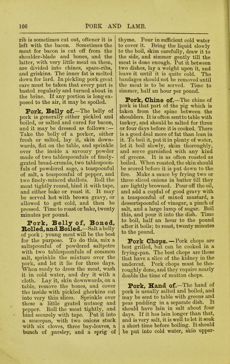 rib is sometimes cut out, oftener it is left with the bacon. Sometimes the meat for bacon is cut off from the shoulder-blade and bones, and the latter, with very little meat on them, are divided into chines, spare-ribs, and griskins. The inner fat is melted down for lard. In pickling pork great care must be taken that every part is basted regularly and turned about in the brine. If any portion is long ex- posed to the air, it may be spoiled. Pork, Belly of.—The belly of pork is generally either pickled and boiled, or salted and cured for bacon, and it may be dressed as follows : — Take the belly of a porker, either fresh or salted, lay it, skin down- wards, flat on the table, and sprinkle over the inside a savoury powder made of two tablespoonfuls of finely- grated bread-crumbs, two tablespoon- fuls of powdered sage, a teaspoonful of salt, a teaspoonful of pepper, and two finely-minced shallots. Roll the meat tightly round, bind it with tape, and either bake or roast it. It may be served hot with brown gravy, or allowed to get cold, and then be pressed. Time to roast or bake, twenty minutes per pound. Pork, Belly of, Boned, Rolled, and Boiled.—Salt abelly of pork ; young meat will be the best for the purpose. To do this, mix a saltspoonful of powrdered saltpetre with two tablespoonfuls of common salt, sprinkle the mixture over the pork, and let it lie for three days. When ready to dress the meat, wash it in cold water, and dry it with a cloth. Lay it, skin downwards, on a table, remove the bones, and cover the inside with pickled gherkins cut into very thin slices. Sprinkle over these a little grated nutmeg and pepper. Roll the meat tightly, and bind securely with tape. Put it into a saucepan, with two onions stuck with six cloves, three bay-leaves, a bunch of parsley, and a sprig of thyme. Pour in sufficient cold water to cover it. Bring the liquid slowly to the boil, skim carefully, draw it to the side, and simmer gently till the meat is done enough. Put it between two dishes, lay a weight upon it, and leave it until it is quite cold. The bandages should not be removed until the meat is to be served. Time to simmer, half an hour per pound. Pork, Chine of.—The chine of pork is that part of the pig which is taken from the spine between the shoulders. It is often sent to table with turkey, and should be salted for three or four days before it is cooked. There is a good deal more of fat than lean in it. To boil it, put it in plenty of water, let it boil slowly, skim thoroughly, and serve garnished with any kind of greens. It is as often roasted as boiled. When roasted, the skin should be scored before it is put down to the fire. Make a sauce by frying two or three sliced onions in butter till they are lightly browned. Pour off the oil, and add a cupful of good gravy with a teaspoonful of mixed mustard, a dessertspoonful of vinegar, a pinch of salt, and a large lump of sugar. Boil this, and pour it into the dish. Time to boil, half an hour to the pound after it boils; to roast, twenty minutes to the pound. Pork Chops.—Pork chops are best grilled, but can be cooked in a frying-pan. The best chops are those that have a slice of the kidney in the undercut. Poi'k chops must be tho- roughly done, and they require nearly double the time of mutton chops. Pork, Hand of.—The hand of pork is usually salted and boiled, and ' may be sent to table with greens and peas pudding in a separate dish. It should have lain in salt about four days. If it has lain longer than that, and is very salt, it is well to let it soak a short time before boiling. It should be put into cold water, skin upper-