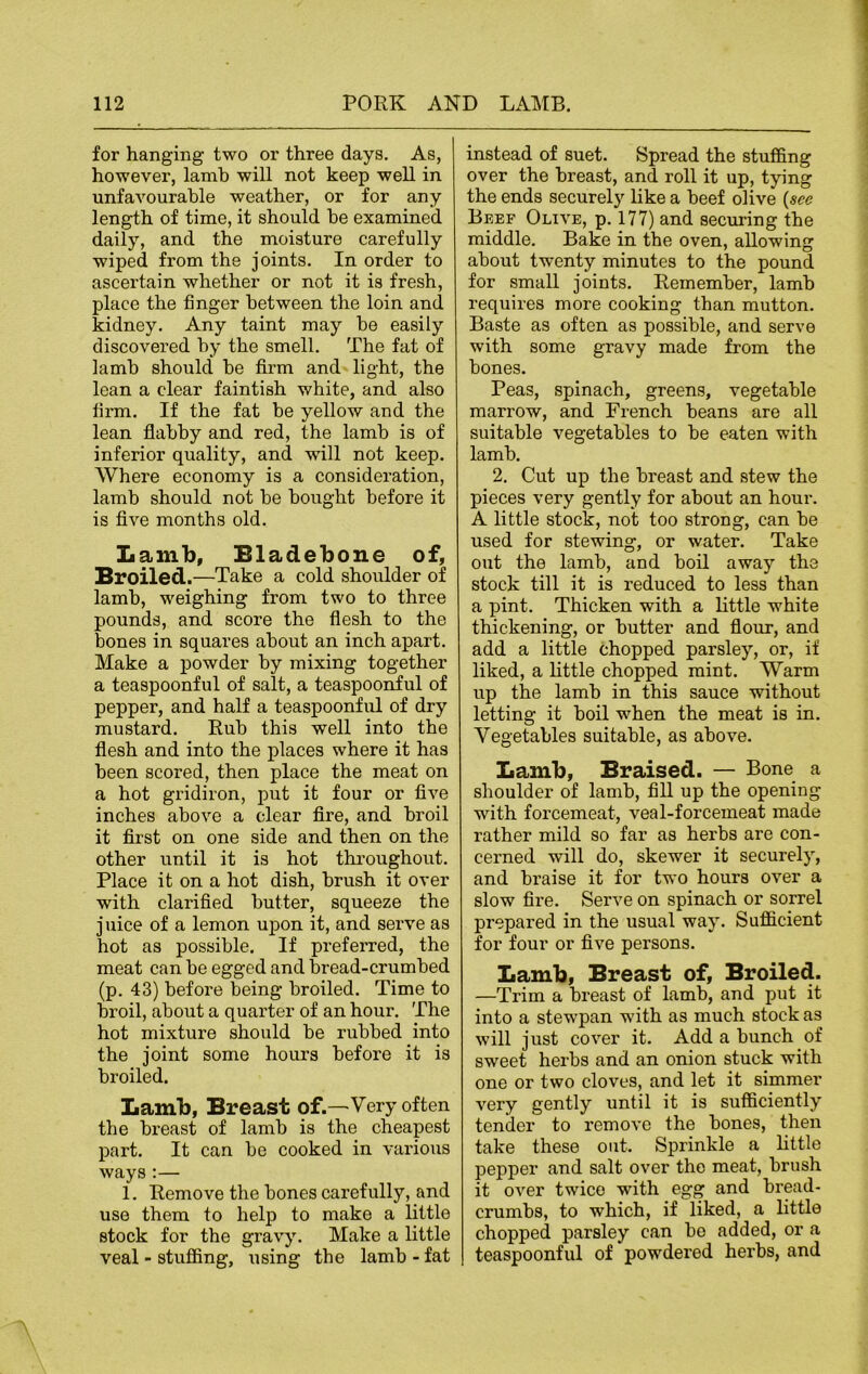 for hanging two or three days. As, however, lamb will not keep well in unfavourable weather, or for any length of time, it should be examined daily, and the moisture carefully wiped fi’om the joints. In order to ascertain whether or not it is fresh, place the finger between the loin and kidney. Any taint may be easily discovered by the smell. The fat of lamb should be firm and light, the lean a clear faintish white, and also firm. If the fat be yellow and the lean flabby and red, the lamb is of inferior quality, and will not keep. Where economy is a consideration, lamb should not be bought before it is five months old. Lamb, Eladebone of, Broiled.—Take a cold shoulder of lamb, weighing from two to three pounds, and score the flesh to the bones in squares about an inch apart. Make a powder by mixing together a teaspoonful of salt, a teaspoonful of pepper, and half a teaspoonful of dry mustard. Rub this well into the flesh and into the places where it has been scored, then place the meat on a hot gridiron, put it four or five inches above a clear fire, and broil it first on one side and then on the other until it is hot throughout. Place it on a hot dish, brush it over with clarified butter, squeeze the j uice of a lemon upon it, and serve as hot as possible. If preferred, the meat can be egged and bread-crumbed (p. 43) before being broiled. Time to broil, about a quarter of an hour. The hot mixture should be rubbed into the joint some hours before it is broiled. Lamb, Breast of.—Very often the breast of lamb is the cheapest part. It can be cooked in various ways :— 1. Remove the bones carefully, and use them to help to make a little stock for the gravy. Make a little veal - stuffing, using the lamb - fat instead of suet. Spread the stuffing over the breast, and roll it up, tying the ends securely like a beef olive (see Beef Olive, p. 177) and securing the middle. Bake in the oven, allowing about twenty minutes to the pound for small joints. Remember, lamb requires more cooking than mutton. Baste as often as possible, and serve with some gravy made from the bones. Peas, spinach, greens, vegetable marrow, and French beans are all suitable vegetables to be eaten with lamb. 2. Cut up the breast and stew the pieces very gently for about an hour. A little stock, not too strong, can be used for stewing, or water. Take out the lamb, and boil away the stock till it is reduced to less than a pint. Thicken with a little white thickening, or butter and flour, and add a little chopped parsley, or, if liked, a little chopped mint. Warm up the lamb in this sauce without letting it boil when the meat is in. Vegetables suitable, as above. Lamb, Braised. — Bone a shoulder of lamb, fill up the opening with forcemeat, veal-forcemeat made rather mild so far as herbs are con- cerned will do, skewer it securely, and braise it for two hours over a slow fire. Serve on spinach or sorrel prepared in the usual way. Sufficient for four or five persons. Lamb, Breast of, Broiled. —Trim a breast of lamb, and put it into a stewpan with as much stock as will just cover it. Add a bunch of sweet herbs and an onion stuck with one or two cloves, and let it simmer very gently until it is sufficiently tender to remove the bones, then take these out. Sprinkle a little pepper and salt over the meat, brush it over twice with egg and bread- crumbs, to which, if liked, a little chopped parsley can bo added, or a teaspoonful of powdered herbs, and