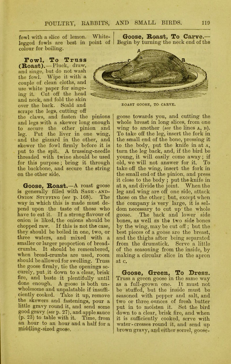 fowl with a slice of lemon. White- legged fowls are best in. point of colour for boiling. Fowl, To Truss (Roast). —Pluck, draw, and singe, but do not wash the fowl. Wipe it with a couple of clean cloths, and use white paper for singe- ina: it. Cut off the head and neck, and fold the skm over the hack. Scald and scrape the legs, cutting oti the claws, and fasten the pinions and legs with a skewer long enough to secure the other pinion and leg. Put the liver in one wing, and the gizzard in the other, and skewer the fowl firmly before it is put to the spit. A trussing-needle threaded with twine should he used for this purpose ; bring it through the backbone, and secure the string on the other side. Goose, Roast.—A roast goose is generally filled with Sage - and- Onion Stuffing (see p. 168). The way in which this is made must de- pend upon the taste of those who have to eat it. If a strong flavour of onion is liked, the onions should he chopped raw. If this is not the case, they should he boiled in one, two, or three waters, and mixed with a smaller or larger proportion of bread- crumbs. It should be remembered, when bread-crumbs are used, room should be allowed for swelling. Trass the goose firmly, tie the openings se- curely, put it down to a clear, brisk fire, and baste it plentifully until done enough. A goose is both un- wholesome and unpalatable if insuffi- ciently cooked. Take it up, remove the skewers and fastenings, pour a little gravy round it, and send some good gravy (see p. 27), and apple sauce (p. 23) to table with it. Time, from an hour to an hour and a half for a middling-sized goose. Goose, Roast, To Carve.— Begin by turning the neck end of the ROAST GOOSE, TO CARVE. goose towards you, and cutting the whole breast in long slices, from one wing to another (see the lines a, b). To take off the leg, insert the fork in the small end of the bone, pressing it to the body, put the knife in at a, turn the leg back, and, if the bird be young, it will easily come away; if old, we will not answer for it. To take off the wing, insert the fork in the small end of the pinion, and press it close to the body ; put the knife in at b, and divide the joint. When the leg and wing are off one side, attack those on the other; but, except when the company is very large, it is sel- dom necessary to cut up the whole goose. The back and lower side bones, as well as the two side bones by the wing, may be cut off ; but the best pieces of a goose are the breast, and the thighs after being separated from the drumstick. Serve a little of the seasoning from the inside, by making a circular slice in the apron at c. Goose, Green, To Dress. Truss a green goose in the same way as a full-grown one. It must not be stuffed, but the inside must be seasoned with pepper and salt, and two or three ounces of fresh butter put in to moisten it. Set the bird down to a clear, brisk fire, and when it is sufficiently cooked, serve with water - cresses round it, and send up brown gravy, apd either sorrel, goose-