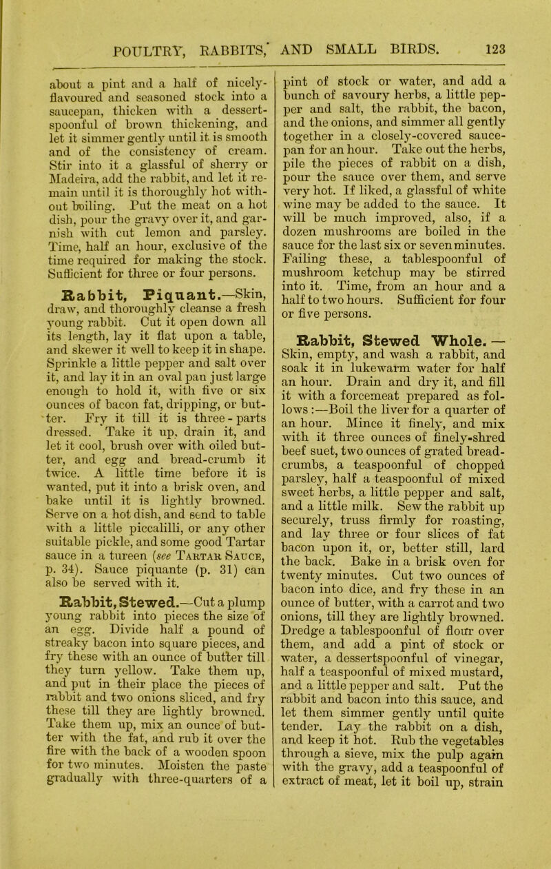 about a pint and a half of nicely- flavoured and seasoned stock into a saucepan, thicken with a dessert- spoonful of brown thickening, and let it simmer gently until it is smooth and of the consistency of cream. Stir into it a glassful of sherry or Madeira, add the rabbit, and let it re- main until it is thoroughly hot with- out boiling. Put the meat on a hot dish, pour the gravy over it, and gar- nish with cut lemon and parsley. Time, half an horn’, exclusive of the time required for making the stock. Sufficient for three or four persons. Rabbit, Piquant.—Skin, draw, and thoroughly cleanse a fresh young rabbit. Cut it open down all its length, lay it flat upon a table, and skewer it well to keep it in shape. Sprinkle a little pepper and salt over it, and lay it in an oval pan just large enough to hold it, with five or six ounces of bacon fat, dripping, or but- ■ ter. Fry it till it is three - parts dressed. Take it up, drain it, and let it cool, brush over with oiled but- ter, and egg and bread-crumb it twice. A little time before it is wanted, put it into a brisk oven, and bake until it is lightly browned. Serve on a hot dish, and send to table with a little piccalilli, or any other suitable pickle, and some good Tartar sauce in a tureen (see Tartar Sauce, p. 34). Sauce piquante (p. 31) can also be served with it. Rabbit, Stewed.—Cut a plump young rabbit into pieces the size of an egg. Divide half a pound of streaky bacon into square pieces, and fry these with an ounce of butter till they turn yellow. Take them up, and put in their place the pieces of rabbit and two onions sliced, and fry these till they are lightly browned. Take them up, mix an ounce of but- ter with the fat, and rub it over the fire with the back of a wooden spoon for two minutes. Moisten the paste gradually with three-quarters of a pint of stock or water, and add a bunch of savoury herbs, a little pep- per and salt, the rabbit, the bacon, and the onions, and simmer all gently together in a closely-covered sauce- pan for an hour. Take out the herbs, pile the pieces of rabbit on a dish, pour the sauce over them, and serve very hot. If liked, a glassful of white wine may be added to the sauce. It will be much improved, also, if a dozen mushrooms are boiled in the sauce for the last six or seven minutes. Failing these, a tablespoonful of mushroom ketchup may be stirred into it. Time, from an hour and a half to two hours. Sufficient for four or five persons. Rabbit, Stewed Whole. — Skin, empty, and wash a rabbit, and soak it in lukewarm water for half an hour. Drain and dry it, and fill it with a forcemeat prepared as fol- lows :—Boil the liver for a quarter of an hour. Mince it finely, and mix with it three ounces of finely-shred beef suet, two ounces of grated bread- crumbs, a teaspoonful of chopped parsley, half a teaspoonful of mixed sweet herbs, a little pepper and salt, and a little milk. Sew the rabbit up securely, truss firmly for roasting, and lay three or four slices of fat bacon upon it, or, better still, lard the back. Bake in a brisk oven for twenty minutes. Cut two ounces of bacon into dice, and fry these in an ounce of butter, with a carrot and two onions, till they are lightly browned. Dredge a tablespoonful of flour over them, and add a pint of stock or water, a dessertspoonful of vinegar, half a teaspoonful of mixed mustard, and a little pepper and salt. Put the rabbit and bacon into this sauce, and let them simmer gently until quite tender. Lay the rabbit on a dish, and keep it hot. Rub the vegetables through a sieve, mix the pulp again with the gravy, add a teaspoonful of extract of meat, let it boil up, strain