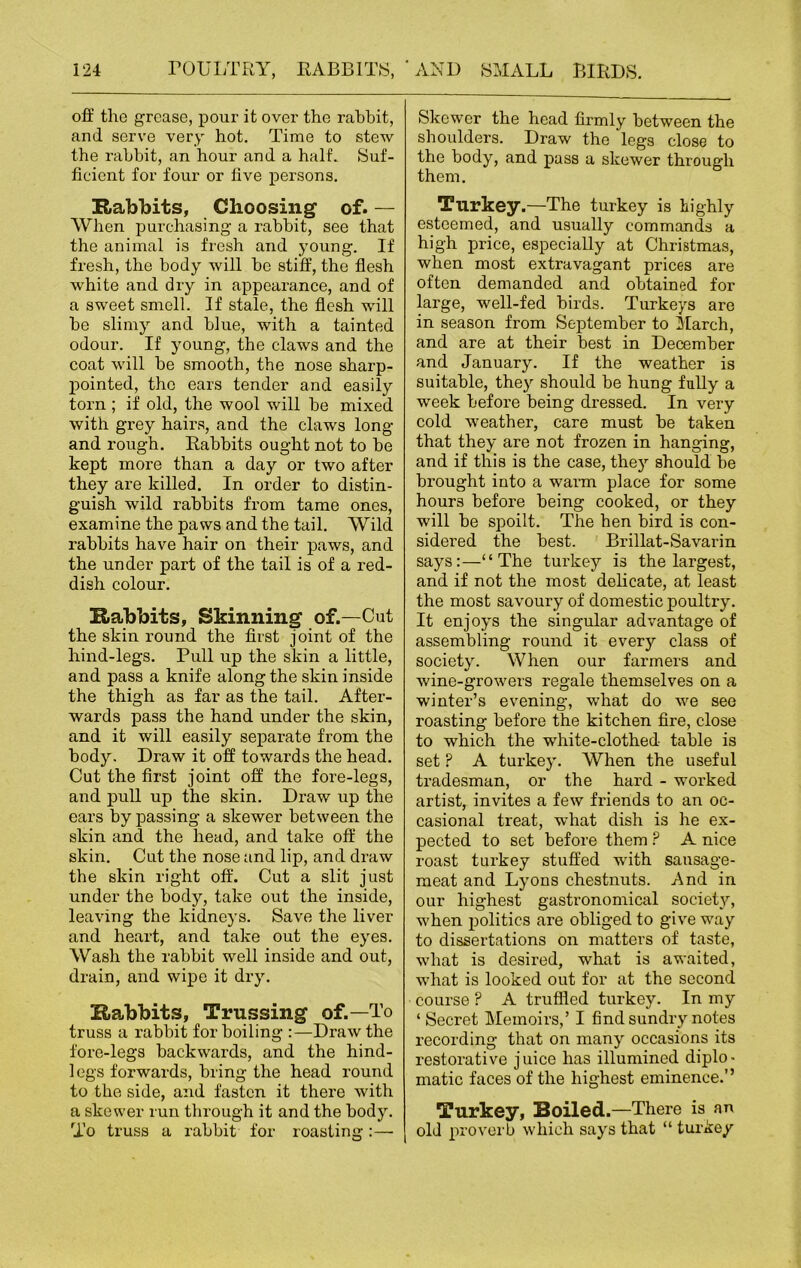 off the grease, pour it over the rabbit, and serve very hot. Time to stew the rabbit, an hour and a half. Suf- ficient for four or five persons. Rabbits, Choosing of. — When purchasing a rabbit, see that the animal is fresh and young. If fresh, the body will be stiff, the flesh white and dry in appearance, and of a sweet smell. If stale, the flesh will be slimy and blue, with a tainted odour. If young, the claws and the coat will be smooth, the nose sharp- pointed, the ears tender and easily torn ; if old, the wool will be mixed with grey hairs, and the claws long and rough. Rabbits ought not to be kept more than a day or two after they are killed. In order to distin- guish wild rabbits from tame ones, examine the paws and the tail. Wild rabbits have hair on their paws, and the under part of the tail is of a red- dish colour. Rabbits, Skinning of.—Cut the skin round the first joint of the hind-legs. Pull up the skin a little, and pass a knife along the skin inside the thigh as far as the tail. After- wards pass the hand under the skin, and it will easily separate from the body. Draw it off towards the head. Cut the first joint off the fore-legs, and pull up the skin. Draw up the ears by passing a skewer between the skin and the head, and take off the skin. Cut the nose and lip, and draw the skin right off. Cut a slit just under the body, take out the inside, leaving the kidneys. Save the liver and heart, and take out the eyes. Wash the rabbit well inside and out, drain, and wipe it dry. Rabbits, Trussing of.—To truss a rabbit for boiling :—Draw the fore-legs backwards, and the hind- legs forwards, bring the head round to the side, and fasten it there with a skewer run through it and the body. To truss a rabbit for roasting :— Skewer the head firmly between the shoulders. Draw the legs close to the body, and pass a skewer through them. Turkey.—The turkey is highly esteemed, and usually commands a high price, especially at Christmas, when most extravagant prices are often demanded and obtained for large, well-fed birds. Turkeys are in season from September to March, and are at their best in December and January. If the weather is suitable, they should be hung fully a week before being dressed. In very cold weather, care must be taken that they are not frozen in hanging, and if this is the case, they should be brought into a warm place for some hours before being cooked, or they will be spoilt. The hen bird is con- sidered the best. Brillat-Savarin says:—“The turkey is the largest, and if not the most delicate, at least the most savoury of domestic poultry. It enjoys the singular advantage of assembling round it every class of society. When our farmers and wine-growers regale themselves on a winter’s evening, what do we see roasting before the kitchen fire, close to which the white-clothed table is set ? A turkey. When the useful tradesman, or the hard - worked artist, invites a few friends to an oc- casional treat, what dish is he ex- pected to set before them ? A nice roast turkey stuffed with sausage- meat and Lyons chestnuts. And in our highest gastronomical society, when politics are obliged to give way to dissertations on matters of taste, what is desired, what is awaited, what is looked out for at the second course F A truffled turkey. In my ‘ Secret Memoirs,’ I find sundry notes recording that on many occasions its restorative juice has illumined diplo- matic faces of the highest eminence.” Turkey, Boiled.—There is an old proverb which says that “ turkey