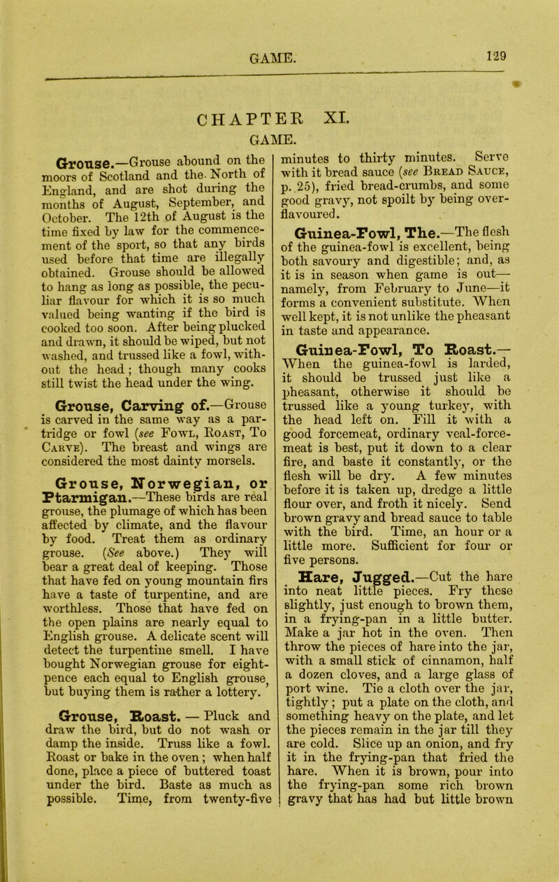 CHAPTEE XI. GAME. Grouse.—Grouse abound on the moors of Scotland and the. North of England, and are shot during the months of August, September, and October. The 12th of August is the time fixed by law for the commence- ment of the sport, so that any birds used before that time are illegally obtained. Grouse should be allowed to hang as long as possible, the pecu- liar flavour for which it is so much valued being wanting if the bird is cooked too soon. After being plucked and drawn, it should be wiped, but not washed, and trussed like a fowl, with- out the head ; though many cooks still twist the head under the wing. Grouse, Carving of.—Grouse is carved in the same way as a par- tridge or fowl (see Fowl, Roast, To Carve). The breast and wings are considered the most dainty morsels. Grouse, Norwegian, or Ptarmigan.—These birds are real grouse, the plumage of which has been affected by climate, and the flavour by food. Treat them as ordinary grouse. (See above.) They will bear a great deal of keeping. Those that have fed on young mountain firs have a taste of turpentine, and are worthless. Those that have fed on the open plains are nearly equal to English grouse. A delicate scent will detect the turpentine smell. I have bought Norwegian grouse for eight- pence each equal to English grouse^ but buying them is rather a lottery. Grouse, Roast. — Pluck and draw the bird, but do not wash or damp the inside. Truss like a fowl. Roast or bake in the oven; when half done, place a piece of buttered toast under the bird. Baste as much as possible. Time, from twenty-five minutes to thirty minutes. Serve with it bread sauce (see Bread Sauce, p. 25), fried bread-crumbs, and some good gravy, not spoilt by being over- flavoured. Guinea-Fowl, The.—The flesh of the guinea-fowl is excellent, being both savoury and digestible; and, as it is in season when game is out— namely, from February to June—it forms a convenient substitute. When well kept, it is not unlike the pheasant in taste and appearance. Guinea-Fowl, To Roast.— When the guinea-fowl is larded, it should be trussed just like a pheasant, otherwise it should be trussed like a young turkey, with the head left on. Fill it with a good forcemeat, ordinary veal-force- meat is best, put it down to a clear fire, and baste it constantlj', or the flesh will be dry. A few minutes before it is taken up, dredge a little flour over, and froth it nicely. Send brown gravy and bread sauce to table with the bird. Time, an hour or a little more. Sufficient for four or five persons. Hare, Jugged.—Cut the hare into neat little pieces. Fry these slightly, just enough to brown them, in a frying-pan in a little butter. Make a jar hot in the oven. Then throw the pieces of hare into the jar, with a small stick of cinnamon, half a dozen cloves, and a large glass of port wine. Tie a cloth over the jar, tightly; put a plate on the cloth, and something heavy on the plate, and let the pieces remain in the jar till they are cold. Slice up an onion, and fry it in the frying-pan that fried the hare. When it is brown, pour into the frying-pan some rich brown gravy that has had but little brown