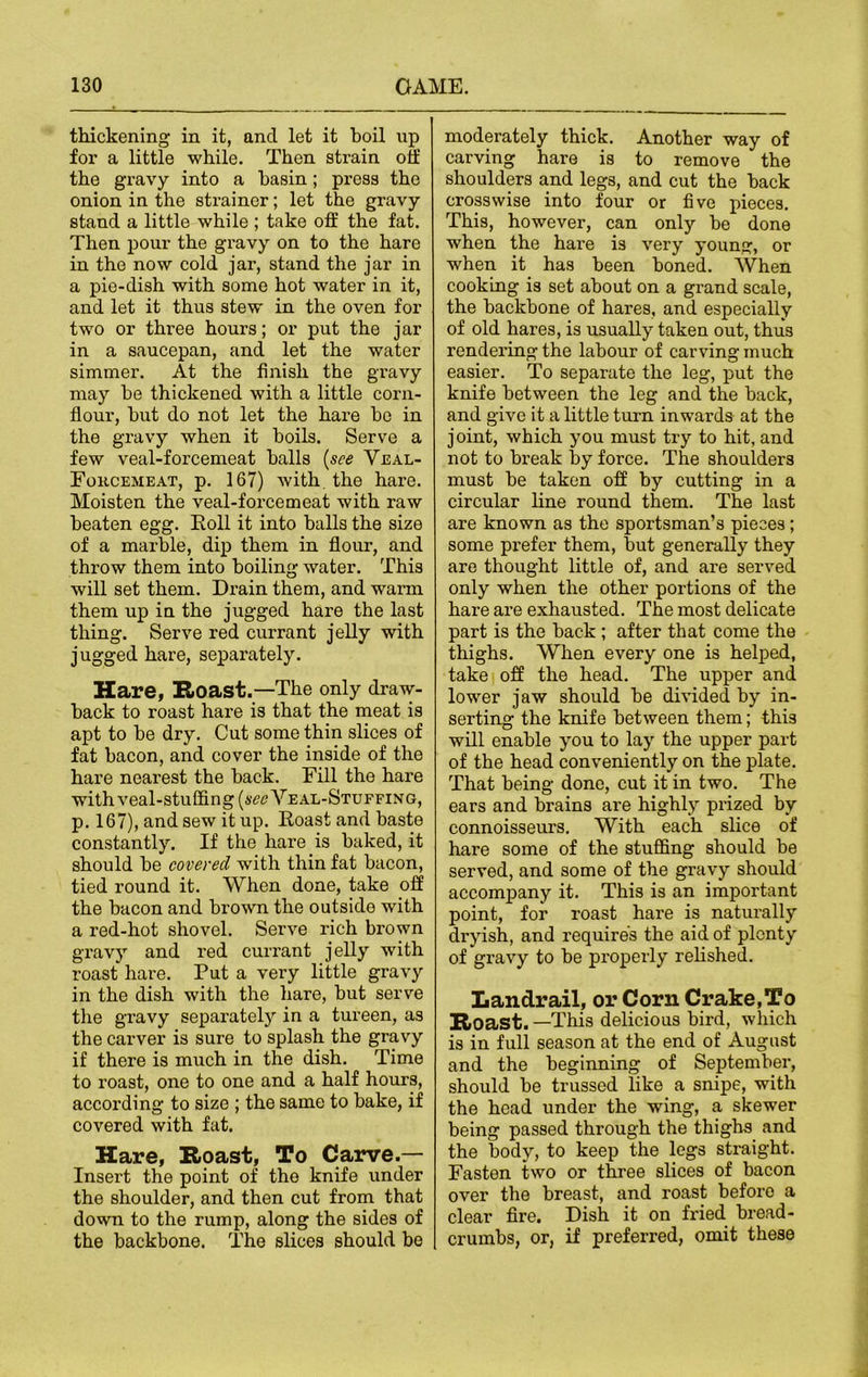 thickening in it, and let it boil up for a little while. Then strain off the gravy into a basin; press the onion in the strainer; let the gravy stand a little while ; take otf the fat. Then pour the gravy on to the hare in the now cold jar, stand the jar in a pie-dish with some hot water in it, and let it thus stew in the oven for two or three hours; or put the jar in a saucepan, and let the water simmer. At the finish the gravy may he thickened with a little corn- flour, hut do not let the hare he in the gravy when it hoils. Serve a few veal-forcemeat halls [see Yeal- Fokcemeat, p. 167) with the hare. Moisten the veal-forcemeat with raw beaten egg. Roll it into halls the size of a marble, dip them in flour, and throw them into boiling water. This will set them. Drain them, and warm them up in the jugged hare the last thing. Serve red currant jelly with jugged hare, separately. Hare, Roast.—The only draw- back to roast hare is that the meat is apt to he dry. Cut some thin slices of fat bacon, and cover the inside of the hare nearest the back. Fill the hare with veal-stuffing Veal-Stuffing, p. 167), and sew it up. Roast and baste constantly. If the hare is baked, it should be covered with thin fat bacon, tied round it. When done, take off the bacon and brown the outside with a red-hot shovel. Serve rich brown gravy and red currant jelly with roast hare. Put a very little gravy in the dish with the hare, but serve the gravy separately in a tureen, as the carver is sure to splash the gravy if there is much in the dish. Time to roast, one to one and a half hours, according to size ; the same to bake, if covered with fat. Hare, Roast, To Carve.— Insert the point of the knife under the shoulder, and then cut from that down to the rump, along the sides of the backbone. The slices should be moderately thick. Another way of carving hare is to remove the shoulders and legs, and cut the back crosswise into four or five pieces. This, however, can only be done when the hare is very young, or when it has been boned. When cooking is set about on a grand scale, the backbone of hares, and especially of old hares, is usually taken out, thus rendering the labour of carving much easier. To separate the leg, put the knife between the leg and the back, and give it a little turn inwards at the joint, which you must try to hit, and not to break by force. The shoulders must be taken off by cutting in a circular line round them. The last are known as the sportsman’s pieces; some prefer them, but generally they are thought little of, and are served only when the other portions of the hare are exhausted. The most delicate part is the back ; after that come the thighs. When every one is helped, take off the head. The upper and lower jaw should be divided by in- serting the knife between them; this will enable you to lay the upper part of the head conveniently on the plate. That being done, cut it in two. The ears and brains are highly prized by connoisseurs. With each slice of hare some of the stuffing should be served, and some of the gravy should accompany it. This is an important point, for roast hare is naturally dryish, and requires the aid of plenty of gravy to be properly relished. Landrail, or Corn Crake,To Roast.—This delicious bird, which is in full season at the end of August and the beginning of September, should be trussed like a snipe, with the head under the wing, a skewer being passed through the thighs and the body, to keep the legs straight. Fasten two or three slices of bacon over the breast, and roast beforo a clear fire. Dish it on fried bread- crumbs, or, if preferred, omit these