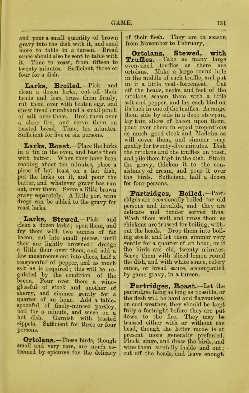 and pour a small quantity of brown gravy into the dish with it, and send more to table in a tureen. Bread sauce should also be sent to table with it. Time to roast, from fifteen to twenty minutes. Sufficient, three or four for a dish. Larks, Broiled.—Pick and clean a dozen larks, cut off their heads and legs, truss them firmly, rub them over with beaten egg, and strew bread-crumbs and a small pinch of salt over them. Broil them over a clear fire, and serve them on toasted bread. Time, ten minutes. Sufficient for five or six persons. Larks, Boast.—Place the larks in a tin in the oven, and baste them with butter. When they have been cooking about ten minutes, place a piece of hot toast on a hot dish, put the larks on it, and pour the butter, and whatever gravy has run out, over them. Serve a little brown gravy separately. A little port wine dregs can be added to the gravy for roast larks. Larks, Stewed.—Pick and clean a dozen larks; open them, and fry them with two ounces of fat bacon, cut into small pieces, until they are lightly browned; dredge a little flour over them, and add a few mushrooms cut into slices, half a teaspoon ful of pepper, and as much salt as is required; this will be re- gulated by the condition of the bacon. Pour over them a wine- glassful of stock and another of sherry, and simmer gently for a quarter of an hour. Add a table- spoonful of finely-minced parsley, boil for a minute, and serve on a hot dish. Garnish with toasted sippets. Sufficient for three or four persons. Ortolans.—These birds, though small and very rare, are much es- teemed by epicures for the delicacy [ of their flesh. They are in season from November to February. Ortolans, Stewed, with Truffles.—Take as many large even-sized truffles as there are ortolans. Make a large round holo in the middle of each truffle, and put in it a little veal - forcemeat. Cut off the heads, necks, and feet of the ortolans, season them with a little salt and pepper, and lay each bird on its back in one of the truffles. Arrange them side by side in a deep stewpan, lay thin slices of bacon upon them, pour over them in equal proportions as much good stock and Madeira as will cover them, and simmer very gently for twenty-five minutes. Dish the ortolans and the truffles on toast, and pile them high in the dish. Strain the gravy, thicken it to the con- sistency of cream, and pour it over the birds. Sufficient, half a dozen for four persons. Partridges, Boiled.—Part- ridges are occasionally boiled for old persons and invalids, and they are delicate and tender served thus. Wash them well, and truss them as chickens are trussed for boiling, with- out the heads. Drop them into boil- ing stock, and let them simmer very gently for a quarter of an hour, or if the birds are old, twenty minutes. Serve them with sliced lemon round the dish, and with white sauce, celery sauce, or bread sauce, accompanied by game gravy, in a tureen. Partridges, Boast.—Let the partridges hang as long as possible, or the flesh will be hard and flavourless. In cool weather, they should be kept fully a fortnight before they are put down to the fire. They may be trussed either with or without the head, though the latter mode is at present more generally preferred. Pluck, singe, and draw the birds, and wipe them carefully inside and out; - cut off the heads, and leave enough