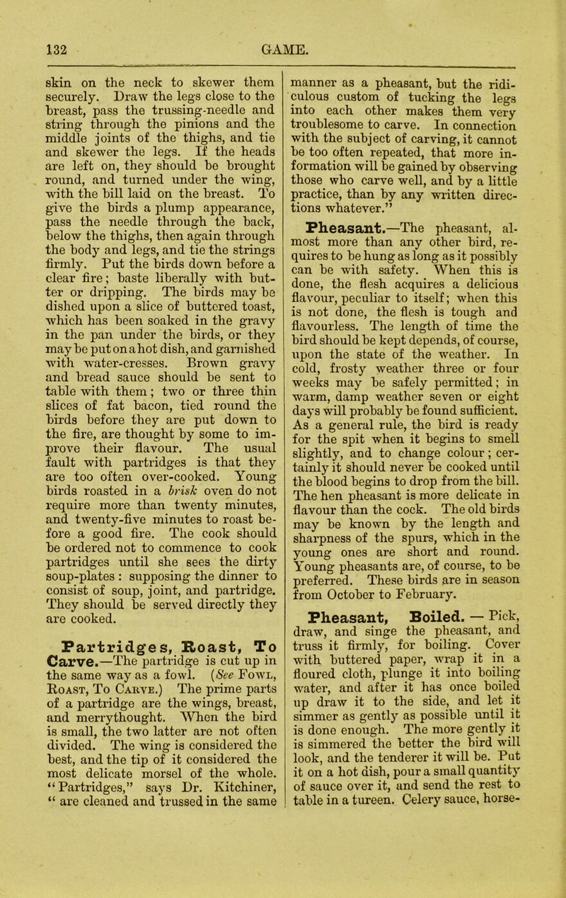 skin on the neck to skewer them securely. Draw the legs close to the breast, pass the trussing-needle and. string through the pinions and the middle joints of the thighs, and tie and skewer the legs. If the heads are left on, they should he brought round, and turned under the wing, with the bill laid on the breast. To give the birds a plump appearance, pass the needle through the back, below the thighs, then again through the body and legs, and tie the strings firmly. Put the birds down before a clear fire; baste liberally with but- ter or dripping. The birds may be dished upon a slice of buttered toast, which has been soaked in the gravy in the pan under the birds, or they may be put on a hot dish, and garnished with wrater-cresses. Brown gravy and bread sauce should be sent to table with them; two or three thin slices of fat bacon, tied round the birds before they are put down to the fire, are thought by some to im- prove their flavour. The usual fault with partridges is that they are too often over-cooked. Young birds roasted in a brisk oven do not require more than twenty minutes, and twenty-five minutes to roast be- fore a good fire. The cook should be ordered not to commence to cook partridges until she sees the dirty soup-plates : supposing the dinner to consist of soup, joint, and partridge. They should be served directly they are cooked. Partridges, Roast, To Carve.—The partridge is cut up in the same way as a fowl. (See Fowl, Roast, To Carve.) The prime parts of a partridge are the wings, breast, and merrythought. When the bird is small, the two latter are not often divided. The wing is considered the best, and the tip of it considered the most delicate morsel of the whole. “Partridges,” says Dr. Kitchiner, “ are cleaned and trussed in the same manner as a pheasant, but the ridi- culous custom of tucking the legs into each other makes them very troublesome to carve. In connection with the subject of carving, it cannot be too often repeated, that more in- formation will be gained by observing those who carve well, and by a little practice, than by any written direc- tions whatever.” Pheasant.—The pheasant, al- most more than any other bird, re- quires to be hung as long as it possibly can be with safety. When this is done, the flesh acquires a delicious flavour, peculiar to itself; when this is not done, the flesh is tough and flavourless. The length of time the bird should he kept depends, of course, upon the state of the weather. In cold, frosty weather three or four weeks may be safely permitted; in warm, damp weather seven or eight days will probably be found sufficient. As a general rule, the bird is ready for the spit when it begins to smell slightly, and to change colour; cer- tainly it should never be cooked until the blood begins to drop from the bill. The hen pheasant is more delicate in flavour than the cock. The old birds may be known by the length and sharpness of the spurs, which in the young ones are short and round. Young pheasants are, of course, to he preferred. These birds are in season from October to February. Pheasant, Boiled. — Pick, draw, and singe the pheasant, and truss it firmly, for boiling. Cover with buttered paper, wrap it in a floured cloth, plunge it into boiling water, and after it has once boiled up draw it to the side, and let it simmer as gently as possible until it is done enough. The more gently it is simmered the better the bird will look, and the tenderer it will be. Put it on a hot dish, pour a small quantity of sauce over it, and send the rest to table in a tureen. Celery sauce, horse-