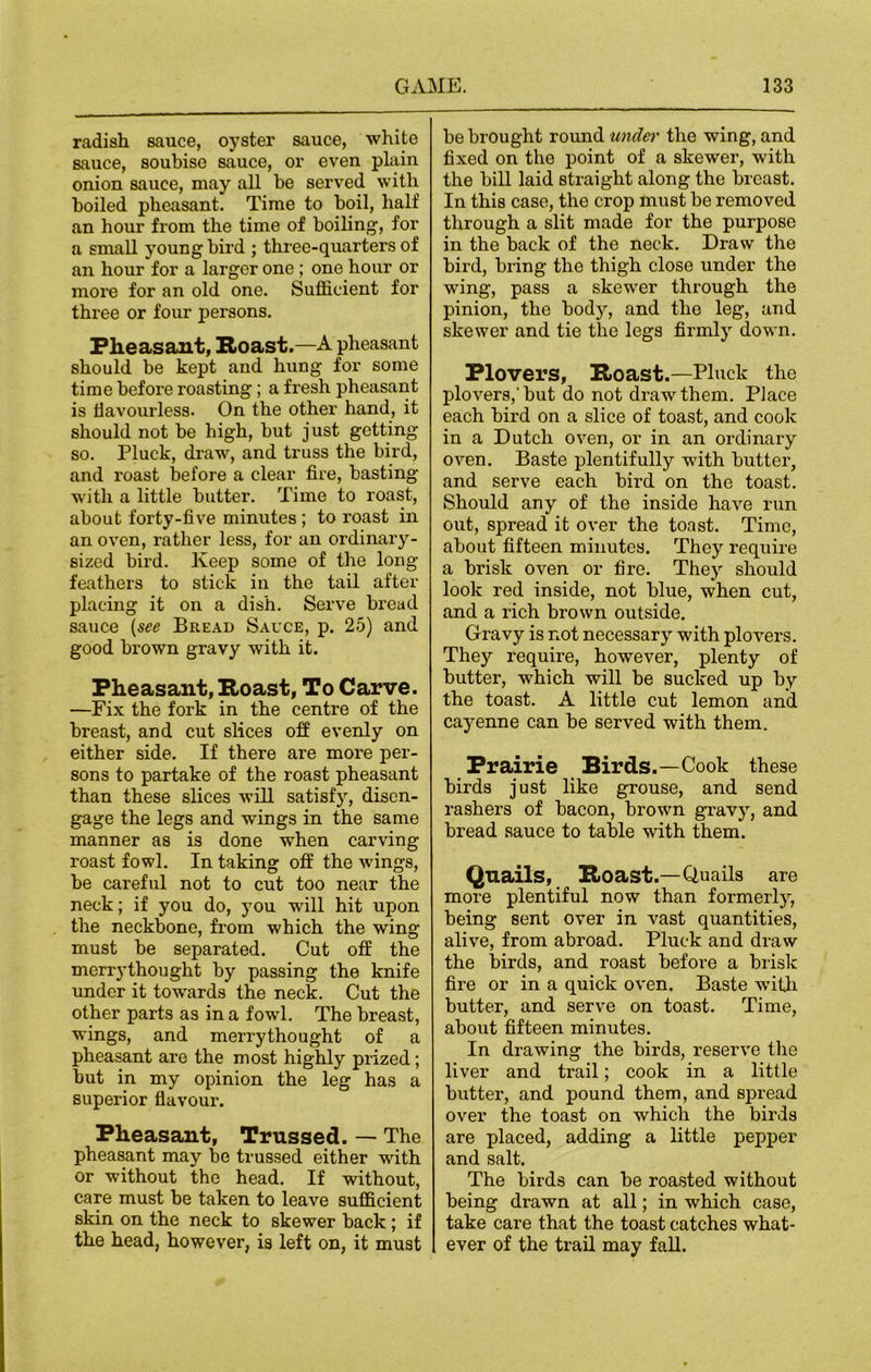 radish sauce, oyster sauce, white sauce, soubise sauce, or even plain onion sauce, may all be served with boiled pheasant. Time to boil, half an hour from the time of boiling, for a small young bird ; three-quarters of an hour for a larger one ; one hour or more for an old one. Sufficient for three or four persons. Pheasant, Roast.—A pheasant should be kept and hung for some time before roasting ; a fresh pheasant is flavourless. On the other hand, it should not be high, but just getting so. Pluck, draw, and truss the bird, and roast before a clear fire, basting with a little butter. Time to roast, about forty-five minutes ; to roast in an oven, rather less, for an ordinary- sized bird. Keep some of the long feathers to stick in the tail after placing it on a dish. Serve bread sauce (see Bread Sauce, p. 25) and good brown gravy with it. Pheasant, Roast, To Carve. —Fix the fork in the centre of the breast, and cut slices off evenly on either side. If there are more per- sons to partake of the roast pheasant than these slices will satisfy, disen- gage the legs and wings in the same manner as is done when carving roast fowl. In taking off the wings, be careful not to cut too near the neck; if you do, you will hit upon the neckbonc, from which the wing must be separated. Cut off the merrythought by passing the knife under it towards the neck. Cut the other parts as in a fowl. The breast, wings, and merrythought of a pheasant are the most highly prized; but in my opinion the leg has a superior flavour. Pheasant, Trussed. — The pheasant may be trussed either with or without the head. If without, care must be taken to leave sufficient skin on the neck to skewer back ; if the head, however, is left on, it must be brought round under the wing, and fixed on the point of a skewer, with the bill laid straight along the breast. In this case, the crop must be removed through a slit made for the purpose in the back of the neck. Draw the bird, bring the thigh close under the wing, pass a skewer through the pinion, the body, and the leg, and skewer and tie the legs firmly down. Plovers, Roast.—Pluck the plovers,'but do not draw them. Piace each bird on a slice of toast, and cook in a Dutch oven, or in an ordinary oven. Baste plentifully with butter, and serve each bird on the toast. Should any of the inside have run out, spread it over the toast. Time, about fifteen minutes. They require a brisk oven or fire. They should look red inside, not blue, when cut, and a rich brown outside. Gravy is not necessary with plovers. They require, however, plenty of butter, which will be sucked up by the toast. A little cut lemon and cayenne can be served with them. Prairie Birds.—Cook these birds just like grouse, and send rashers of bacon, brown gravy, and bread sauce to table with them. Quails, Roast.—Quails are more plentiful now than formerly, being sent over in vast quantities, alive, from abroad. Pluck and draw the birds, and roast before a brisk fire or in a quick oven. Baste wTitli butter, and serve on toast. Time, about fifteen minutes. In drawing the birds, reserve the liver and trail; cook in a little butter, and pound them, and spread over the toast on which the birds are placed, adding a little pepper and salt. The birds can be roa»sted without being drawn at all; in which case, take care that the toast catches what- ever of the trail may fall.