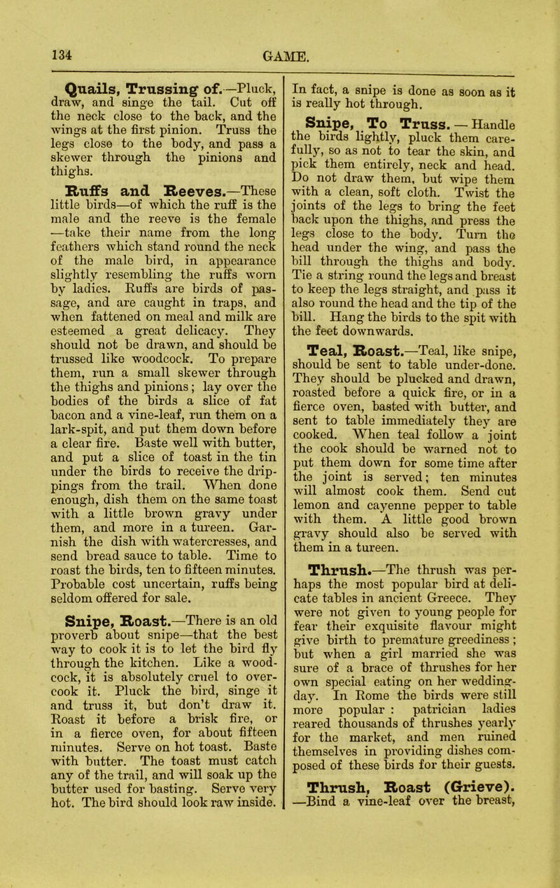 Quails, Trussing of.—Pluck, draw, and singe the tail. Cut off the neck close to the hack, and the wings at the first pinion. Truss the legs close to the body, and pass a skewer through the pinions and thighs. Huffs and Reeves.—These little birds—of which the ruff is the male and the reeve is the female —take their name from the long feathers which stand round the neck of the male bird, in appearance slightly resembling the ruffs worn by ladies. Ruffs are birds of pas- sage, and are caught in traps, and when fattened on meal and milk are esteemed a great delicacy. They should not be drawn, and should be trussed like woodcock. To prepare them, run a small skewer through the thighs and pinions; lay over tho bodies of the birds a slice of fat bacon and a vine-leaf, run them on a lark-spit, and put them down before a clear fire. Baste well with butter, and put a slice of toast in the tin under the birds to receive the drip- pings from the trail. When done enough, dish them on the same toast with a little brown gravy under them, and more in a tureen. Gar- nish the dish with watercresses, and send bread sauce to table. Time to roast the birds, ten to fifteen minutes. Probable cost uncertain, ruffs being seldom offered for sale. Snipe, Roast.—There is an old proverb about snipe—that the best way to cook it is to let the bird fly through the kitchen. Like a wood- cock, it is absolutely cruel to over- cook it. Pluck the bird, singe it and truss it, but don’t draw it. Roast it before a brisk fire, or in a fierce oven, for about fifteen minutes. Serve on hot toast. Baste with butter. The toast must catch any of the trail, and will soak up the butter used for basting. Servo very hot. The bird should look raw inside. In fact, a snipe is done as soon as it is really hot through. Snipe, To Truss. — Handle the birds lightly, pluck them care- fully, so as not to tear the skin, and pick them entirely, neck and head. Do not draw them, but wipe them with a clean, soft cloth. Twist the joints of the legs to bring the feet back upon the thighs, and press the legs close to the body. Turn tho head under the wing, and pass the bill through the thighs and body. Tie a string round the legs and breast to keep the legs straight, and pass it also round the head and the tip of the bill. Hang the birds to the spit with the feet downwards. Teal, Roast.—Teal, like snipe, should be sent to table under-done. They should be plucked and drawn, roasted before a quick fire, or in a fierce oven, basted with butter, and sent to table immediately they are cooked. When teal follow a joint the cook should be warned not to put them down for some time after the joint is served; ten minutes will almost cook them. Send cut lemon and cayenne pepper to table with them. A little good brown gravy should also be served with them in a tureen. Thrush.—The thrush was per- haps the most popular bird at deli- cate tables in ancient Greece. They were not given to young people for fear their exquisite flavour might give birth to premature greediness ; but when a girl married she was sure of a brace of thrushes for her own special eating on her wedding- day. In Rome the birds were still more popular : patrician ladies reared thousands of thrushes yearly for the market, and men ruined themselves in providing dishes com- posed of these birds for their guests. Thrush, Roast (Grieve). —Bind a vine-leaf over the breast,