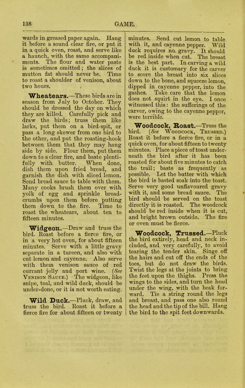 wards in greased paper again. Hang it before a sound clear fire, or put it in a quick oven, roast, and serve like a haunch, with the same accompani- ments. The flour and water paste is sometimes omitted ; the slices of mutton fat should never he. Time to roast a shoulder of venison, about two hours. Wheatears.—These birds are in season from July to October. They should he dressed the day on which they are killed. Carefully pick and draw the birds; truss them like larks, put them on a bird-spit, or pass a long skewer from one bird to the other, and put the roasting-hook between them that they may hang side by side. Flour them, put them down to a clear fire, and haste plenti- fully with butter. When done, dish them upon fried bread, and garnish the dish with sliced lemon. Send bread sauce to table with them. Many cooks brush them over with yolk of egg and sprinkle bread- crumbs upon them before putting them down to the fire. Time to roast the wheatears, about ten to fifteen minutes. Widgeon.—Draw and truss the bird. Roast before a fierce fire, or in a very hot oven, for about fifteen minutes. Serve with a little gravy separate in a tureen, and also with cut lemon and cayenne. Also serve with them venison sauce of red currant jelly and port wine. (See Venison Sauce.) The widgeon, like snipe, teal, and wild duck, should be under-done, or it is not worth eating. Wild Duck .—Pluck, draw, and truss the bird. Roast it before a fierce fire for about fifteen or twenty minutes. Send cut lemon to table with it, and cayenne pepper. Wild duck requires no gravy. It should be red inside when cut. The breast is the best part. In carving a wild duck it is customary for the carver to score the breast into six slices down to the bone, and squeeze lemon, dipped in cayenne pepper, into the gashes. Take care that the lemon does not squirt in the eye. I once witnessed this: the sufferings of the carver, owing to the cayenne pepper, were terrible. Woodcock, Roast.—Truss the bird. (See Woodcock, Trussed.) Roast it before a fierce fire, or in a quick oven, for about fifteen to twenty minutes. Place apiece of toast under- neath the bird after it has been roasted for about five minutes to catch the trail; baste as frequently as possible. Let the butter with which the bird is basted soak into the toast. Serve very good unflavoured gravy with it, and some bread sauce. The bird should be served on the toast directly it is roasted. The woodcock should be red inside when it is cut, and bright brown outside. The fire or oven must be fierce. Woodcock, Trussed.—Pluck the bird entirely, head and neck in- cluded, and very carefully, to avoid tearing the tender skin. Singe off the hairs and cut off the ends of the toes, but do not draw the birds. Twist the legs at the joints to bring the feet upon the thighs. Press the wings to the sides, and turn the head under the wing, with the beak for- ward. Tie a string round the legs and breast, and pass one also round the head and the tip of the bill. Hang the bird to the spit feet downwards.