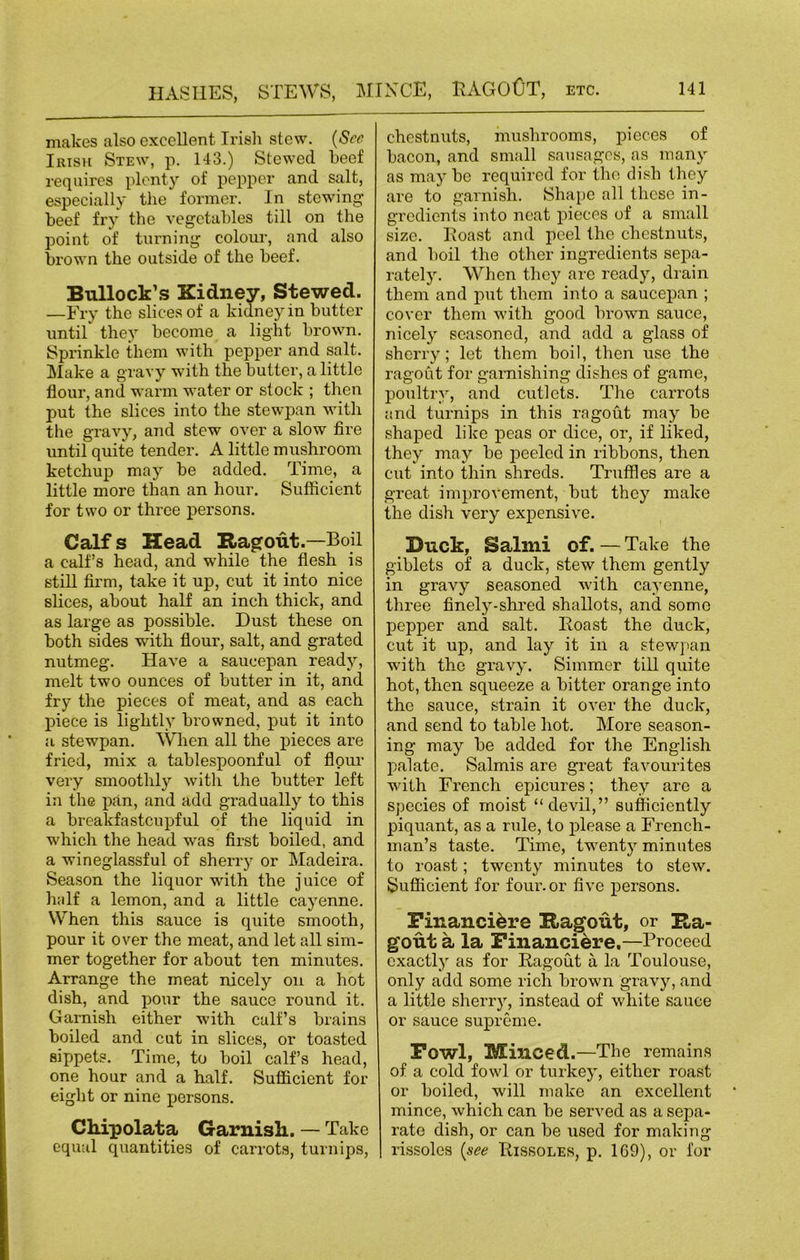 makes also excellent Irish stew. (See Irish Stew, p. 143.) Stewed beef requires plenty of pepper and salt, especially the former. In stewing beef fry the vegetables till on the point of turning colour, and also brown the outside of the beef. Bullock’s Kidney, Stewed. —Fry the slices of a kidney in butter until they become a light brown. Sprinkle them with pepper and salt. Make a gravy with the butter, a little flour, and warm water or stock ; then put the slices into the stewpan with the gravy, and stew over a slow fire until quite tender. A little mushroom ketchup may be added. Time, a little more than an hour. Sufficient for two or three persons. Calf s Head Ragout.—Boil a calf’s head, and while the flesh is still firm, take it up, cut it into nice slices, about half an inch thick, and as large as possible. Dust these on both sides with flour, salt, and grated nutmeg. Have a saucepan ready, melt two ounces of butter in it, and fry the pieces of meat, and as each piece is lightly browned, put it into a stewpan. When all the pieces are fried, mix a tablespoonful of flour very smoothly with the butter left in the pan, and add gradually to this a breakfastcupful of the liquid in which the head was first boiled, and a wineglassful of sherry or Madeira. Season the liquor with the juice of half a lemon, and a little cayenne. When this sauce is quite smooth, pour it over the meat, and let all sim- mer together for about ten minutes. Arrange the meat nicely on a hot dish, and pour the sauce round it. Garnish either with calf’s brains boiled and cut in slices, or toasted sippets. Time, to boil calf’s head, one hour and a half. Sufficient for eight or nine persons. Chipolata Garnish. — Take equal quantities of carrots, turnips, chestnuts, mushrooms, pieces of bacon, and small sausages, as many as may be required for the dish they are to garnish. Shape all these in- gredients into neat pieces of a small size. Boast and peel the chestnuts, and boil the other ingredients sepa- rately. When they are ready, drain them and put them into a saucepan ; cover them with good brown sauce, nicely seasoned, and add a glass of sherry; let them boil, then use the ragout for garnishing dishes of game, poultry, and cutlets. The carrots and turnips in this ragout may be shaped like peas or dice, or, if liked, they may be peeled in ribbons, then cut into thin shreds. Truffles are a great improvement, but they make the dish very expensive. Buck, Salmi of. — Take the giblets of a duck, stew them gently in gravy seasoned with cayenne, three finely-shred shallots, and some pepper and salt. Boast the duck, cut it up, and lay it in a stewpan with the gravy. Simmer till quite hot, then squeeze a bitter orange into the sauce, strain it over the duck, and send to table hot. More season- ing may be added for the English palate. Salmis are great favourites with French epicures; they are a species of moist “devil,” sufficiently piquant, as a rule, to please a French- man’s taste. Time, twenty minutes to roast; twenty minutes to stew. Sufficient for four.or five persons. Financiere Ragout, or Ra- gout a la Financiere.—Proceed exactly as for Bagout a la Toulouse, only add some rich brown gravy, and a little sherry, instead of white sauce or sauce supreme. Fowl, Minced.—The remains of a cold fowl or turkey, either roast or boiled, will make an excellent mince, which can be served as a sepa- rate dish, or can be used for making rissoles (see Bissoles, p. 1C9), or for