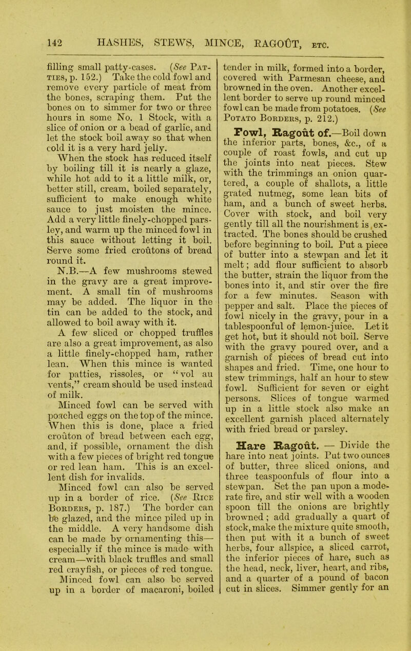 filling small patty-cases. (See Pat- ties, p. 152.) Take the cold fowl and remove every particle of meat from the bones, scraping them. Put the hones on to simmer for two or three hours in some No. 1 Stock, with a slice of onion or a head of garlic, and let the stock boil away so that when cold it is a very hard jelly. When the stock has reduced itself by boiling till it is nearly a glaze, while hot add to it a little milk, or, better still, cream, boiled separately, sufficient to make enough white sauce to just moisten the mince. Add a very little finely-chopped pars- ley, and warm up the minced fowl in this sauce without letting it boil. Serve some fried croutons of bread round it. N.B.—A few mushrooms stewed in the gravy are a great improve- ment. A small tin of mushrooms may be added. The liquor in the tin can be added to the stock, and allowed to boil away with it. A few sliced or chopped truffles are also a great improvement, as also a little finely-chopped ham, rather lean. When this mince is wanted for patties, rissoles, or “vol au vents,” cream should be used instead of milk. Minced fowl can be served with poached eggs on the top of the mince. When this is done, place a fried crouton of bread between each egg, and, if possible, ornament the dish with a few pieces of bright red tongue or red lean ham. This is an excel- lent dish for invalids. Minced fowl can also be served up in a border of rice. (See Pice Borders, p. 187.) The border can bb glazed, and the mince piled up in the middle. A very handsome dish can be made by ornamenting this— especially if the mince is made with cream—with black truffles and small red crayfish, or pieces of red tongue. Minced fowl can also be served up in a border of macaroni, boiled tender in milk, formed into a border, covered with Parmesan cheese, and browned in the oven. Another excel- lent border to serve up round minced fowl can be made from potatoes. (See Potato Borders, p. 212.) Fowl, Ragout of.—Boil down the inferior parts, bones, &c., of a couple of roast fowls, and cut up the joints into neat pieces. Stew with the trimmings an onion quar- tered, a couple of shallots, a little grated nutmeg, some lean bits of ham, and a bunch of sweet herbs. Cover with stock, and boil very gently till all the nourishment is ex- tracted. The bones should be crushed before beginning to boil. Put a piece of butter into a stewpan and let it melt; add flour sufficient to absorb the butter, strain the liquor from the bones into it, and stir over the fire for a few minutes. Season with pepper and salt. Place the pieces of fowl nicely in the gravy, pour in a tablespoonful of lemon-juice. Let it get hot, but it should not boil. Serve with the gravy poured over, and a garnish of pieces of bread cut into shapes and fried. Time, one hour to stew trimmings, half an hour to stew fowl. Sufficient for seven or eight persons. Slices of tongue warmed up in a little stock also make an excellent garnish placed alternately with fried bread or parsley. Hare Ragout. — Divide the hare into neat joints. Put two ounces of butter, three sliced onions, and three teaspoonfuls of flour into a stewpan. Set the pan upon a mode- rate fire, and stir well with a wooden spoon till the onions are brightly browned ; add gradually a quart of stock, make the mixture quite smooth, then put with it a bunch of sweet herbs, four allspice, a sliced carrot, the inferior pieces of hare, such as the head, neck, liver, heart, and ribs, and a quarter of a pound of bacon cut in slices. Simmer gently for an