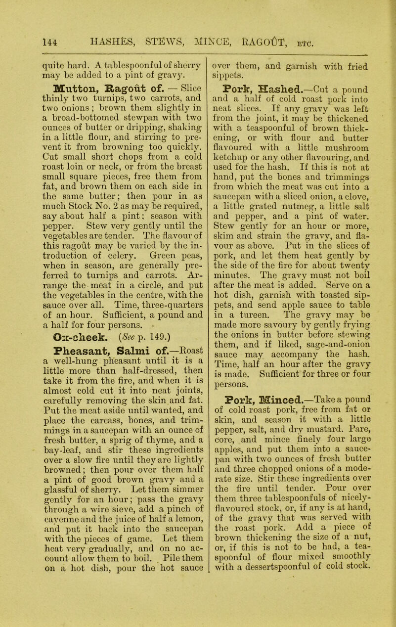 quite hard. A tablespoonful of sherry may be added to a pint of gravy. Mutton, Ragout of. — Slice thinly two turnips, two carrots, and two onions ; brown them slightly in a broad-bottomed stewpan with two ounces of butter or dripping, shaking in a little flour, and stirring to pre- vent it from browning too quickly. Cut small short chops from a cold roast loin or neck, or from the breast small square pieces, free them from fat, and brown them on each side in the same butter; then pour in as much Stock No. 2 as may be required, say about half a pint; season with pepper. Stew very gently until the vegetables are tender. The flavour of this ragout may be varied by the in- troduction of celery. Green peas, when in season, are generally pre- ferred to turnips and carrots. Ar- range the meat in a circle, and put the vegetables in the centre, with the sauce over all. Time, three-quarters of an hour. Sufficient, a pound and a half for four persons. • Ox-clieek. {See p. 149.) Pheasant, Salmi of.—Roast a well-hung pheasant until it is a little more than half-dressed, then take it from the fire, and when it is almost cold cut it into neat joints, carefully removing the skin and fat. Put the meat aside until wanted, and place the carcass, bones, and trim- mings in a saucepan with an ounce of fresh butter, a sprig of thyme, and a bay-leaf, and stir these ingredients over a slow fire until they are lightly browned; then pour over them half a pint of good brown gravy and a glassful of sherry. Let them simmer gently for an hour; pass the gravy through a wire sieve, add a pinch of cayenne and the juice of half a lemon, and put it back into the saucepan with the pieces of game. Let them heat very gradually, and on no ac- count allow them to boil. Pile them on a hot dish, pour the hot sauce over them, and garnish with fried sippets. Porlr, Hashed.—Cut a pound and a half of cold roast pork into neat slices. If any gravy was left from the joint, it may be thickened with a teaspoonful of brown thick- ening, or with flour and butter flavoured with a little mushroom ketchup or any other flavouring, and used for the hash. If this is not at hand, put the bones and trimmings from which the meat was cut into a saucepan with a sliced onion, a clove, a little grated nutmeg, a little salt and pepper, and a pint of water. Stew gently for an hour or more, skim and strain the gravy, and fla- vour as above. Put in the slices of pork, and let them heat gently by the side of the fire for about twenty minutes. The gravy must not boil after the meat is added. Serve on a hot dish, garnish with toasted sip- pets, and send apple sauce to table in a tureen. The gravy may be made more savoury by gently frying the onions in butter before stewing them, and if liked, sage-and-onion sauce may accompany the hash. Time, half an hour after the gravy is made. Sufficient for three or four persons. Pork, Minced .—Take a pound of cold roast pork, free from fat or skin, and season it with a little pepper, salt, and dry mustard. Pare, core, and mince finely four large apples, and put them into a sauce- pan with two ounces of fresh butter and three chopped onions of a mode- rate size. Stir these ingredients over the fire until tender. Pour over them three tablespoonfuls of nicely- flavoured stock, or, if any is at hand, of the gravy that was served with the roast pork. Add a piece of brown thickening the size of a nut, or, if this is not to be had, a tea- spoonful of flour mixed smoothly with a dessertspoonful of cold stock.