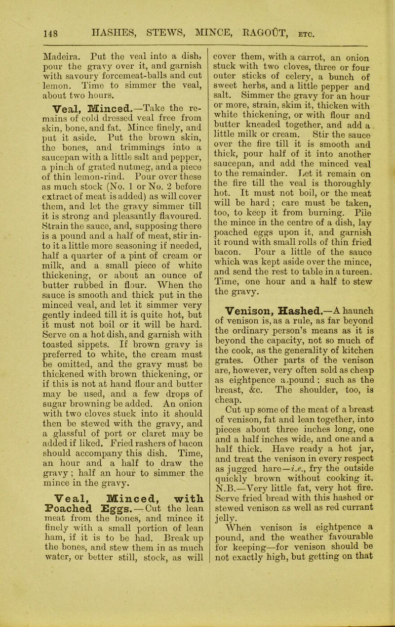 Madeira. Put the veal into a dish, pour the gravy over it, and garnish with savoury forcemeat-halls and cut lemon. Time to simmer the veal, about two hours. Veal, Minced.—Take the re- mains of cold dressed veal free from skin, bone, and fat. Mince finely, and put it aside. Put the brown skin, the bones, and trimmings into a saucepan with a little salt and pepper, a pinch of grated nutmeg, and a piece of thin lemon-rind. Pour over these as mueh stock (No. 1 or No. 2 before extract of meat is added) as will cover them, and let the gravy simmer till it is strong and pleasantly flavoured. Strain the sauce, and, supposing there is a pound and a half of meat, stir in- to it a little more seasoning if needed, half a quarter of a pint of cream or milk, and a small piece of white thickening, or about an ounce of butter rubbed in flour. When the sauce is smooth and thick put in the minced veal, and let it simmer very gently indeed till it is quite hot, but it must not boil or it will be hai’d. Serve on a hot dish, and garnish with toasted sippets. If brown gravy is preferred to white, the cream must be omitted, and the gravy must be thickened with brown thickening, or if this is not at hand flour and butter may be used, and a few drops of sugar browning be added. An onion with two cloves stuck into it should then bo stewed with the gravy, and a glassful of port or claret may be added if liked. Fried rashers of bacon should accompany this dish. Time, an hour and a half to draw the gravy ; half an hour to simmer the mince in the gravy. Veal, Minced, with Poached Eggs. — Cut the lean meat from the bones, and mince it finely with a small portion of lean ham, if it is to be had. Break up the bones, and stew them in as much water, or better still, stock, as will cover them, with a carrot, an onion stuck with two cloves, three or four outer sticks of celery, a bunch of sweet herbs, and a little pepper and salt. Simmer the gravy for an hour or more, strain, skim it, thicken with white thickening, or with flour and butter kneaded together, and add a little milk or cream. Stir the sauco over the fire till it is smooth and thick, pour half of it into another saucepan, and add the minced veal to the remainder. Let it remain on the fire till the veal is thoroughly hot. It must not boil, or the meat will be hard ; care must be taken, too, to keep it from burning. Pile the mince in the centi’e of a dish, lay poached eggs upon it, and garnish it round with small rolls of thin fried bacon. Pour a little of the sauco which was kept aside over the mince, and send the rest to table in a tureen. Time, one hour and a half to stew the gravy. Venison, Hashed.—A haunch of venison is, as a rule, as far beyond the ordinary person’s means as it is beyond the capacity, not so much of the cook, as the generality of kitchen grates. Other parts of the venison are, however, very often sold as cheap as eightpence a.pound: such as the breast, Ac. The shoulder, too, is cheap. Cut up some of the meat of a breast of venison, fat and lean together, into pieces about three inches long, one and a half inches wide, and one and a half thick. Have ready a hot jar, and treat the venison in every respect as jugged hare—i.e., fry the outside quickly brown without cooking it. N.B.—Very little fat, very hot fire. Serve fried bread with this hashed or stewed venison as well as red currant jelly. When venison is eightpence a pound, and the weather favourable for keeping—for venison should be not exactly high, but getting on that