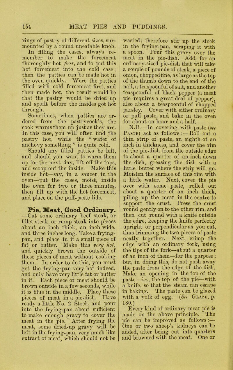 rings of pastry of different sizes, sur- mounted by a round uneatable knob. In filling the cases, always re- member to make the forcemeat thoroughly hot first, and to put this hot forcemeat into the cold case; then the patties can be made hot in the oven quickly. Were the patties filled with cold forcemeat first, and then made hot, the result would be that the pastry would be dried up and spoilt before the insides got hot through. Sometimes, when patties are or- dered from the pastrycook’s, the cook warms them up just as they are. In this case, you will often find the pastry hot, while the “ wafer of anchovy something ” is quite cold. Should any filled patties be left, and should you want to warm them up for the next day, lift off the tops, and scoop out the inside. Make this inside hot—say, in a saucer in the oven—put the cases, moist, inside the oven for two or three minutes, then fill up with the hot forcemeat, and place on the puff-paste lids. Pie, Meat, Good Ordinary. —Cut some ordinary beef steak, or fillet steak, or rump steak into pieces about an inch thick, an inch wide, and three inches long. Take a frying- pan, and place in it a small piece of fat or butter. Make this very hot, and quickly brown the outside of these pieces of meat without cooking them. In order to do this, you must get the frying-pan very hot indeed, and only have very little fat or butter in it. Each piece of meat should be brown outside in a few seconds, while it is blue in the middle. Place these pieces of meat in a pie-dish. Plave ready a little No. 2 Stock, and pour into the frying-pan about srxfficient to make enough gravy to cover the meat in the pie. After frying the meat, some dried-up gravy will be left in the frying-pan, very much like extract of meat, which should not be wasted; therefore stir up the stock in the frying-pan, scraping it with a spoon. Pour this gravy over the meat in the pie-dish. Add, for an ordinary-sized pie-dish that will take a couple of pounds of steak, a piece of onion, choppedfine, as large as the top of the thumb down to the end of the nail, a teaspoonful of salt, and another teaspoonful of black pepper (a meat pie requires a great deal of pepper), also about a teaspoonful of chopped parsley. Cover with either ordinary or puff paste, and bake in the oven for about an hour and a half. N.B.—In covering with paste (see Paste) act as follows: — Roll out a thin strip of paste, an eighth of an inch in thickness, and cover the rim of the pie-dish from the outside edge to about a quarter of an inch down the dish, greasing the dish with a little butter where the strip will go. Moisten the surface of this rim with a little water. Next, cover the pie over with some paste, rolled out about a quarter of an inch thick, piling up the meat in the centre to support the crust. Press the crust round gently on to the other rim, and then cut round with a knife outside the edge, keeping the knife perfectly upright or perpendicular as you cut, thus trimming the two pieces of paste neatly together. Next, crimp the edge with an ordinary fork, using the tips of the fork—about a quarter of an inch of them—for the pui'pose; but, in doing this, do not push away the paste from the edge of the dish. Make an opening in the top of the paste—i.e., the top of the pie—with a knife, so that the steam can escape in baking. The paste can be glazed with a yolk of egg. (See Glaze, p. 180.) Every kind of ordinary meat pie is made on the above principle. Tho pie can be improved as follows:— One or two sheep’s kidneys can be added, after being cut into quarters and browned with the meat. One or