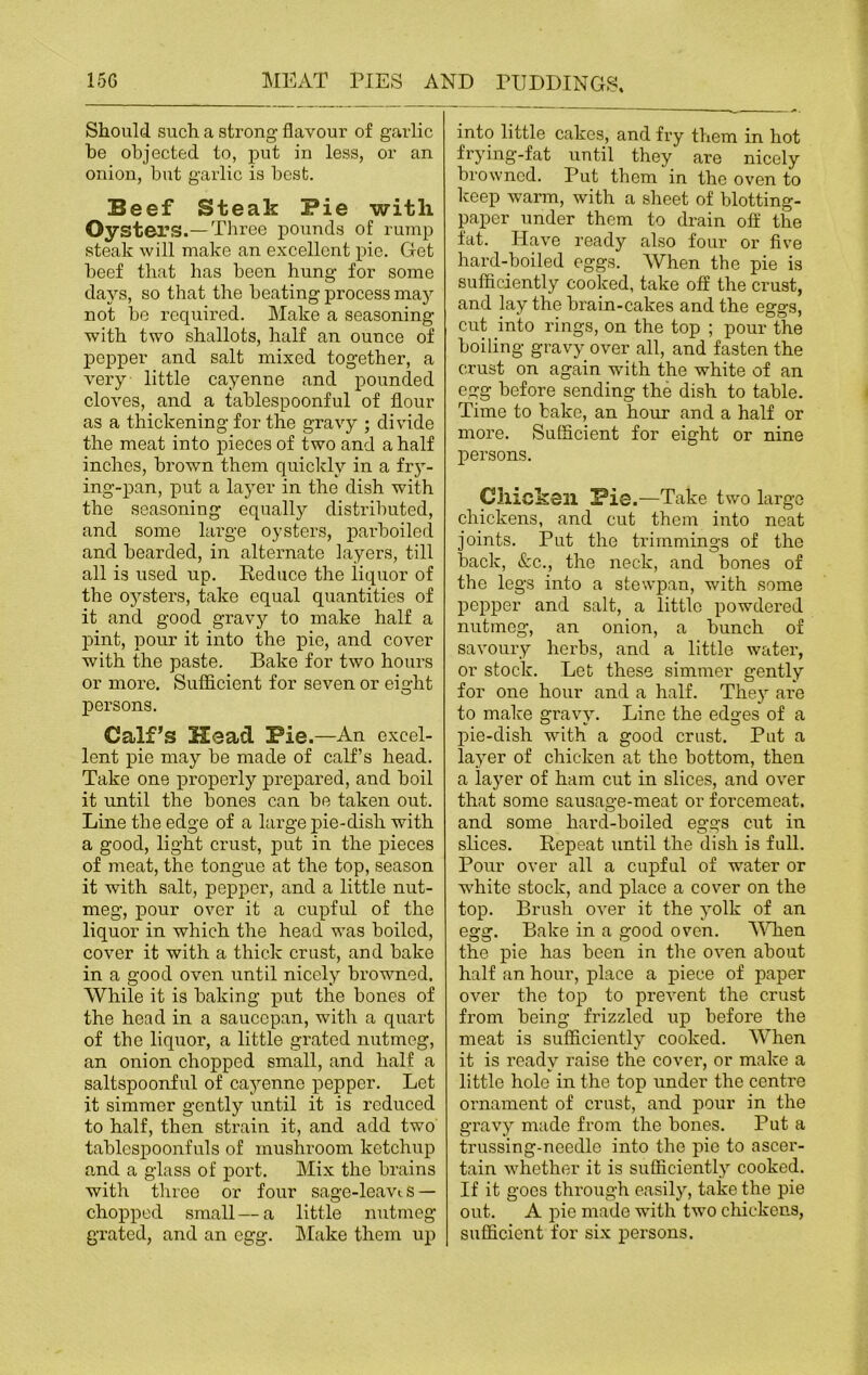Should such a strong flavour of garlic he objected to, put in less, or an onion, but garlic is best. Beef Steak Pie with Oysters.—Three pounds of rump steak will make an excellent pie. Get beef that has been hung for some days, so that the beating process may not be required. Make a seasoning with two shallots, half an ounce of pepper and salt mixed together, a very little cayenne and pounded cloves, and a tablespoonful of flour as a thickening for the gravy ; divide the meat into pieces of two and a half inches, brown them quickly in a fry- ing-pan, put a layer in the dish with the seasoning equally distributed, and some large oysters, parboiled and bearded, in alternate layers, till all is used up. Reduce the liquor of the oysters, take equal quantities of it and good gravy to make half a pint, pour it into the pie, and cover with the paste. Bake for two hours or more. Sufficient for seven or eight o persons. Calf’s Head Pie.—An excel- lent pie may be made of calf’s head. Take one properly prepared, and boil it until the bones can be taken out. Line the edge of a large pie-dish with a good, light crust, put in the pieces of meat, the tongue at the top, season it with salt, pepper, and a little nut- meg, pour over it a cupful of the liquor in which the head was boiled, cover it with a thick crust, and bake in a good oven until nicely browned. While it is baking put the bones of the head in a saucepan, with a quart of the liquor, a little grated nutmeg, an onion chopped small, and half a saltspoonful of cayenne pepper. Let it simmer gently until it is reduced to half, then strain it, and add two tablespoonfuls of mushroom ketchup and a glass of port. Mix the brains with three or four sage-leavts — chopped small—a little nutmeg grated, and an egg. Make them up into little cakes, and fry them in hot frying-fat until they are nicely browned. Put them' in the oven to keep warm, with a sheet of blotting- paper under them to drain off the fat. Have ready also four or five hard-boiled eggs. When the pie is sufficiently cooked, take off the crust, and lay the brain-cakes and the eggs, cut into rings, on the top ; pour the boiling gravy over all, and fasten the crust on again with the white of an egg before sending the dish to table. Time to bake, an hour and a half or more. Sufficient for eight or nine persons. Chicken Pie .—Take two large chickens, and cut them into neat joints. Put the trimmings of the back, &c., the neck, and bones of the legs into a stewpan, with some pepper and salt, a little powdered nutmeg, an onion, a bunch of savoury herbs, and a little water, or stock. Let these simmer gently for one hour and a half. They are to make gravy. Line the edges of a pie-dish with a good crust. Put a layer of chicken at the bottom, then a layer of ham cut in slices, and over that some sausage-meat or foi’cemeat. and some hard-boiled eggs cut in slices. Repeat until the dish is full. Pour over all a cupful of water or white stock, and place a cover on the top. Brush over it the yolk of an egg. Bake in a good oven. When the pie has been in the oven about half an hour, place a piece of paper over the top to prevent the crust from being frizzled up before the meat is sufficiently cooked. When it is ready raise the cover, or make a little hole in the top under the centre ornament of crust, and pour in the gravy made from the bones. Put a trussing-needle into the pie to ascer- tain whether it is sufficiently cooked. If it goes through easily, take the pie out. A pie made with two chickens, sufficient for six persons.