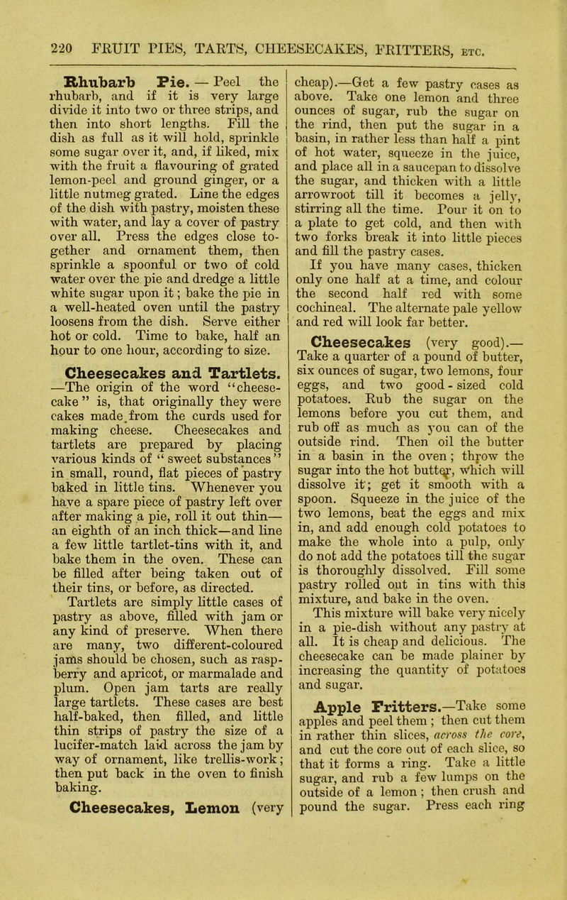 Rhubarb Pie. — Peel the rhubarb, and if it is very large divide it into two or three strips, and then into short lengths. Fill the dish as full as it will hold, sprinkle some sugar over it, and, if liked, mix with the fruit a flavouring of grated lemon-peel and ground ginger, or a little nutmeg grated. Line the edges of the dish with pastry, moisten these with water, and lay a cover of pastry over all. Press the edges close to- gether and ornament them, then sprinkle a spoonful or two of cold water over the pie and dredge a little white sugar upon it; bake the pie in a well-heated oven until the pastry loosens from the dish. Serve either hot or cold. Time to bake, half an hour to one hour, according to size. Cheesecakes and Tartlets. —The origin of the word “cheese- cake ” is, that originally they were cakes made.from the curds used for making cheese. Cheesecakes and tartlets are prepared by placing various kinds of “ sweet substances” in small, round, flat pieces of pastry baked in little tins. Whenever you have a spare piece of pastry left over after making a pie, roll it out thin— an eighth of an inch thick—and line a few little tartlet-tins with it, and bake them in the oven. These can be filled after being taken out of their tins, or before, as directed. Tartlets are simply little cases of pastry as above, filled with jam or any kind of preserve. When there are many, two different-coloured jams should be chosen, such as rasp- berry and apricot, or marmalade and plum. Open jam tarts are really large tartlets. These cases are best half-baked, then filled, and little thin strips of pastry the size of a lucifer-match laid across the jam by way of ornament, like trellis-work; then put back in the oven to finish baking. Cheesecakes, Lemon (very cheap).—Get a few pastry cases as above. Take one lemon and three ounces of sugar, rub the sugar on the rind, then put the sugar in a ! basin, in rather less than half a pint | of hot water, squeeze in the juice, and place all in a saucepan to dissolve the sugar, and thicken with a little arrowroot till it becomes a jelly, stirring all the time. Pour it on to a plate to get cold, and then with two forks break it into little pieces and fill the pastry cases. If you have many cases, thicken only one half at a time, and colour the second half red with some cochineal. The alternate pale yellow and red will look far better. Cheesecakes (very good).— Take a quarter of a pound of butter, six ounces of sugar, two lemons, four eggs, and two good - sized cold potatoes. Rub the sugar on the lemons before you cut them, and rub off as much as you can of the outside rind. Then oil the butter in a basin in the oven ; throw the sugar into the hot buttqp, which will dissolve it'; get it smooth with a spoon. Squeeze in the juice of the two lemons, beat the eggs and mix in, and add enough cold potatoes to make the whole into a pulp, only do not add the potatoes till the sugar is thoroughly dissolved. Fill some pastry rolled out in tins with this mixture, and bake in the oven. This mixture will bake very nicely in a pie-dish without any pastry at all. It is cheap and delicious. The cheesecake can be made plainer by increasing the quantity of potatoes and sugar. Apple Fritters.—Take some apples and peel them ; then cut them in rather thin slices, across the core, and cut the core out of each slice, so that it forms a ring. Take a little sugar, and rub a few lumps on the outside of a lemon ; then crush and pound the sugar. Press each ring