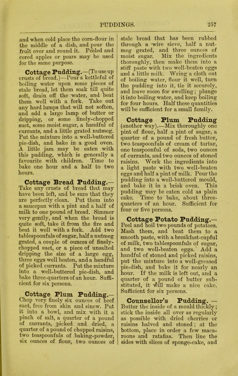 and when cold place the corn-flour in the middle of a dish, and pour the fruit over and round it. Peeled and cored apples or pears may he used for the same purpose. Cottage Pudding.—(To use up crusts of bread.)—Pour a kettleful of boiling water upon some pieces of stale bread, let them soak till quite soft, drain off the water, and beat them well with a fork. Take out any hard lumps that will not soften, and add a large lump of butter or dripping, or some finely-chopped suet, some moist sugar, a handful of currants, and a little grated nutmeg. Put the mixture into a well-buttered pie-dish, and bake in a good oven. A little jam may be eaten with this pudding, which is generally a favourite with children. Time to bake one hour and a half to two hours. Cottage Bread Pudding.— Take any crusts of bread that may have been left, and be sure that they are perfectly clean. Put them into a saucepan -with a pint and a half of milk to one pound of bread. Simmer very gently, and when the bread is quite soft, take it from the fire and beat it well with a fork. Add two tablespoonfuls of sugar, half a nutmeg grated, a couple of ounces of finely- chopped suet, or a piece of unsalted dripping the size of a large egg, three eggs well beaten, and a handful of picked currants. Put the mixture into a well-buttered pie-dish, and bake three-quarters of an hour. Suffi- cient for six persons. Cottage Plum Pudding.— Chop very finely six ounces of beef suet, free from skin and sinew. Put it into a bowl, and mix with it a pinch of salt, a quarter of a pound of currants, picked and dried, a quarter of a pound of chopped raisins, two teaspoonfuls of baking-powder, six ounces of flour, two ounces of stale bread that has been rubbed through a -wire sieve, half a nut- meg grated, and three ounces of moist sugar. Mix the ingredients thoroughly, then make them into a stiff paste with two well-beaten eggs and a little milk. Wring a cloth out of boiling water, flour it well, turn the pudding into it, tie it securely, and leave room for swelling; plunge it into boiling water, and keep boiling for four hours. Half these quantities will be sufficient for a small family. Cottage Plum Pudding (another way).—Mix thoroughly one pint of flour, half a pint of sugar, a quarter of a pound of fresh butter, two teaspoonfuls of cream of tartar, one teaspoonful of soda, two ounces of currants, and two ounces of stoned raisins. Work the ingredients into a light paste with two well-beaten eggs and half a pint of milk. Pour the pudding into a well-buttered mould, and bake it in a brisk oven. This pudding may be eaten cold as plain cake. Time to bake, about three- quarters of an hour. Sufficient for four or five persons. Cottage Potato Pudding.— Peel and boil two pounds of potatoes. Mash them, and beat them to a smooth paste, with a breakfast-cupful of milk, two tablespoonfuls of sugar, and two well-beaten eggs.' Add a handful of stoned and picked raisins, put the mixture into a well-greased pie-dish, and bake it for nearly an hour. If the milk is left out, and a quarter of a pound of butter sub- stituted, it will make a nice cake. Sufficient for six persons. Counsellor’s Pudding. — Butter the inside of a mould thickly; stick the inside all over as regularly as possible with dried cherries or raisins halved and stoned; at the bottom, place in order a few maca- roons and ratafias. Then line the sides with slices of sponge-cake, and