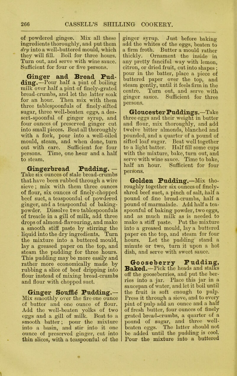 of powdered ginger-. Mix all these ingredients thoroughly, and put them dry into a well-buttered mould, which they will fill. Boil for three hours. Turn out, and serve with wine sauce. Sufficient for four or five persons. Ginger and Bread Pud- ding.—Pour half a pint of boiling- milk over half a pint of finely-grated bread-crumbs, and let the latter soak for an hour. Then mix with them three tablespoonfuls of finely-sifted sugar, three well-beaten eggs, a des- sert-spoonful of ginger syrup, and four ounces of preserved ginger cut into small pieces. Beat all thoroughly with a fork, pour into a well-oiled mould, steam, and when done, turn out with care. Sufficient for four persons. Time, one hour and a half to steam. Gingerbread Pudding. — Take six ounces of stale bread-crumbs that have been rubbed through a wire sieve ; mix with them three ounces of flour, six ounces of finely-chopped beef suet, a teaspoonful of powdered ginger, and a teaspoonful of baking- powder. Dissolve two tablespoonfuls of treacle in a gill of milk, add three drops of almond-flavouring, and make a smooth stiff paste by stirring the liquid into the dry ingredients. Turn the mixture into a buttered mould, lay a greased paper on the top, and steam the pudding for three hours. This pudding may be more easily and rather more economically made by rubbing a slice of beef dripping into flour instead of mixing bread-crumbs and flour with chopped suet. Ginger Souffle Pudding.— Mix smoothly over the fire one ounce of butter and one ounce of flour. Add the well-beaten yolks of two eggs and a gill of milk. Beat to a smooth batter; pour the mixture into a basin, and stir into it one ounce of preserved ginger, cut into thin slices, with a teaspoonful of the ginger syrup. Just before baking- add the whites of the eggs, beaten to a firm froth. Butter a mould rather thickly. Ornament the inside in any pretty fanciful way with lemon, citron, or dried fruit, cut into shapes ; pour in the batter, place a piece of buttered paper over the top, and steam gently, until it feels firm in the centre. Turn out, and serve with ginger sauce. Sufficient for three persons. Gloucester Puddings.—Take three eggs and their weight in butter and flour, mix thoroughly, and add twelve bitter almonds, blanched and pounded, and a quarter of a pound of sifted loaf sugar. Beat well together to a light batter. Half fill some cups with the mixture, bake, turn out, and serve with wine sauce. Time to bake, half an hour. Sufficient for four persons. Golden Pudding.—Mix tho- roughly together six ounces of finely- shred beef suet, a pinch of salt, half a pound of fine bread-crumbs, half a pound of marmalade. Add half a tea- spoonful of baking powder, two eggs, and as much milk as is needed to make a stiff paste. Put the mixture into a greased mould, lay a buttered paper on the top, and steam for four hours. Let the pudding stand a minute or two, turn it upon a hot dish, and serve with sweet sauce. Gooseberry Pudding, Baked.—Pick the heads and stalks off the gooseberries, and put the ber- ries into a jar. Place this jar in a saucepan of water, and let it boil until the fruit is soft enough to pulp. Press it through a sieve, and to every pint of pulp add an ounce and a half of fresh butter, four ounces of finely grated bread-crumbs, a quarter of a pound of sugar, and three well- beaten eggs. The latter should not be added until the pudding is cool. Pour the mixture into a buttered