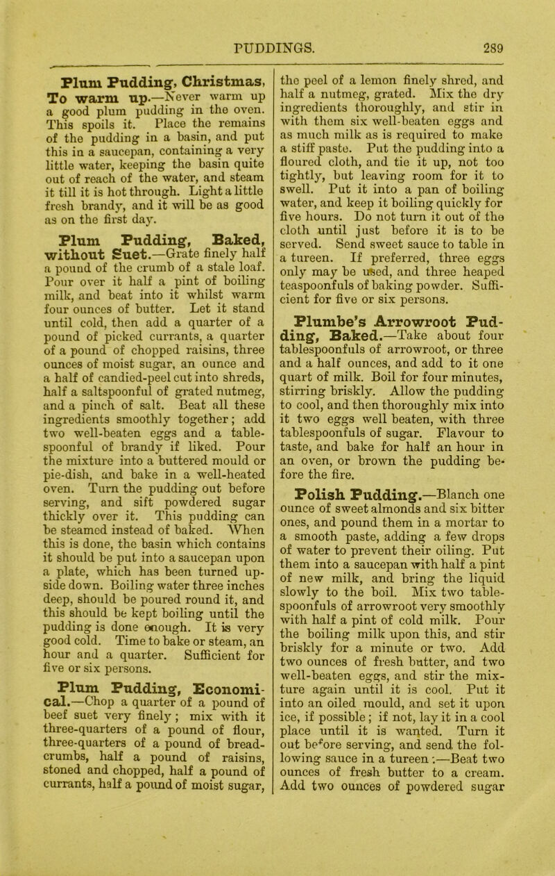 Plum Pudding-, Christmas, To warm up.—Never warm up a good plum pudding in the oven. This spoils it. Place the remains of the pudding in a basin, and put this in a saucepan, containing a very little water, keeping the basin quite out of reach of the water, and steam it till it is hot through. Light a little fresh brandy, and it will be as good as on the first day. Plum Pudding-, Baked, without Suet.—Grate finely half a pound of the crumb of a stale loaf. Pour over it half a pint of boiling milk, and beat into it whilst warm four ounces of butter. Let it stand until cold, then add a quarter of a pound of picked currants, a quarter of a pound of chopped raisins, three ounces of moist sugar, an ounce and a half of candied-peel cut into shreds, half a saltspoonful of grated nutmeg, and a pinch of salt. Beat all these ingredients smoothly together; add two well-beaten eggs and a table- spoonful of brandy if liked. Pour the mixture into a buttered mould or pie-dish, and bake in a well-heated oven. Turn the pudding out before serving, and sift powdered sugar thickly over it. This pudding can be steamed instead of baked. When this is done, the basin which contains it should be put into a saucepan upon a plate, which has been turned up- side down. Boiling water three inches deep, should be poured round it, and this should be kept boiling until the pudding is done enough. It is very good cold. Time to bake or steam, an hour and a quarter. Sufficient for five or six persons. Plum Pudding, Economi- cal.—Chop a quarter of a pound of beef suet very finely ; mix with it three-quarters of a pound of flour, three-quarters of a pound of bread- crumbs, half a pound of raisins, stoned and chopped, half a pound of currants, half a pound of moist sugar, the peel of a lemon finely shred, and half a nutmeg, grated. Mix the dry ingi'edients thoroughly, and stir in with them six well-beaten eggs and as much milk as is required to make a stiff paste. Put the pudding into a floured cloth, and tie it up, not too tightly, but leaving room for it to swell. Put it into a pan of boiling water, and keep it boiling quickly for five hours. Do not turn it out of the cloth until just before it is to be served. Send sweet sauce to table in a tureen. If preferred, three eggs only may be used, and three heaped teaspoonfuls of baking powder. Suffi- cient for five or six persons. Plumbe’s Arrowroot Pud- ding, Baked.—Take about four tablespoonfuls of arrowroot, or three and a half ounces, and add to it one quart of milk. Boil for four minutes, stirring briskly. Allow the pudding to cool, and then thoroughly mix into it two eggs well beaten, with three tablespoonfuls of sugar. Flavour to taste, and bake for half an hour in an oven, or brown the pudding be- fore the fire. Polish Pudding.—Blanch one ounce of sweet almonds and six bitter ones, and pound them in a mortar to a smooth paste, adding a few drops of water to prevent their oiling. Put them into a saucepan with half a pint of new milk, and bring the liquid slowly to the boil. Mix two table- spoonfuls of arrowroot very smoothly with half a pint of cold milk. Pour the boiling milk upon this, and stir briskly for a minute or two. Add two ounces of fresh butter, and two well-beaten eggs, and stir the mix- ture again until it is cool. Put it into an oiled mould, and set it upon ice, if possible; if not, lay it in a cool place until it is wanted. Turn it out before serving, and send the fol- lowing sauce in a tureen:—Beat two ounces of fresh butter to a cream. Add two ounces of powdered sugar