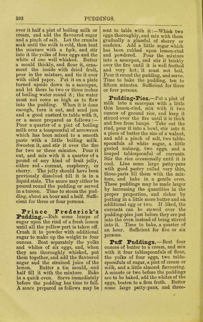 over it half a pint of boiling milk or cream, and add the flavoured sugar and a pinch of salt. Let the crumbs soak until the milk is cold, then beat the mixture with a fqrk, and stir into it the yolks of four eggs and the white of one well whisked. Butter a mould thickly, and flour it, orna- ment the inside with dried fruit, pour in the mixture, and tie it over with oiled paper. Put it on a plate turned upside down in a saucepan, and let there be two or three inches of boiling water round it; the water must not come so high as to flow into the pudding. When it is done enough, turn it out, and send jam and a good custard to table with it, or a sauce prepared as follows :— Pour a quarter of a pint of boiling milk over a teaspoonful of arrowroot which has been mixed to a smooth paste with a little boiling milk. Sweeten it, and stir it over the fire for two or three minutes. Pour it out, and mix with it a quarter of a pound of any kind of fruit jelly, either red - currant, raspberry, or cherry. The jelly should have been previously dissolved till it is in a liquid state. The sauce may either be poured round the pudding or served in a tureen. Time to steam the pud- ding, about an hour and a half. Suffi- cient for three or four persons. Prince Frederick’s Pudding.—Pub some lumps of sugar upon the rind of a fresh lemon until all the yellow part is taken off. Crush it to powder with additional sugar to make up the weight to four ounces. Beat separately the yolks and whites of six eggs, and, when they are thoroughly whisked, put them together, and add the flavoured sugar and the strained juice of the lemon. Butter a tin mould, and half fill it with the mixture. Bake in a quick oven. Serve immediately before the pudding has time to fall. A sauce prepared as follows may be sent to table with it:—Whisk two eggs thoroughly, and mix with them gradually a glassful of sherry or inadeira. Add a little sugar which has been rubbed upon lemon-rind and powdered. Pour the mixture into a saucepan, and stir it briskly over the fire until it is well frothed and very hot; it must not boil. Pour it round the pudding, and serve. Time to bake the pudding, ten to fifteen minutes. Sufficient for three or four persons. Pudding-Pies.—Put a pint of milk into a saucepan with a little thin lemon-rind, mix with it two ounces of ground rice, and keep it stirred over the fire until it is thick and free from lumps. Take out the rind, pour it into a bowl, stir into it a piece of butter the size of a walnut, and add a pinch of salt, two table- spoonfuls of white sugar, a little grated nutmeg, two eggs, and a heaped tablespoonful of currants. Stir the rice occasionally until it is cool. Line some large patty-pans with good pastry rolled very thin, three-parts fill them with the mix- ture, and bake in a gentle oven. These puddings may be made larger by increasing the quantities in the proper proportion, and richer by putting in a little more butter and an additional egg or two. If liked, the currants can be stewed over the pudding-pies just before they are put into the oven instead of being stirred into it. Time to bake, a quarter of an hour. Sufficient for five or six persons. Puff Puddings. —Beat four ounces of butter to a cream, and mix with it four tablespoonfuls of flour, the yolks of four eggs, two table- spoonfuls of sugar, a pint of cream or milk, and a little almond flavouring. A minute or two before the puddings are to be baked, add the whites of the eggs, beaten to a firm froth. Butter some large patty-pans, and three-