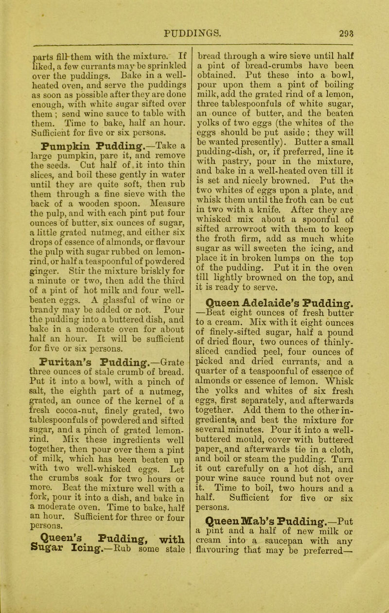 parts fill-them with the mixture. If liked, a few currants may be sprinkled over the puddings. Bake in a well- heated oven, and serve the puddings as soon as possible after they are done enough, with white sugar sifted over them ; send wino sauce to table with them. Time to bake, half an hour. Sufficient for five or six persons. Pumpkin Pudding.—Take a large pumpkin, pare it, and remove the seeds. Cut half of, it into thin slices, and boil these gently in water until they are quite soft, then rub them through a fine sieve with the back of a wooden spoon. Measure the pulp, and with each pint put four ounces of butter, six ounces of sugar, a little grated nutmeg, and either six drops of essence of almonds, or flavour the pulp with sugar rubbed on lemon- rind, or half a teaspoonful of powdered ginger. Stir the mixture briskly for a minute or two, then add the third of a pint of hot milk and four well- beaten eggs. A glassful of wine or brandy may be added or not. Pour the pudding into a buttered dish, and bake in a moderate oven for about half an hour. It will be sufficient for five or six persons. Puritan’s Pudding.—Grate three ounces of stale crumb of bread. Put it into a bowl, with a pinch of salt, the eighth part of a nutmeg, grated, an ounce of the kernel of a fresh cocoa-nut, finely grated, two tablespoonfuls of powdered and sifted sugar, and a pinch of grated lemon- rind. Mix these ingredients well together, then pour over them a pint of milk, which has been beaten up with two well-whisked eggs. Let the crumbs soak for two hours or more. Beat the mixture well with a fork, pour it into a dish, and bake in a moderate oven. Time to bake, half an hour. Sufficient for three or four persons. Queen’s Pudding, with Sugar Icing.—Rub some stale | bread through a wire sieve until half a pint of bread-crumbs have been obtained. Put these into a bowl, pour upon them a pint of boiling milk, add the grated rind of a lemon, three tablespoonfuls of white sugar, an ounce of butter, and the beaten yolks of two eggs (the whites of the eggs should be put aside ; they will be wanted presently). Butter a small pudding-dish, or, if preferred, line it with pastry, pour in the mixture, and bake in a well-heated oven till it is set and nicely browned. Put the two whites of eggs upon a plate, and whisk them until the froth can be cut in two with a knife. After they are whisked mix about a spoonful of sifted arrowroot with them to keep the froth firm, add as much white sugar as will sweeten the icing, and place it in broken lumps on the top of the pudding. Put it in the oven till lightly browned on the top, and it is ready to serve. Queen Adelaide’s Pudding. —Beat eight ounces of fresh butter to a cream. Mix with it eight ounces of finely-sifted sugar, half a pound of dried flour, two ounces of thinly- sliced candied peel, four ounces of picked and dried currants, and a quarter of a teaspoonful of essence of almonds or essence of lemon. Whisk the yolks and whites of six fresh eggs, first separately, and afterwards together. Add them to the other in- gredients, and beat the mixture for several minutes. Pour it into a well- buttered mould, cover with buttered paper,, and afterwards tie in a cloth, and boil or steam the pudding. Turn it out carefully on a hot dish, and pour wine sauce round but not over it. Time to boil, two hours and a half. Sufficient for five or six persons. Queen Mab’s Pudding.—Put a pint and a half of new milk or cream into a saucepan with any flavouring that may be preferred—