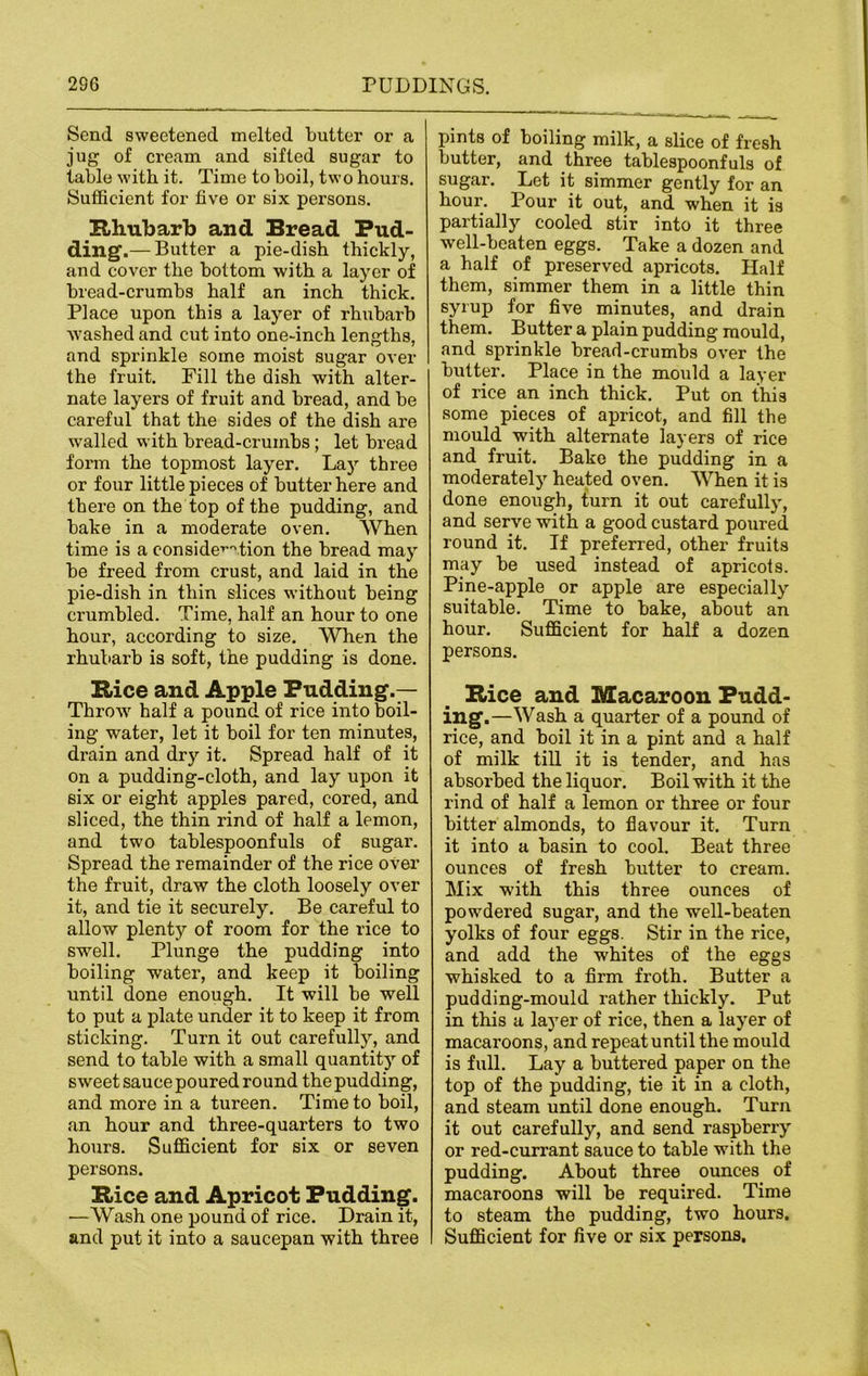 Send sweetened melted butter or a jug of cream and sifted sugar to table with it. Time to boil, two hours. Sufficient for five or six persons. Rhubarb and Bread Pud- ding.— Butter a pie-dish thickly, and cover the bottom with a layer of bread-crumbs half an inch thick. Place upon this a layer of rhubarb washed and cut into one-inch lengths, and sprinkle some moist sugar over the fruit. Fill the dish with alter- nate layers of fruit and bread, and be careful that the sides of the dish are walled with bread-crumbs; let bread form the topmost layer. Lay three or four little pieces of butter here and there on the top of the pudding, and bake in a moderate oven. When time is a consideration the bread may be freed from crust, and laid in the pie-dish in thin slices without being crumbled. Time, half an hour to one hour, according to size. When the rhubarb is soft, the pudding is done. Rice and Apple Pudding.— Throw half a pound of rice into boil- ing water, let it boil for ten minutes, drain and dry it. Spread half of it on a pudding-cloth, and lay upon it six or eight apples pared, cored, and sliced, the thin rind of half a lemon, and two tablespoonfuls of sugar. Spread the remainder of the rice over the fruit, draw the cloth loosely over it, and tie it securely. Be careful to allow plenty of room for the rice to swell. Plunge the pudding into boiling water, and keep it boiling until done enough. It will be well to put a plate under it to keep it from sticking. Turn it out carefully, and send to table with a small quantity of sweet sauce poured round the pudding, and more in a tureen. Time to boil, an hour and three-quarters to two hours. Sufficient for six or seven persons. Rice and Apricot Pudding. —Wash one pound of rice. Drain it, and put it into a saucepan with three pints of boiling milk, a slice of fresh butter, and three tablespoonfuls of sugar. Let it simmer gently for an hour. Pour it out, and when it is partially cooled stir into it three well-beaten eggs. Take a dozen and a half of preserved apricots. Half them, simmer them in a little thin syrup for five minutes, and drain them. Butter a plain pudding mould, and sprinkle bread-crumbs over the butter. Place in the mould a layer of rice an inch thick. Put on this some pieces of apricot, and fill the mould with alternate layers of rice and fruit. Bake the pudding in a moderately heated oven. When it is done enough, turn it out carefully, and serve with a good custard poured round it. If preferred, other fruits may be used instead of apricots. Pine-apple or apple are especially suitable. Time to bake, about an hour. Sufficient for half a dozen persons. Rice and Macaroon Pudd- ing- —Wash a quarter of a pound of rice, and boil it in a pint and a half of milk till it is tender, and has absorbed the liquor. Boil with it the rind of half a lemon or three or four bitter almonds, to flavour it. Turn it into a basin to cool. Beat three ounces of fresh butter to cream. Mix with this three ounces of powdered sugar, and the well-beaten yolks of four eggs. Stir in the rice, and add the whites of the eggs whisked to a firm froth. Butter a pudding-mould rather thickly. Put in this a layer of rice, then a layer of macaroons, and repeat until the mould is full. Lay a buttered paper on the top of the pudding, tie it in a cloth, and steam until done enough. Turn it out carefully, and send raspberry or red-currant sauce to table with the pudding. About three ounces of macaroons will be required. Time to steam the pudding, two hours. Sufficient for five or six persons.