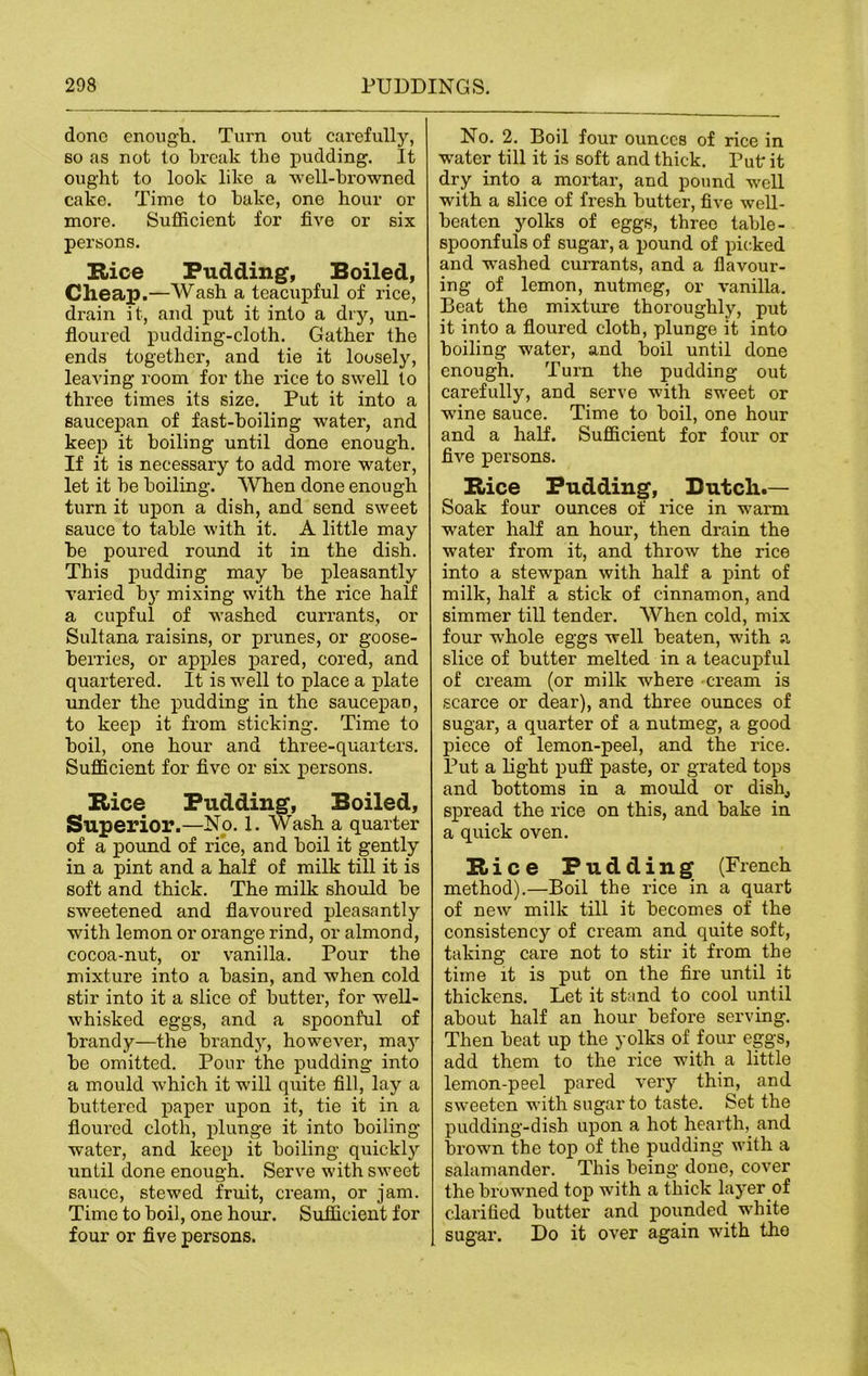 done enough. Turn out carefully, so as not to break the pudding. It ought to look like a well-browned cake. Time to hake, one hour or more. Sufficient for five or six persons. B<ice Pudding, Boiled, Cheap.—Wash a teacupful of rice, drain it, and put it into a dry, un- floured pudding-cloth. Gather the ends together, and tie it loosely, leaving room for the rice to swell to three times its size. Put it into a saucepan of fast-hoiling water, and keep it boiling until done enough. If it is necessary to add more water, let it he boiling. When done enough turn it upon a dish, and send sweet sauce to table with it. A little may he poured round it in the dish. This pudding may he pleasantly varied hy mixing with the rice half a cupful of washed currants, or Sultana raisins, or prunes, or goose- berries, or apples pared, cored, and quartered. It is well to place a plate under the pudding in the saucepan, to keep it from sticking. Time to boil, one hour and three-quarters. Sufficient for five or six persons. Bice Pudding, Boiled, Superior.—No. 1. Wash a quarter of a pound of rice, and boil it gently in a pint and a half of milk till it is soft and thick. The milk should be sweetened and flavoured pleasantly with lemon or orange rind, or almond, cocoa-nut, or vanilla. Pour the mixture into a basin, and when cold stir into it a slice of butter, for well- whisked eggs, and a spoonful of brandy—the brand)-, however, may be omitted. Pour the pudding into a mould which it will quite fill, lay a buttered paper upon it, tie it in a floured cloth, plunge it into boiling- water, and keep it boiling quickly until done enough. Serve with sweet sauce, stewed fruit, cream, or jam. Time to boil, one hour. Sufficient for four or five persons. No. 2. Boil four ounces of rice in -water till it is soft and thick. Put; it dry into a mortar, and pound well with a slice of fresh butter, five well- beaten yolks of eggs, three table- spoonfuls of sugar, a pound of picked and wrashed currants, and a flavour- ing of lemon, nutmeg, or vanilla. Beat the mixture thoroughly, put it into a floured cloth, plunge it into boiling water, and boil until done enough. Turn the pudding out carefully, and serve with sweet or wine sauce. Time to boil, one hour and a half. Sufficient for four or five persons. Bice Pudding, Butch.— Soak four ounces of rice in warm water half an hour, then drain the water from it, and throw the rice into a stew-pan with half a pint of milk, half a stick of cinnamon, and simmer till tender. When cold, mix four whole eggs well beaten, with a slice of butter melted in a teacupful of cream (or milk w-here cream is scarce or dear), and three ounces of sugar, a quarter of a nutmeg, a good piece of lemon-peel, and the rice. Put a light puff paste, or grated tops and bottoms in a mould or dish, spread the rice on this, and bake in a quick oven. Bice Pudding (French method).—Boil the rice in a quart of new milk till it becomes of the consistency of cream and quite soft, taking care not to stir it from the time it is put on the fire until it thickens. Let it stand to cool until about half an hour before serving. Then heat up the yolks of four eggs, add them to the rice with a little lemon-peel pared very thin, and sweeten with sugar to taste. Set the pudding-dish upon a hot hearth, and brown the top of the pudding with a salamander. This being done, cover the browned top wTith a thick layer of clarified butter and pounded white sugar. Do it over again with the
