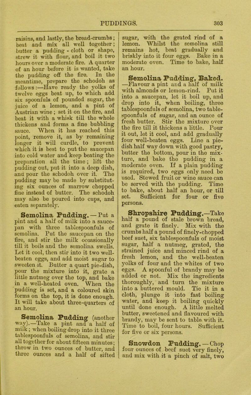 raisins, and lastly, the bread-crumbs; beat and mix all well together; butter a pudding - cloth or shape, strew it with flour, and boil it two hours over a moderate fii'e. A quarter of an hour before it is wanted, take the pudding- off the fire. In the meantime, prepare the schodoh as follows :—Have ready the yolks of twelve eggs beat up, to which add six spoonfuls of pounded sugar, the juice of a lemon, and a pint of Austrian wine ; set it on the fire, and beat it with a whisk till the whole thickens and forms a fine bubbling sauce. When it has reached this point, remove it, as by remaining longer it will curdle, to prevent which it is best to put the saucepan into cold water and keep beating the preparation all the time; lift the pudding out, put it into a deep dish, and pour the schodoh over it. The pudding may be made by substitut- ing six ounces of marrow chopped fine instead of butter. The schodoh may also be poured into cups, and eaten separately. Semolina Pudding. — Put a pint and a half of milk into a sauce- pan with three tablespoonfuls of semolina. Put the saucepan on the fire, and stir the milk occasionally till it boils and the semolina swells. Let it cool, then stir into it tw-o well- beaten eggs, and add moist sugar to sweeten it. Butter a quart pie-dish, pour the mixture into it, grate a little nutmeg over the top, and bake in a well-heated oven. When the pudding is set, and a coloured skin forms on the top, it is done enough. It will take about three-quarters of an hour. Semolina Pudding (another way).—Take a pint and a half of milk; when boiling drop into it three tablespoonfuls of semolina, and stir all together for about fifteon minutes; throw in two ounces of butter, and three ounces and a half of sifted sugar, with the grated rind of a lemon. Whilst the semolina still remains hot, beat gradually and briskly into it four eggs. Bake in a moderate oven. Time to bake, half an hour. Semolina Pudding, Baked. —Flavour a pint and a half of milk with almonds or lemon-rind. Put it into a saucepan, lot it boil up, and drop into it, when boiling, three tablespoonfuls of semolina, two table- spoonfuls of sugar, and an ounce of fresh butter. Stir the mixture over the fire till it thickens a little. Pour it out, let it cool, and add gradually four well-beaten eggs. Line a pie- dish half way down with good pastry, butter the bottom, pour in the mix- ture, and bake the pudding in a moderato oven. If a plain pudding is required, two eggs only need be used. Stewed fruit or wine sauce can be served with the pudding. Time to bake, about half an hour, or till set. Sufficient for four or five persons. Shropshire Pudding.—Take half a pound of stale brown bread, and grate it finely. Mix with the crumbs half a pound of finely-chopped beef suet, six tablespoonfuls of moist sugar, half a nutmeg, grated, the strained juice and minced rind of a fresh lemon, and the well-beaten yolks of four and the whites of two eggs. A spoonful of brandy may be added or not. Mix the ingredients thoroughly, and turn the mixture into a buttered mould. Tie it in a cloth, plunge it into fast boiling water, and keep it boiling quickly until done enough. A little melted butter, sweetened and flavoured with brandy, may be sent to table wuth it. Time to boil, four hours. Sufficient for five or six persons. Snowdon Pudding. — Chop four ounces of beef suet very finely, and mix with it a pinch of salt, two