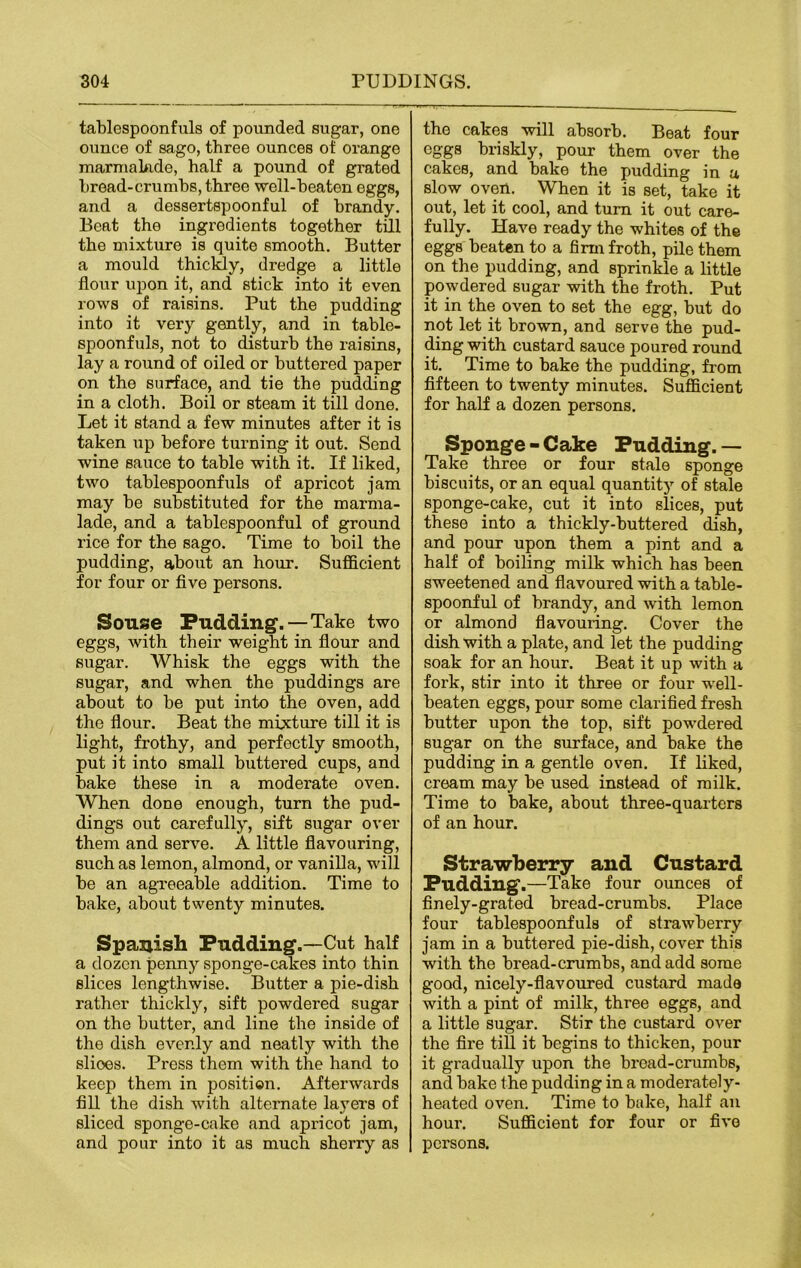 tablespoonfuls of pounded sugar, one ounce of sago, three ounces of orange marmalade, half a pound of grated bread-crumbs, three well-beaten eggs, and a dessertspoonful of brandy. Beat the ingredients together till the mixture is quite smooth. Butter a mould thickly, dredge a little flour upon it, and stick into it even rows of raisins. Put the pudding into it very gently, and in table- spoonfuls, not to disturb the raisins, lay a round of oiled or buttered paper on the surface, and tie the pudding in a cloth. Boil or steam it till done. Let it stand a few minutes after it is taken up before turning it out. Send wine sauce to table with it. If liked, two tablespoonfuls of apricot jam may be substituted for the marma- lade, and a tablespoonful of ground rice for the sago. Time to boil the pudding, about an hour. Sufficient for four or five persons. Souse Pudding.—Take two eggs, with their weight in flour and sugar. Whisk the eggs with the sugar, and when the puddings are about to be put into the oven, add the flour. Beat the mixture till it is light, frothy, and perfectly smooth, put it into small buttered cups, and bake these in a moderate oven. When done enough, turn the pud- dings out carefully, sift sugar over them and serve. A little flavouring, such as lemon, almond, or vanilla, will be an agreeable addition. Time to bake, about twenty minutes. Spanish Pudding.—Cut half a dozen penny sponge-cakes into thin slices lengthwise. Butter a pie-dish rather thickly, sift powdered sugar on the butter, and line the inside of the dish evenly and neatly with the slioes. Press them with the hand to keep them in position. Afterwards fill the dish with alternate layers of sliced sponge-cake and apricot jam, and pour into it as much sherry as the cakes will absorb. Beat four eggs briskly, pour them over the cakes, and bake the pudding in a slow oven. When it is set, take it out, let it cool, and turn it out care- fully. Have ready the whites of the eggs beaten to a firm froth, pile them on the pudding, and sprinkle a little powdered sugar with the froth. Put it in the oven to set the egg, but do not let it brown, and serve the pud- ding with custard sauce poured round it. Time to bake the pudding, from fifteen to twenty minutes. Sufficient for half a dozen persons. Sponge - Cake Pudding. — Take three or four stale sponge biscuits, or an equal quantity of stale sponge-cake, cut it into slices, put these into a thickly-buttered dish, and pour upon them a pint and a half of boiling milk which has been sweetened and flavoured with a table- spoonful of brandy, and with lemon or almond flavouring. Cover the dish with a plate, and let the pudding soak for an hour. Beat it up with a fork, stir into it three or four well- beaten eggs, pour some clarified fresh butter upon the top, sift powdered sugar on the surface, and bake the pudding in a gentle oven. If liked, cream may be used instead of milk. Time to bake, about three-quarters of an hour. Strawberry and Custard Pudding.—Take four ounces of finely-grated bread-crumbs. Place four tablespoonfuls of strawberry jam in a buttered pie-dish, cover this with the bread-crumbs, and add some good, nicely-flavoured custard made with a pint of milk, three eggs, and a little sugar. Stir the custard over the fire till it begins to thicken, pour it gradually upon the bread-crumbs, and bake the pudding in a moderately- heated oven. Time to bake, half an hour. Sufficient for four or five persons.
