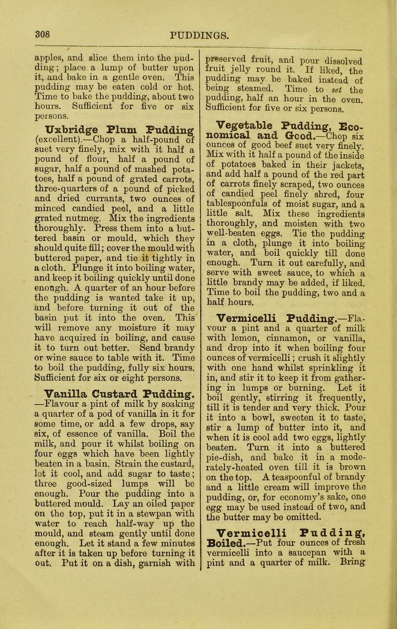 applos, and slice them into the pud- ding; place a lump of butter upon it, and bake in a gentle oven. This pudding may he eaten cold or hot. Time to hake the pudding, about two hours. Sufficient for five or six persons. Uxbridge Plum Pudding (excellent).—Chop a half-pound of suet very finely, mix with it half a pound of flour, half a pound of sugar, half a pound of mashed pota- toes, half a pound of grated carrots, three-quarters of a pound of picked and dried currants, two ounces of minced candied peel, and a little grated nutmeg. Mix the ingredients thoroughly. Press them into a but- tered basin or mould, which they should quite fill; cover the mould with buttered paper, and tie it tightly in a cloth. Plunge it into boiling water, and keep it boiling quickly until done enough. A quarter of an hour before the pudding is wanted take it up, and before turning it out of the basin put it into the oven. This will remove any moisture it may have acquired in boiling, and cause it to turn out better. Send brandy or wine sauce to table with it. Time to boil the pudding, fully six hours. Sufficient for six or eight persons. Vanilla Custard Pudding. —Flavour a pint of milk by soaking a quarter of a pod of vanilla in it for some time, or add a few drops, say six, of essence of vanilla. Boil the milk, and pour it whilst boiling on four eggs which have been lightly beaten in a basin. Strain the custard, lot it cool, and add sugar to taste; three good-sized lumps will be enough. Pour the pudding into a buttered mould. Lay an oiled paper on the top, put it in a stewpan with water to reach half-way up the mould, and steam gently until done enough. Let it stand a few minutes after it is taken up before turning it out. Put it on a dish, garnish with preserved fruit, and pour dissolved fruit jelly round it. If liked, the puddmg may he baked instead of being steamed. Time to set the pudding, half an hour in the oven. Sufficient for five or six persons. Vegetable Padding, Eco- nomical and Good.—Chop six ounces of good beef suet very finely Mix with it half a pound of the inside of potatoes baked in their jackets, and add half a pound of the red part of carrots finely scraped, two ounces of candied peel finely shred, four tablespoonfuls of moist sugar, and a little salt. Mix these ingredients thoroughly, and moisten with two well-beaten eggs. Tie the pudding in a cloth, plunge it into boiling- water, and boil quickly till done enough. Turn it out carefully, and serve with sweet sauce, to which a little brandy may be added, if liked. Time to boil the pudding, two and a half hours. Vermicelli Pudding.—Fla- vour a pint and a quarter of milk with lemon, cinnamon, or vanilla, and drop into it when boiling four ounces of vermicelli; crush it slightly with one hand whilst sprinkling it in, and stir it to keep it from gather- ing in lumps or burning. Let it boil gently, stirring it frequently, till it is tender and very thick. Pour it into a bowl, sweeten it to taste, stir a lump of butter into it, and when it is cool add two eggs, lightly beaten. Turn it into a buttered pie-dish, and bake it in a mode- rately-heated oven till it is brown on the top. A teaspoonful of brandy and a little cream will improve the pudding, or, for economy’s sake, one egg may be used instead of two, and the butter may be omitted. Vermicelli Pudding, Boiled. —Put four ounces of fresh vermicelli into a saucepan with a pint and a quarter of milk. Bring