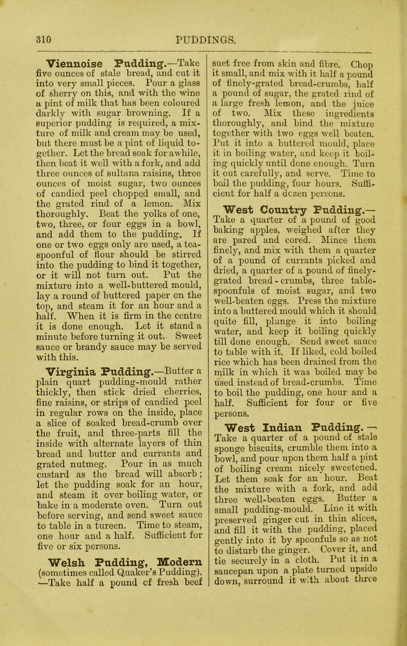 Viennoise Pudding.—Take five ounces of stale bread, and cut it into very small pieces. Pour a glass of sherry on this, and with the wine a pint of milk that has been coloured darkly with sugar browning. If a superior pudding is required, a mix- ture of milk and cream may be used, but there must be a pint of liquid to- gether. Let the bread soak for awhile, then beat it well with a fork, and add three ounces of sultana raisins, three ounces of moist sugar, two ounces of candied peel chopped small, and the grated rind of a lemon. Mix thoroughly. Beat the yolks of one, two, three, or four eggs in a bowl, and add them to the pudding. If one or two eggs only are used, a tea- spoonful of Hour should be stirred into the pudding to bind it together, or it will not turn out. Put the mixture into a well-buttered mould, lay a round of buttered paper on the top, and steam it for an hour and a half. When it is firm in the centre it is done enough. Let it stand a minute before turning it out. Sweet sauce or brandy sauce may be served with this. Virginia Pudding.—Butter a plain quart pudding-mould rather thickly, then stick dried cherries, fine raisins, or strips of candied peel in regular rows on the inside, place a slice of soaked bread-crumb over the fruit, and three-parts fill the inside with alternate layers of thin bread and butter and currants and grated nutmeg. Pour in as much custard as the bread will absorb; let the pudding soak for an hour, and steam it over boiling water, or bake in a moderate oven. Turn out before serving, and send sweet sauce to table in a tureen. Time to steam, one hour and a half. Sufficient for five or six persons. Welsh Pudding, Modern (sometimes called Quaker’s Pudding). >—Take half a pound of fresh beef suet free from skin and fibre. Chop it small, and mix with it half a pound of finely-grated bread-crumbs, half a pound of sugar, the grated rind of a large fresh lemon, and the juice of two. Mix these ingredients thoroughljq and bind the mixture together with two eggs well beaten. Put it into a buttered mould, place it in boiling water, and keep it boil- ing quickly until done enough. Turn it out carefully, and serve. Time to boil the pudding, four hours. Suffi- cient for half a dozen persons. West Country Pudding.— Take a quarter of a pound of good baking apples, weighed after they are pared and cored. Mince them finely, and mix with them a quarter of a pound of currants picked and dried, a quarter of a pound of finely- grated bread - crumbs, three table- spoonfuls of moist sugar, and two well-beaten eggs. Press the mixture into a buttered mould which it should quite fill, plunge it into boiling water, and keep it boiling quickly till done enough. Send sweet sauce to table with it. If liked, cold boiled rice which has been drained from the milk in which it was boiled may be used instead of bread-crumbs. Time to boil the pudding, one hour and a half. Sufficient for four or five persons. West Indian Pudding. — Take a quarter of a pound of stale sponge biscuits, crumble them into a bowl, and pour upon them half a pint of boiling cream nicely sweetened. Let them soak for an hour. Beat the mixture with a fork, and add three well-beaten eggs. Butter a small pudding-mould. Line it with preserved ginger cut in thin slices, and fill it with the pudding, placed gently into it by spoonfuls so as not to disturb the ginger. Cover it, and tie securely in a cloth. Put it in a saucepan upon a plate turned upside down, surround it With about three