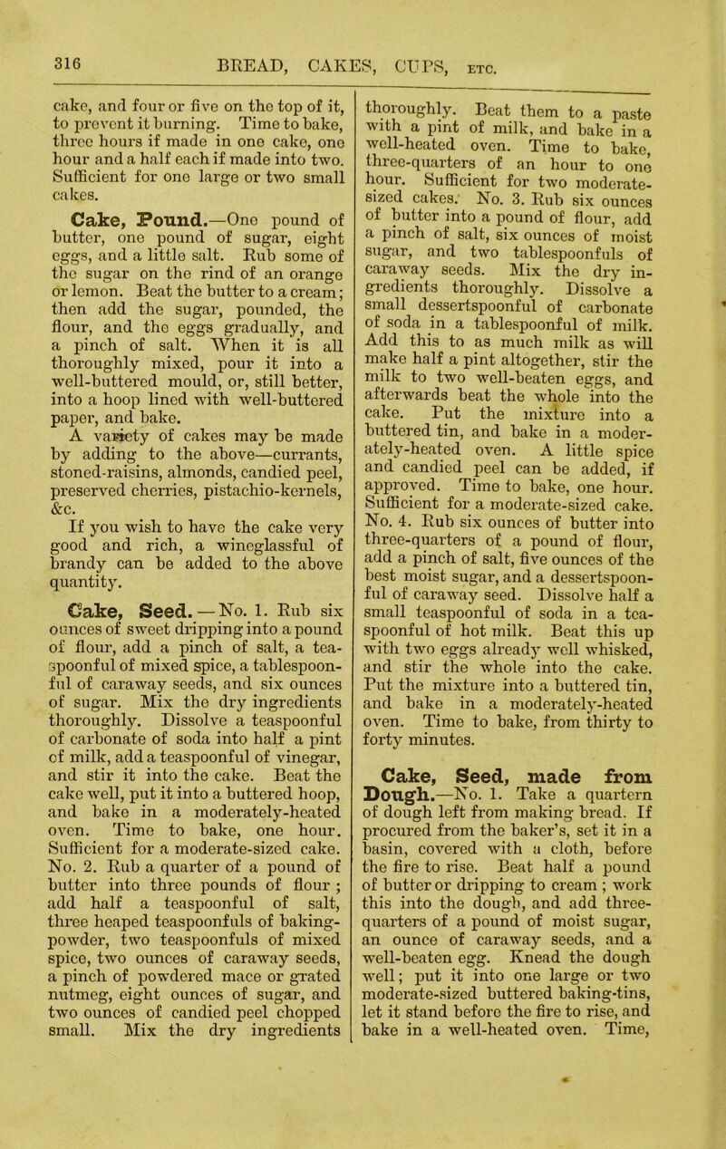 cake, and four or five on the top of it, to prevent it burning. Time to bake, three hours if made in one cake, one hour and a half each if made into two. Sufficient for one large or two small cakes. Cake, Pound.—One pound of butter, one pound of sugar, eight eggs, and a little salt. Rub some of the sugar on the rind of an orange or lemon. Beat the butter to a cream; then add the sugar, pounded, the flour, and the eggs gradually, and a pinch of salt. When it is all thoroughly mixed, pour it into a well-buttered mould, or, still better, into a hoop lined with well-buttered paper, and bake. A variety of cakes may be made by adding to the above—currants, stoned-raisins, almonds, candied peel, preserved cherries, pistachio-kernels, &c. If you wish to have the cake very good and rich, a wineglassful of brandy can be added to the above quantity. Cake, Seed.—No. 1. Rub six ounces of sweet dripping into a pound of flour, add a pinch of salt, a tea- spoonful of mixed spice, a tablespoon- ful of caraway seeds, and six ounces of sugar. Mix the dry ingredients thoroughly. Dissolve a teaspoonful of carbonate of soda into half a pint of milk, add a teaspoonful of vinegar, and stir it into the cake. Beat the cake well, put it into a buttered hoop, and bake in a moderately-heated oven. Time to bake, one hour. Sufficient for a moderate-sized cake. No. 2. Rub a quarter of a pound of butter into three pounds of flour ; add half a teaspoonful of salt, three heaped teaspoonfuls of baking- powder, two teaspoonfuls of mixed spice, two ounces of caraway seeds, a pinch of powdered mace or grated nutmeg, eight ounces of sugar, and two ounces of candied peel chopped small. Mix the dry ingredients thoroughly. Beat them to a paste with a pint of milk, and bake in a well-heated oven. Time to bake, three-quarters of an hour to one hour. Sufficient for two moderate- sized cakes. No. 3. Rub six ounces of butter into a pound of flour, add a pinch of salt, six ounces of moist sugar, and two tablespoonfuls of caraway seeds. Mix the dry in- gredients thoroughly. Dissolve a small dessertspoonful of carbonate of soda in a tablespoonful of milk. Add this to as much milk as will make half a pint altogether, stir the milk to two well-beaten eggs, and afterwards beat the whole into the cake. Put the mixture into a buttered tin, and bake in a moder- ately-heated oven. A little spice and candied peel can be added, if approved. Time to bake, one hour. Sufficient for a moderate-sized cake. No. 4. Rub six ounces of butter into three-quarters of a pound of flour, add a pinch of salt, five ounces of the best moist sugar, and a dessertspoon- ful of caraway seed. Dissolve half a small teaspoonful of soda in a tea- spoonful of hot milk. Beat this up with two eggs already well whisked, and stir the whole into the cake. Put the mixture into a buttered tin, and bake in a moderately-heated oven. Time to bake, from thirty to forty minutes. Cake, Seed, made from Dough.—No. 1. Take a quartern of dough left from making bread. If procured from the baker’s, set it in a basin, covered with a cloth, before the fire to rise. Beat half a pound of butter or dripping to cream ; work this into the dough, and add three- quarters of a pound of moist sugar, an ounce of caraway seeds, and a well-beaten egg. Knead the dough well; put it into one large or two moderate-sized buttered baking-tins, let it stand before the fire to rise, and bake in a well-heated oven. Time,