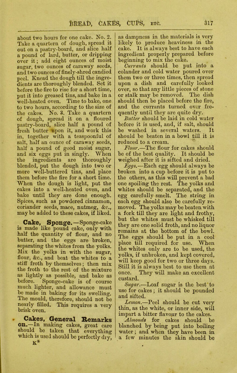 about two hours for one cake. No. 2. Take a quartern of dough, spread it out on a pastry-board, and slice half a pound of lard, butter, or dripping over it; add eight ounces of moist sugar, two ounces of caraway seeds, and two ounces of finely-shred candied peel. Knead the dough till the ingre- dients are thoroughly blended. Set it before the fire to rise for a short time, put it into greased tins, and bake in a well-heated oven. Time to bake, one to two hours, according to the size of the cakes. No. 3. Take a quartern of dough, spread it on a floured pastry-board, slice half a pound of fresh butter upon it, and work this in, together with a teaspoonful of salt, half an ounce of caraway seeds, half a pound of good moist sugar, and six eggs put in singly. When the ingredients are thoroughly blended, put the dough into two or more well-buttered tins, and place them before the fire for a short time. When the dough is light, put the cakes into a well-heated oven, and bake until they are done enough. Spices, such as powdered cinnamon, coriander seeds, mace, nutmeg, &c., may be added to these cakes, if liked. Cake, Sponge. —Sponge-cake is made like pound cake, only with half the quantity of flour, and no butter, and the eggs are broken, separating the whites from the yolks. Mix the yolks in with the sugar, flour, &c., and beat the whites to a stiff froth by themselves; then mix the froth to the rest of the mixture as lightly as possible, and bake as before. Sponge-cake is of course much lighter, and allowance must be made in baking for its swelling. The mould, therefore, should not be nearly filled. This requires a very brisk oven. • Cakes, General Remarks on.—In making cakes, great care should be taken that everything which is used should be perfectly dry, K* as dampness in the materials is very likely to produce heaviness in the cake. It is always best to have each ingredient properly prepared before beginning to mix the cake. Currants should be put into a colander and cold water poured over them two or three times, then spread upon a dish and carefully looked over, so that any little pieces of stone or stalk may be removed. The dish should then be placed before the fii’e, and the currants turned over fre- quently until they are quite dry. Butter should be laid in cold water before it is used, and, if salt, should be washed in several waters. It should be beaten in a bowl till it is reduced to a cream. Flour.—The flour for cakes should be of the best quality. It should be weighed after it is sifted and dried. Fggs.—Each egg should always be broken into a cup before it is put to the others, as this will prevent a bad one spoiling the rest. The yolks and whites should be separated, and the egg carefulty smelt. The string in each egg should also be carefully re- moved. The yolks may be beaten with a fork till they are light and frothy, but the whites must be whisked till they are one solid froth, and no liquor remains at the bottom of the bowl. The eggs should be put in a cool place till required for use. When the whites only are to be used, the yolks, if unbroken, and kept covered, will keep good for two or three days. Still it is always best to use them at once. They will make an excellent custard. Sugar.—Loaf sugar is the best to use for cakes ; it should be pounded and sifted. Lemon.—Peel should be cut very thin, as the white, or inner side, will impart a bitter flavour to the cakes. Almonds for cakes should be blanched by being put into boiling water ; and when they have been in a few minutes the skin should be