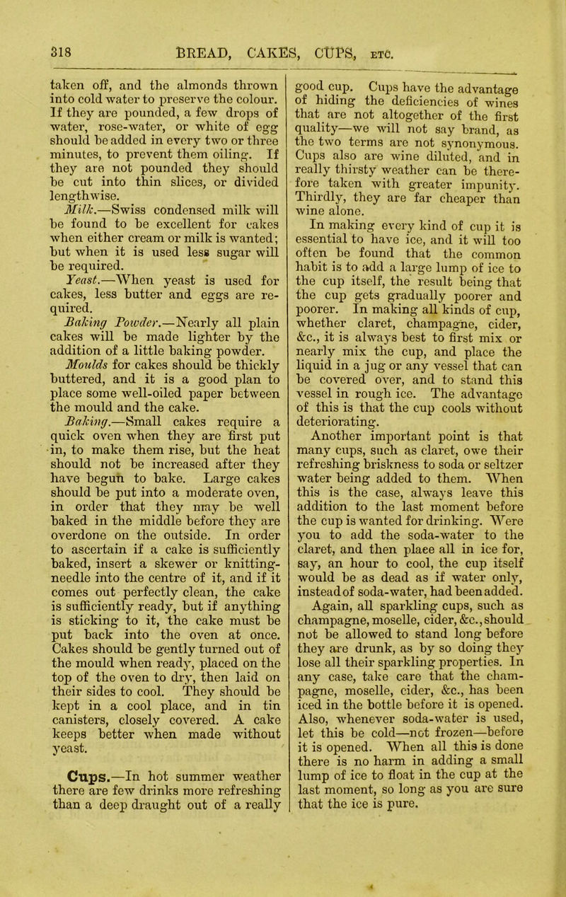 taken off, and the almonds thrown into cold water to preserve the colour. If they are pounded, a few drops of water, rose-water, or white of egg should he added in every two or three minutes, to prevent them oiling. If they are not pounded they should he cut into thin slices, or divided lengthwise. Milk.—Swiss condensed milk will he found to he excellent for cakes when either cream or milk is wanted; hut when it is used less sugar will he required. Yeast.—When yeast is used for cakes, less hutter and eggs are re- quired. Baking Powder.—Nearly all plain cakes will he made lighter hy the addition of a little baking powder. Moulds for cakes should he thickly buttered, and it is a good plan to place some well-oiled paper between the mould and the cake. Baking.—Small cakes require a quick oven when they are first put in, to make them rise, hut the heat should not he increased after they have begun to hake. Large cakes should he put into a moderate oven, in order that they may bo well baked in the middle before they are overdone on the outside. In order to ascertain if a cake is sufficiently baked, insert a skewer or knitting- needle into the centre of it, and if it comes out perfectly clean, the cake is sufficiently ready, hut if anything is sticking to it, the cake must he put hack into the oven at once. Cakes should he gently turned out of the mould when ready, placed on the top of the oven to dry, then laid on their sides to cool. They should he kept in a cool place, and in tin canisters, closely covered. A cake keeps better when made without yeast. Cups.—In hot summer weather there are few drinks more refreshing than a deep draught out of a really good cup. Cups have the advantage of hiding the deficiencies of wines that are not altogether of the first quality—we will not say brand, as the two terms are not synonymous. Cups also are wine diluted, and in really thirsty weather can he there- fore taken with greater impunity. Thirdly, they are far cheaper than wine alone. In making every kind of cup it is essential to have ice, and it will too often he found that the common habit is to add a large lump of ice to the cup itself, the result being that the cup gets gradually poorer and poorer. In making all kinds of cup, whether claret, champagne, cider, &c., it is always best to first mix or nearly mix the cup, and place the liquid in a jug or any vessel that can be covered over, and to stand this vessel in rough ice. The advantage of this is that the cup cools without deteriorating. Another important point is that many cups, such as claret, owe their refreshing briskness to soda or seltzer water being added to them. When this is the case, always leave this addition to the last moment before the cup is wanted for drinking. Were you to add the soda-water to the claret, and then plaee all in ice for, say, an hour to cool, the cup itself would be as dead as if water only, instead of soda-water, had been added. Again, all sparkling cups, such as champagne, moselle, cider, &c.,should not be allowed to stand long before they are drunk, as by so doing they lose all their sparkling properties. In any case, take care that the cham- pagne, moselle, cider, &c., has been iced in the bottle before it is opened. Also, whenever soda-water is used, let this be cold—not frozen—before it is opened. When all this is done there is no harm in adding a small lump of ice to float in the cup at the last moment, so long as you are sure that the ice is pure.