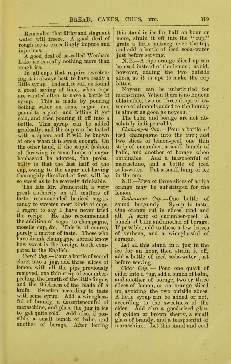 Remember that filthy and stagnant •water will freeze. A good deal of rough ice is exceedingly impure and injurious. A good deal of so-called Wenham Lake ice is really nothing more than rough ice. In all cups that require sweeten- ing it is always best to have ready a little syrup. Indeed, it ,viii oe found a great saving of time, when cups are wanted often, to nave a bottle of syrup. This is made by pouring boiling water on some sugar—one pound to a pint—and letting it get cold, and then pouring it off into a bottle. This syrup can be added gradually, and the cup can be tasted with a spoon, and it will be known at once when it is sweet enough. On the other hand, if the stupid fashion of throwing in some lumps of sugar haphazard be adopted, the proba- bility is that the last half of the cup, owing to the sugar not having thoroughly dissolved at first, will be so sweet as to be scarcely drinkable. The late Mr. Francatelli, a very great authority on all matters of taste, recommended bruised sugar- candy to sweeten most kinds of cups. I regret to say I have never tried the recipe. He also recommended the addition of sugar to champagne, moselle cup, &c. This is, of course, purely a matter of taste. Those who have drunk champagne abroad know how sweet is the foreign tooth com- pared to the English. Claret Cup.—Pour a bottle of sound claret into a jug, add three slices of lemon, with all the pips previously removed, one thin strip of cucumber- peeling, the length of the little finger, and the thickness of the blade of a knife. Sweeten according to taste with some syrup. Add a wineglass- ful of brandy, a dessertspoonful of maraschino, and place the jug in ice to get quite cold. Add also, if pos- sible, a small bunch of balm, and another of borage. After letting this stand in ice for half an hour or more, strain it off into the “ cup,” grate a little nutmeg over the top, and add a bottle of iced soda-water just before serving. N.B.—A ripe orange sliced up can be used instead of the lemon; avoid, however, adding the two outside slices, as it is apt to make the cup bitter. Noyeau can be substituted for maraschino. When there is no liqueur obtainable, two or three drops of es- sence of almonds added to the brandy is almost as good as noyeau. The balm and borage are not ab- solutely indispensable. Champagne Cup.—Pour a bottle of iced champagne into the cup ; add two slices of lemon-peel, one thin strip of cucumber, a small bunch of balm, and another of borage when obtainable. Add a teaspoonful of maraschino, and a bottle of iced soda-water. Put a small lump of ice in the cup. N.B.—Two or three slices of a ripe orange may be substituted for the lemon. * Badminton Cup.—One bottle of sound burgundy. Syrup to taste. One orange cut in slices, rind and all. A strip of cucumber-peel. A bunch of balm and another of borage. If possible, add to these a few leaves of verbena, and a wineglassful of Curasao. Let all this stand in a jug in the ice for an hour, then strain it off, add a bottle of iced soda-water just before serving. Cider Cup. — Pour one quart of cider into a j ug, add a bunch of balm, and another of borage, two or three slices of lemon, or an orange sliced up, avoiding the two outside slices. A little syrup can be added or not, according to the sweetness of the cider. Add also a good-sized glass of golden or brown sherry, a small glass of brandy, and a teaspoonful of maraschino. Let this stand and cool