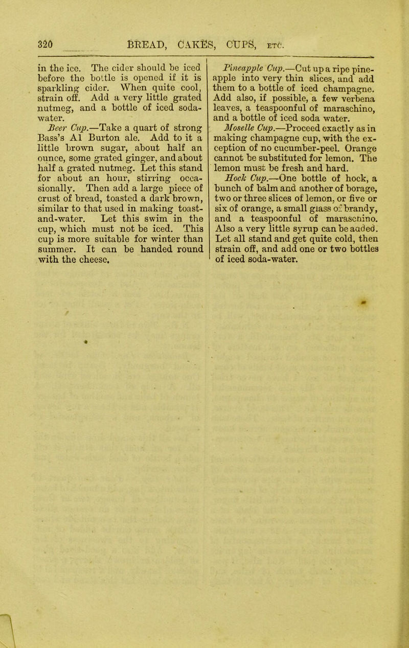 in the ice. The cider should he iced before the bottle is opened if it is sparkling cider. When quite cool, strain off. Add a very little grated nutmeg, and a bottle of iced soda- water. Beer Cup.—Take a quart of strong Bass’s A1 Burton ale. Add to it a little brown sugar, about half an ounce, some grated ginger, and about half a grated nutmeg. Let this stand for about an hour, stirring occa- sionally. Then add a large piece of crust of bread, toasted a dark brown, similar to that used in making toast- and-water. Let this swim in the cup, which must not be iced. This cup is more suitable for winter than summer. It can be handed round with the cheese. Pineapple Cup.—Cut up a ripe pine- apple into very thin slices, and add them to a bottle of iced champagne. Add also, if possible, a few verbena leaves, a teaspoonful of maraschino, and a bottle of iced soda water. Moselle Cup.—Proceed exactly as in making champagne cup, with the ex- ception of no cucumber-peel. Orange cannot be substituted for lemon. The lemon must be fresh and hard. Hock Cup.—One bottle of hock, a bunch of balm and another of borage, two or three slices of lemon, or five or six of orange, a small glass of brandy, and a teaspoonful of marasenino. Also a very little syrup canbeaaded. Let all stand and get quite cold, then strain off, and add one or two bottles of iced soda-water.