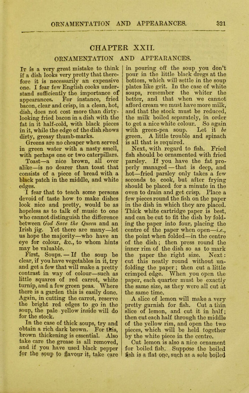 CHAPTER XXII. ORNAMENTATION AND APPEARANCES. It is a very great mistake to think if a dish looks very pretty that there- fore it is necessarily an expensive one. I fear few English cooks under- stand sufficiently the importance of appearances. For instance, fried bacon, clear and crisp, in a clean, hot, dish, does not cost more than dirty- looking fried bacon in a dish with the fat in it half-cold, with black pieces in it, while the edge of the dish shows dirty, greasy thumb-marks. Greens are no cheaper when served in green water writh a nasty smell, with perhaps one or two caterpillars. Toast—a nice brown, all over alike—is no dearer than toast that consists of a piece of bread with a black patch in the middle, and white edges. I fear that to teach some persons devoid of taste how to make dishes look nice and pretty, would he as hopeless as to talk of music to one who cannot distinguish the difference between God Save the Queen and an Irish jig. Yet there are many—let us hope the majority—who have an eye for colour, &c., to whom hints may he valuable. First, Soups. — If the soup be clear, if you have vegetables in it, try and get a few that will make a pretty contrast in way of colour—such as little squares of red carrot, white turnip, and a few green peas. Where there is a garden this is easily done. Again, in cutting the carrot, reserve the bright red edges to go in the soup, the pale yellow inside will do for the stock. In the case of thick soups, try and obtain a rich dark brown. For tMis, brown thickening is essential. Also take care the grease is all removed, and if you have used black pepper for the soup to flavour it, take care in pouring off the soup you don’t pour in the little black dregs at the bottom, which will settle in the soup plates like grit. In the case of white soups, remember the whiter the better, and that when we cannot afford cream we must have more milk, and that the stock must be reduced, the milk boiled separately, in order to get a nice white colour. So again with green-pea soup. Let it he green. A little trouble and spinach is all that is required. Next, with regard to fish. Fried fish should be ornamented with fried parsley. If you have the fat pro- perly managed — that is deep, and hot—fried parsley only takes a few seconds to cook, but after frying should be placed for a minute in the oven to drain and get crisp. Place a few pieces round the fish on the paper in the dish in which they are placed. Thick white cartridge paper is best, and can be cut to fit the dish by fold- ing the paper into four, placing the centre of the paper when open—i.e., the point when folded—in the centre of the dish; then press round the inner rim of the dish so as to mark the paper the right size. Next: cut this neatly round without un- folding the paper ; then cut a little crimped edge. When you open the paper, each quarter must be exactly the same size, as they were all cut at the same time. A slice of lemon will make a very pretty garnish for fish. Cut a thin slice of lemon, and cut it in half; then cut each half through the middle of the yellow rim, and open the two pieces, which will be held together by the white piece in the centre. Cut lemon is also a nice ornament for boiled fish. Suppose the boiled fish is a flat one, such as a sole bojled