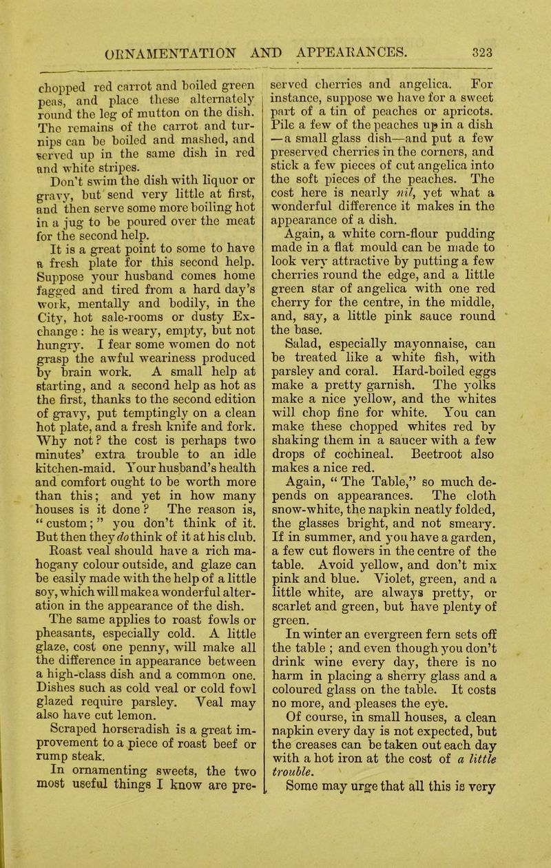 chopped red carrot and boiled green peas, and place these alternately round the log of mutton on the dish. The remains of the carrot and tur- nips can be boiled and mashed, and served up in the same dish in red and white stripes. Don’t swim the dish with liquor or gravy, but send very little at first, and then serve some more boiling hot in a jug to be poured over the meat for the second help. It is a great point to some to have r fresh plate for this second help. Suppose your husband comes home fagged and tired from a hard day’s work, mentally and bodily, in the City, hot sale-rooms or dusty Ex- change : he is weary, empty, but not hungry. I fear some women do not grasp the awful weariness produced by brain work. A small help at starting, and a second help as hot as the first, thanks to the second edition of gravy, put temptingly on a clean hot plate, and a fresh knife and fork. Why not? the cost is perhaps two minutes’ extra trouble to an idle kitchen-maid. Your husband’s health and comfort ought to be worth more than this; and yet in how many houses is it done ? The reason is, “ custom; ” you don’t think of it. But then they Rethink of it at his club. Roast veal should have a rich ma- hogany colour outside, and glaze can be easily made with the help of a little soy, which will make a wonderful alter- ation in the appearance of the dish. The same applies to roast fowls or pheasants, especially cold. A little glaze, cost one penny, wall make all the difference in appearance between a high-class dish and a common one. Dishes such as cold veal or cold fowl glazed require parsley. Yeal may also have cut lemon. Scraped horseradish is a great im- provement to a piece of roast beef or rump steak. In ornamenting sweets, the two most useful things I know are pre- served cherries and angelica. For instance, suppose we have for a sweet part of a tin of peaches or apricots. Pile a few of the peaches up in a dish — a small glass dish—and put a few preserved cherries in the corners, and stick a few pieces of cut angelica into the soft pieces of the peaches. The cost here is nearly nil, yet what a wonderful difference it makes in the appearance of a dish. Again, a white corn-flour pudding made in a flat mould can be made to look very attractive by putting a few cherries round the edge, and a little gi’een star of angelica with one red cherry for the centre, in the middle, and, say, a little pink sauce round the base. Salad, especially mayonnaise, can be treated like a white fish, with parsley and coral. Hard-boiled eggs make a pretty garnish. The yolks make a nice yellow, and the whites will chop fine for white. You can make these chopped whites red by shaking them in a saucer with a few drops of cochineal. Beetroot also makes a nice red. Again, “ The Table,” so much de- pends on appearances. The cloth snow-white, the napkin neatly folded, the glasses bright, and not smeary. If in summer, and you have a garden, a few cut flowers in the centre of the table. Avoid yellow, and don’t mix pink and blue. Violet, green, and a little white, are alwaj^s pretty, or scarlet and green, but have plenty of green. In winter an evergreen fern sets off the table ; and even though you don’t drink wine every day, there is no harm in placing a sherry glass and a coloured glass on the table. It costs no more, and pleases the eye. Of course, in small houses, a clean napkin every day is not expected, but the creases can be taken out each day with a hot iron at the cost of a little trouble. Some may urge that all this is very