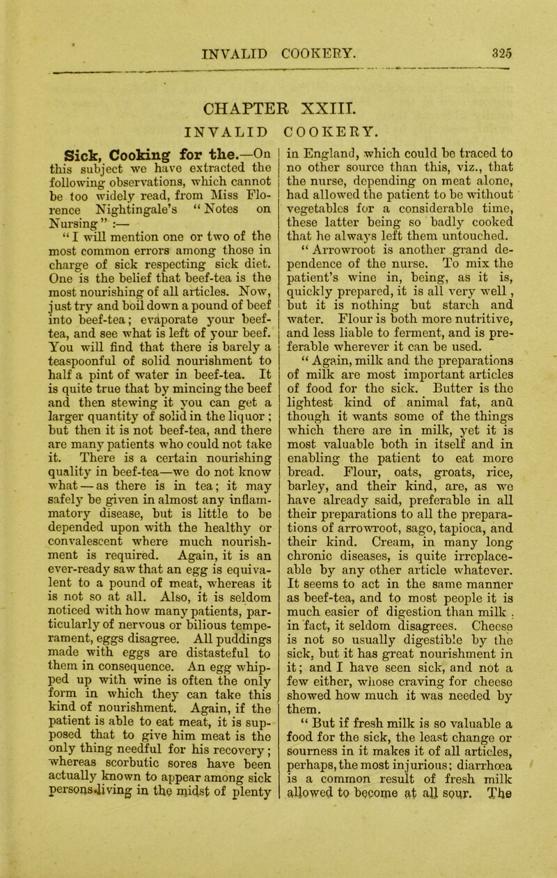 CHAPTER XXIII. INVALID COOKERY. Sick, Cooking for the.—On this subject we have extracted the following observations, which cannot be too widely read, from Miss Flo- rence Nightingale’s “ Notes on Nursing” :— “ I will mention one or two of the most common errors among those in charge of sick respecting sick diet. One is the belief that beef-tea is the most nourishing of all articles. Now, just try and boil down a pound of beef into beef-tea; evaporate your beef- tea, and see what is left of your beef. You will find that there is barely a teaspoonful of solid nourishment to half a pint of water in beef-tea. It is quite true that by mincing the beef and then stewing it you can get a larger quantity of solid in the liquor ; but then it is not beef-tea, and there are many patients who could not take it. There is a certain nourishing quality in beef-tea—we do not know what — as there is in tea; it may safely be given in almost any inflam- matory disease, but is little to be depended upon with the healthy or convalescent where much nourish- ment is required. Again, it is an ever-ready saw that an egg is equiva- lent to a pound of meat, whereas it is not so at all. Also, it is seldom noticed with how many patients, par- ticularly of nervous or bilious tempe- rament, eggs disagree. All puddings made with eggs are distasteful to them in consequence. An egg whip- ped up with wine is often the only form in which they can take this kind of nourishment. Again, if the patient is able to eat meat, it is sup- posed that to give him meat is the only thing needful for his recovery; whereas scorbutic sores have been actually known to appear among sick personsdiving in the midst of plenty in England, which could be traced to no other source than this, viz., that the nurse, depending on meat alone, had allowed the patient to be without vegetables for a considerable time, these latter being so badly cooked that he always left them untouched. “ Arrowroot is another grand de- pendence of the nurse. To mix the patient’s wine in, being, as it is, quickly prepared, it is all very well, but it is nothing but starch and water. Flour is both more nutritive, and less liable to ferment, and is pre- ferable wherever it can be used. “ Again, milk and the preparations of milk are most important articles of food for the sick. Butter is the lightest kind of animal fat, and though it wants some of the things which there are in milk, yet it is most valuable both in itself and in enabling the patient to eat more bread. Flour, oats, groats, rice, barley, and their kind, are, as we have already said, preferable in all their preparations to all the prepara- tions of arrowroot, sago, tapioca, and their kind. Cream, in many long chronic diseases, is quite irreplace- able by any other article whatever. It seems to act in the same manner as beef-tea, and to most people it is much easier of digestion than milk . in fact, it seldom disagrees. Cheese is not so usually digestible by the sick, but it has great nourishment in it; and I have seen sick, and not a few either, whose craving for cheese showed how much it was needed by them. “ But if fresh milk is so valuable a food for the sick, the least change or sourness in it makes it of all articles, perhaps, the most injurious; diarrhoea is a common result of fresh milk allowed to become at all sour. The