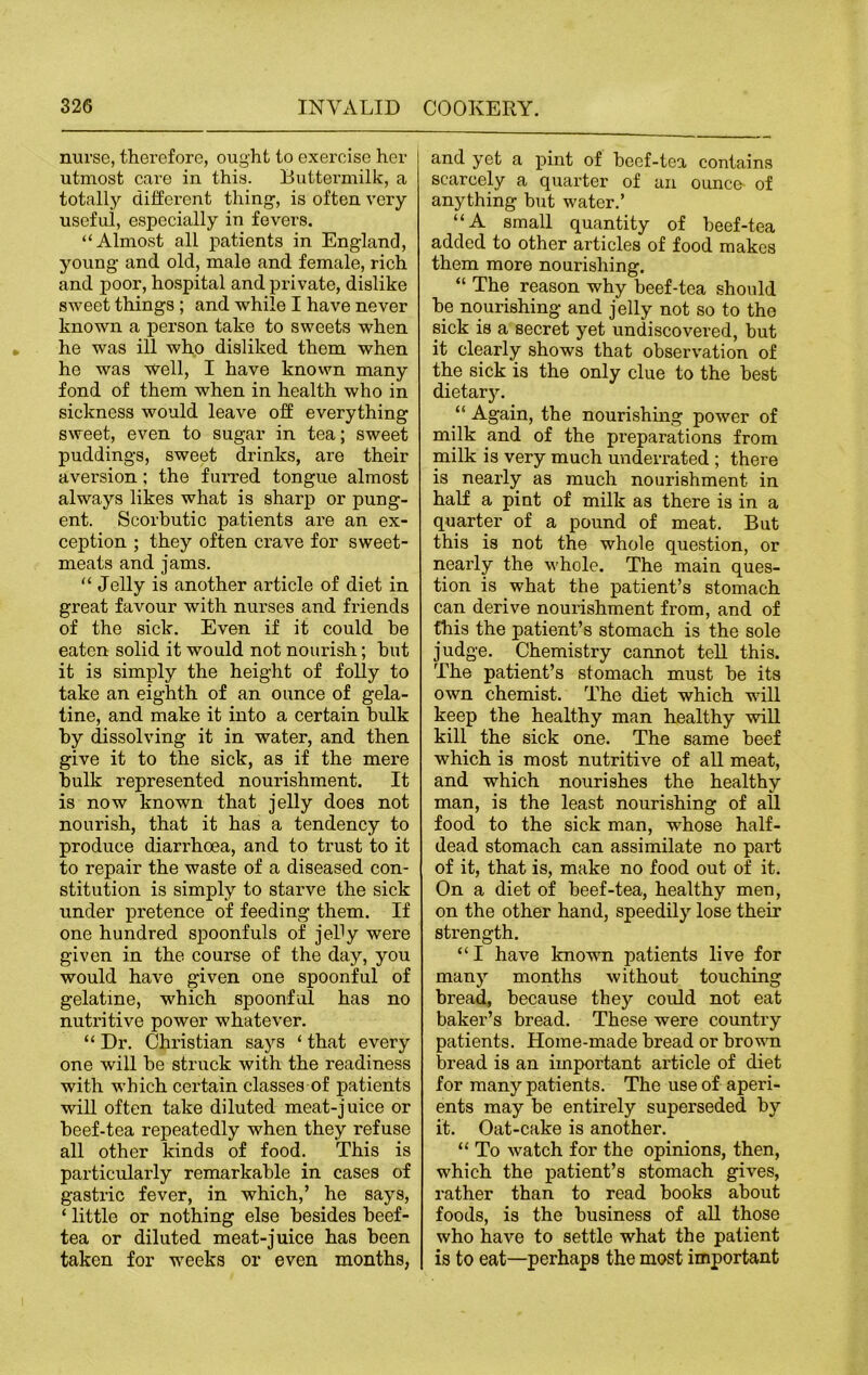 nurse, therefore, ought to exercise her utmost care in this. Buttermilk, a totally different thing-, is often very useful, especially in fevers. “Almost all patients in England, young and old, male and female, rich and poor, hospital and private, dislike sweet things; and while I have never known a person take to sweets when he was ill who disliked them when he was well, I have known many fond of them when in health who in sickness would leave off everything sweet, even to sugar in tea; sweet puddings, sweet drinks, are their aversion; the furred tongue almost always likes what is sharp or pung- ent. Scorbutic patients are an ex- ception ; they often crave for sweet- meats and jams. “ Jelly is another article of diet in great favour with nurses and friends of the sick. Even if it could he eaten solid it would not nourish; hut it is simply the height of folly to take an eighth of an ounce of gela- tine, and make it into a certain hulk hy dissolving it in water, and then give it to the sick, as if the mere hulk represented nourishment. It is now known that jelly does not nourish, that it has a tendency to produce diarrhoea, and to trust to it to repair the waste of a diseased con- stitution is simply to starve the sick under pretence of feeding them. If one hundred spoonfuls of jehy were given in the course of the day, you would have given one spoonful of gelatine, which spoonful has no nutritive power whatever. “ Dr. Christian says ‘ that every one will he struck with the readiness with which certain classes of patients will often take diluted meat-juice or beef-tea repeatedly when they refuse all other kinds of food. This is particularly remarkable in cases of gastric fever, in which,’ he says, ‘ little or nothing else besides beef- tea or diluted meat-juice has been taken for weeks or even months, and yet a pint of beef-tea contains scarcely a quarter of an ounce of anything but water.’ “A small quantity of beef-tea added to other articles of food makes them more nourishing. “ The reason why beef-tea should be nourishing and jelly not so to the sick is a secret yet undiscovered, but it clearly shows that observation of the sick is the only clue to the best dietary. “ Again, the nourishing power of milk and of the preparations from milk is very much underrated ; there is nearly as much nourishment in half a pint of milk as there is in a quarter of a pound of meat. But this is not the whole question, or nearly the whole. The main ques- tion is what the patient’s stomach can derive nourishment from, and of this the patient’s stomach is the sole judge. Chemistry cannot tell this. The patient’s stomach must be its own chemist. The diet which will keep the healthy man healthy will kill the sick one. The same beef which is most nutritive of all meat, and which nourishes the healthy man, is the least nourishing of all food to the sick man, whose half- dead stomach can assimilate no part of it, that is, make no food out of it. On a diet of beef-tea, healthy men, on the other hand, speedily lose their strength. “I have known patients live for many months without touching bread, because they could not eat baker’s bread. These were country patients. Home-made bread or brown bread is an important article of diet for many patients. The use of aperi- ents may be entirely superseded by it. Oat-cake is another. “ To watch for the opinions, then, which the patient’s stomach gives, rather than to read books about foods, is the business of all those who have to settle what the patient is to eat—perhaps the most important