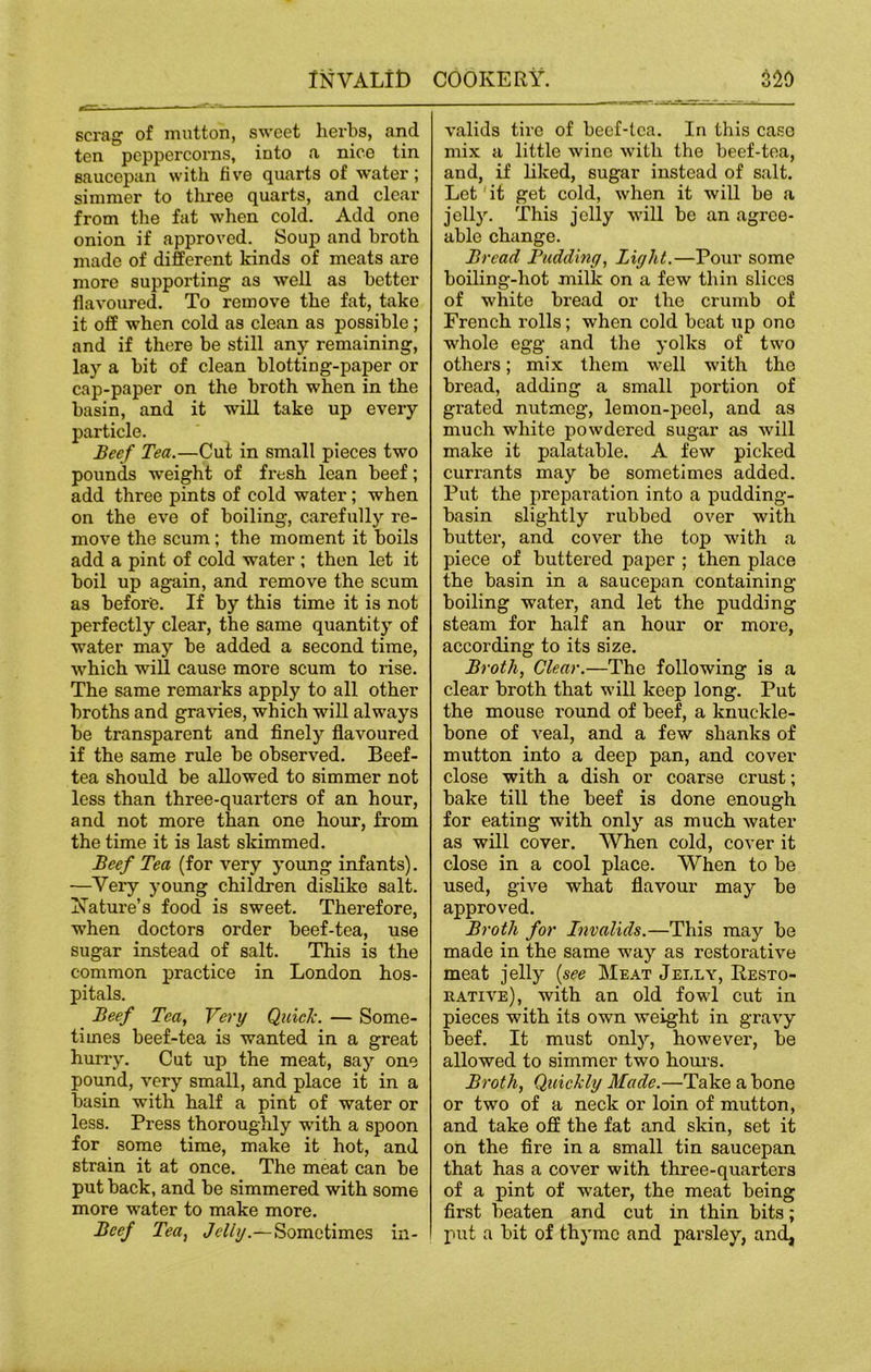 scrag of mutton, sweet herbs, and ten peppercorns, into a nice tin saucepan with five quarts of water; simmer to three quarts, and clear from the fat when cold. Add one onion if approved. Soup and broth made of different kinds of meats are more supporting as well as better flavoured. To remove the fat, take it off when cold as clean as possible; and if there be still any remaining, lay a bit of clean blotting-paper or cap-paper on the broth when in the basin, and it will take up every particle. Beef Tea.—Cut in small pieces two pounds weight of fi'esh lean beef; add three pints of cold water ; when on the eve of boiling, carefully re- move the scum ; the moment it boils add a pint of cold water ; then let it boil up again, and remove the scum as before. If by this time it is not perfectly clear, the same quantity of water may be added a second time, which will cause more scum to rise. The same remarks apply to all other broths and gravies, which will always be transparent and finely flavoured if the same rule be observed. Beef- tea should be allowed to simmer not less than three-quarters of an hour, and not more than one hour, from the time it is last skimmed. Beef Tea (for very young infants). —Very young children dislike salt. Nature’s food is sweet. Therefore, when doctors order beef-tea, use sugar instead of salt. This is the common practice in London hos- pitals. Beef Tea, Very Quick. — Some- times beef-tea is wanted in a great hurry. Cut up the meat, say one pound, very small, and place it in a basin with half a pint of water or less. Press thoroughly with a spoon for some time, make it hot, and strain it at once. The meat can be put back, and be simmered with some more water to make more. Beef Tea, Jelly.—Sometimes in- valids tire of beef-tea. In this caso mix a little wine with the beef-tea, and, if liked, sugar instead of salt. Let it get cold, when it will be a jelly. This jelly will be an agree- able change. Bread Budding, Light.—Pour some boiling-hot milk on a few thin slices of white bread or the crumb of French rolls; when cold beat up one whole egg and the yolks of two others; mix them well with the bread, adding a small portion of grated nutmeg, lemon-peel, and as much white powdered sugar as will make it palatable. A few picked currants may be sometimes added. Put the preparation into a pudding- basin slightly rubbed over with butter, and cover the top with a piece of buttered paper ; then place the basin in a saucepan containing boiling water, and let the pudding steam for half an hour or more, according to its size. Broth, Clear.—The following is a clear broth that will keep long. Put the mouse round of beef, a knuckle- bone of veal, and a few shanks of mutton into a deep pan, and cover close with a dish or coarse crust; bake till the beef is done enough for eating with only as much water as will cover. When cold, cover it close in a cool place. When to be used, give what flavour may be approved. Broth for Invalids.—This may be made in the same way as restorative meat jelly (see Meat Jelly, Resto- rative), with an old fowl cut in pieces with its own weight in gravy beef. It must only, however, be allowed to simmer two hours. Broth, Quickly Made.—Take a bone or two of a neck or loin of mutton, and take off the fat and skin, set it on the fire in a small tin saucepan that has a cover with three-quarters of a pint of water, the meat being first beaten and cut in thin bits; put a bit of thyme and parsley, and,