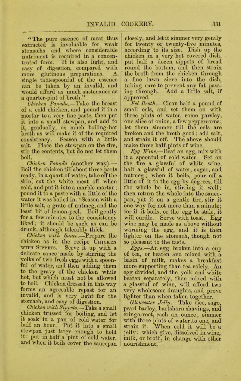 “The pure essence of meat thus extracted is invaluable for weak stomachs and where considerable nutriment is required in a concen- trated form. It is also light, and easy of digestion, compared with more glutinous preparations. A single tablespoonful of the essence can be taken by an invalid, and would afford as much sustenance as a quarter-pint of broth.” Chicken Panada.—Take the breast of a cold chicken, and pound it in a mortar to a very fine paste, then put it into a small stewpan, and add to it, gradually, as much boiling-hot broth as will make it of the required consistency. Season with a little salt. Place the stewpan on the fire, stir the contents, but do not let them boil. Chicken Panada (another way).— Boil the chicken till about three-parts ready, in a quart of water, take off the skin, cut the white meat off when cold, and put it into a marble mortar; pound it to a paste with a little of the water it was boiled in. 'Season with a little salt, a grate of nutmeg, and the least bit of lemon-peel. Boil gently for a few minutes to the consistency liked; it should be such as can be drunk, although tolerably thick. Chicken with Sauce.—Prepare the chicken as in the recipe Chicken with Sippets. Serve it up with a delicate sauce made by stirring the yolks of two fresh eggs with a spoon- ful of water, and then adding them to the gravy of the chicken while hot, but which must not be allowed to boil. Chicken dressed in this way forms an agreeable repast for an invalid, and is very light for the stomach, and easy of digestion. Chicken with Sippets.—Take a small chicken trussed for boiling, and let it soak in a pan of cold water for half an hour. Put it into a small stewpan just large enough to hold it; put in half a pint of cold water, and when it boils cover the saucepan closely, and let it simmer very gently for twenty or twenty-five minutes, according to its size. Dish up the chicken in a very hot covered dish, put half a dozen sippets of bread round the bottom, and then strain the broth from the chicken through a fine lawn sieve into the dish, taking care to prevent any fat pass- ing through. Add a little salt, if approved. Pel Broth.—Clean half a pound of small eels, and set them on with three pints of water, some parsley, one slice of onion, a few peppercorns; let them simmer till the eels are broken and the broth good; add salt, and strain it off. The above should make three half-pints of wine. Egg Wine.—Beat an egg, mix with it a spoonful of cold water. Set on the fire a glassful of white wine, half a glassful of water, sugar, and nutmeg; when it boils, pour off a little of it to the egg by degrees, till the whole be in, stirring it well; then return the whole into the sauce- pan, put it on a gentle fire, stir it one way for not more than a minute; for if it boils, or the egg be stale, it will curdle. Serve with toast. Egg wine may be made as above without warming the egg, and it is then lighter on the stomach, though not so pleasant to the taste. Eggs.—An egg broken into a cup of tea, or beaten and mixed with a basin of milk, makes a breakfast more supporting than tea solely. An egg divided, and the yolk and white beaten separately, then mixed with a glassful of wine, will afford two very wholesome draughts, and prove lighter than when taken together. Gloucester Jelly.—Take rice, sago, pearl barley, hartshorn shavings, and eringo-root, each an ounce; simmer with three pints of water .to one, and strain it. When cold it will be a jelly; which give, dissolved in wine, milk, or broth, in change with other nourishment.