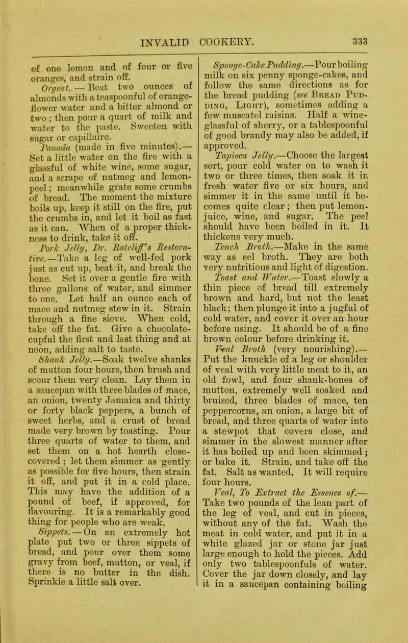 of one lemon and of four or five oranges, and strain off. Orgeat. — Beat two ounces of almonds with a teaspoonful of orange- flower water and a bitter almond or two ; then pour a quart of milk and water to the paste. Sweeten with sugar or capillaire. Panada (made in five minutes).— Set a little water on the fire with a glassful of white wine, some sugar, and a scrape of nutmeg and lemon- peel ; meanwhile grate some crumbs of bread. The moment the mixture boils up, keep it still on the fire, put the crumbs in, and let it boil as fast as it can. When of a proper thick- ness to drink, take it off. Pork Jelly, Dr. Ratcliff’s Restora- tive.—Pokes a leg of well-fed pork just as cut up, beat it, and break the bone. Set it over a gentle fire with three gallons of water, and simmer to one. Let half an ounce each of mace and nutmeg stew in it. Strain through a fine sieve. When cold, take off the fat. Give a chocolate- cupful the first and last thing and at noon, adding salt to taste. IS hank Jelly.—Soak twelve shanks of mutton four hours, then brush and scour them very clean. Lay them in a saucepan with three blades of mace, an onion, twenty Jamaica and thirty or forty black peppers, a bunch of sweet herbs, and a crust of bread made very brown by toasting. Pour three quarts of water to them, and set them on a hot hearth close- covered ; let them simmer as gently as possible for five hours, then strain it off, and put it in a cold place. This may have the addition of a pound of beef, if approved, for flavouring. It is a remarkably good thing for people who are weak. Sippets. — On an extremely hot plate put two or three sippets of bread, and pour over them some gravy from beef, mutton, or veal, if there is no butter in the dish. Sprinkle a little salt over. Sponge-Cake Pudding.—Pour boiling milk on six penny sponge-cakes, and follow the same directions as for the bread pudding (see Bread Pud- ding, Light), sometimes adding a few muscatel raisins. Half a wine- glassful of sherry, or a tablespoonful of good brandy may also be added, if approved. Tapioca Jelly.—Choose the largest sort, pour cold water on to wash it two or three times, then soak it in fresh water five or six hours, and simmer it in the same until it be- comes quite clear ; then put lemon- juice, wine, and sugar. The peel should have been boiled in it. It thickens very much. Tench Broth.—Make in the same way as eel broth. They are both very nutritious and light of digestion. Toast and Water.—Toast slowly a thin piece of bread till extremely brown and har'd, but not the least black; then plunge it into a jugful of cold water, and cover it over an hour before using. It should be of a fine brown colour before drinking it. JZeal Broth (very nourishing).— Put the knuckle of a leg or shoulder of veal with very little meat to it, an old fowl, and four shank-bones of mutton, extremely well soaked and bruised, three blades of mace, ten peppercorns, an onion, a large bit of bread, and three quarts of water into a stewjiot that covers close, and simmer in the slowest manner after it has boiled up and been skimmed ; or bake it. Strain, and take off the fat. Salt as wanted. It will require four hours. Veal, To Extract the Essence of.— Take two pounds of the lean part of the leg of veal, and cut in pieces, without any of the fat. Wash the meat in cold water, and put it in a white glazed jar or stone jar just large enough to hold the pieces. Add only two tablespoonfuls of water. Cover the jar down closely, and lay it in a saucepan containing boiling