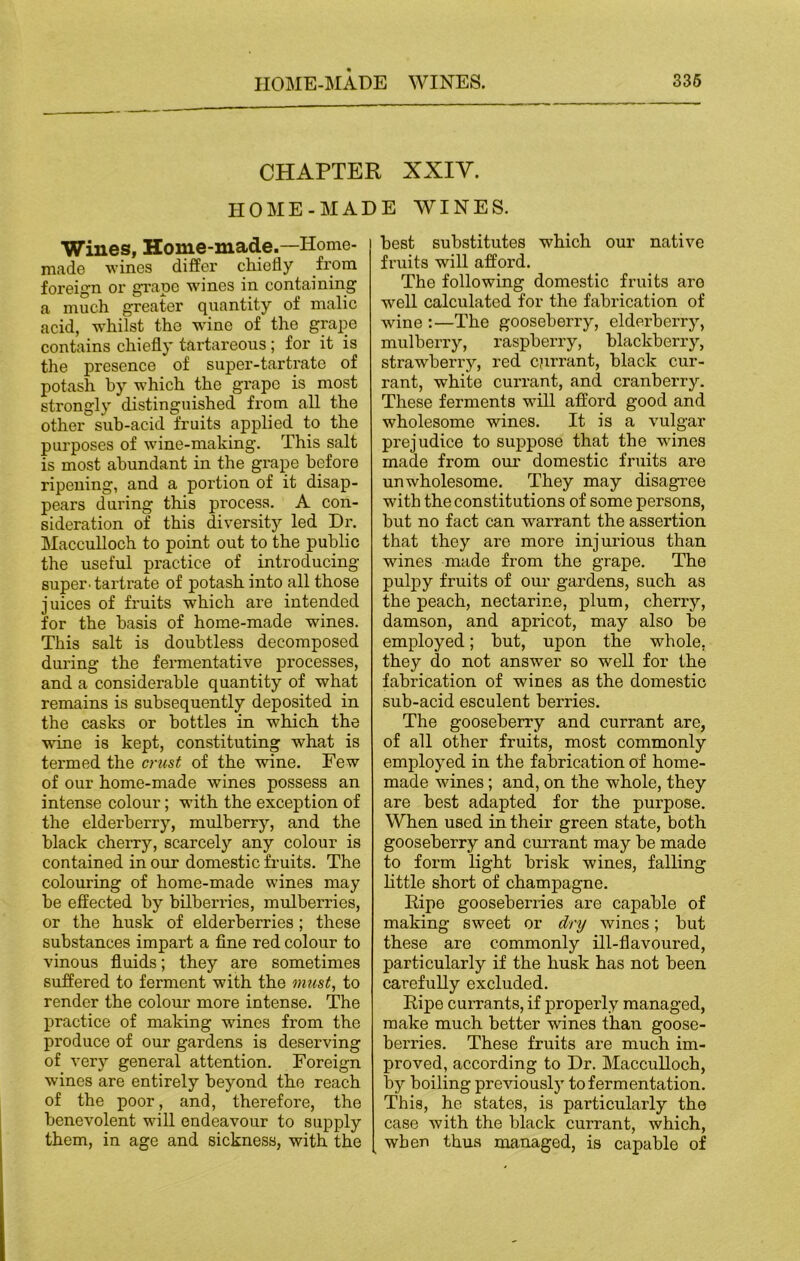 CHAPTER XXIY. HOME-MADE WINES. Wines, Home-made.—Ilome- made ■wines differ chiefly from foreign or grape wanes in containing a much greater quantity of malic acid, whilst the wine of the grape contains chiefly tartareous ; for it is the presence of super-tartrate of potash by which the grape is most strongly distinguished from all the other sub-acid fruits applied to the purposes of wine-making. This salt is most abundant in the grape before ripening, and a portion of it disap- pears during this process. A con- sideration of this diversity led Di\ Macculloch to point out to the public the useful practice of introducing super- tartrate of potash into all those juices of fruits which are intended for the basis of home-made wanes. This salt is doubtless decomposed during the fermentative processes, and a considerable quantity of what remains is subsequently deposited in the casks or bottles in which the wine is kept, constituting what is termed the crust of the wine. Few of our home-made wines possess an intense colour; with the exception of the elderberry, mulberry, and the black cherry, scarcely any colour is contained in our domestic fruits. The colouring of home-made wines may be effected by bilberries, mulberries, or the husk of elderberries; these substances impart a fine red colour to vinous fluids; they are sometimes suffered to ferment with the must, to render the colour more intense. The practice of making wines from the produce of our gardens is deserving of very general attention. Foreign wines are entirely beyond the reach of the poor, and, therefore, the benevolent will endeavour to supply them, in age and sickness, with the best substitutes which our native fruits will afford. The following domestic fruits are well calculated for the fabrication of wine :—The gooseberry, elderberry, mulberry, raspberry, blackberry, strawberry, red cprrant, black cur- rant, white currant, and cranberry. These ferments wTill afford good and wholesome wines. It is a vulgar prejudice to suppose that the wines made from our domestic fruits are unwholesome. They may disagree with the constitutions of some persons, but no fact can warrant the assertion that they are more injurious than wines made from the grape. The pulpy fruits of our gardens, such as the peach, nectarine, plum, cherry, damson, and apricot, may also be employed; but, upon the whole, they do not answer so well for the fabrication of wines as the domestic sub-acid esculent berries. The gooseberry and currant are, of all other fruits, most commonly employed in the fabrication of home- made wines; and, on the whole, they are best adapted for the purpose. When used in their green state, both gooseberry and currant may be made to form light brisk wines, falling little short of champagne. Ripe gooseberries are capable of making sweet or dry wines; but these are commonly ill-flavoured, particularly if the husk has not been carefully excluded. Ripe currants, if properly managed, make much better wines than goose- berries. These fruits are much im- proved, according to Dr. Macculloch, by boiling previously to fermentation. This, he states, is particularly the case with the black currant, which, when thus managed, is capable of