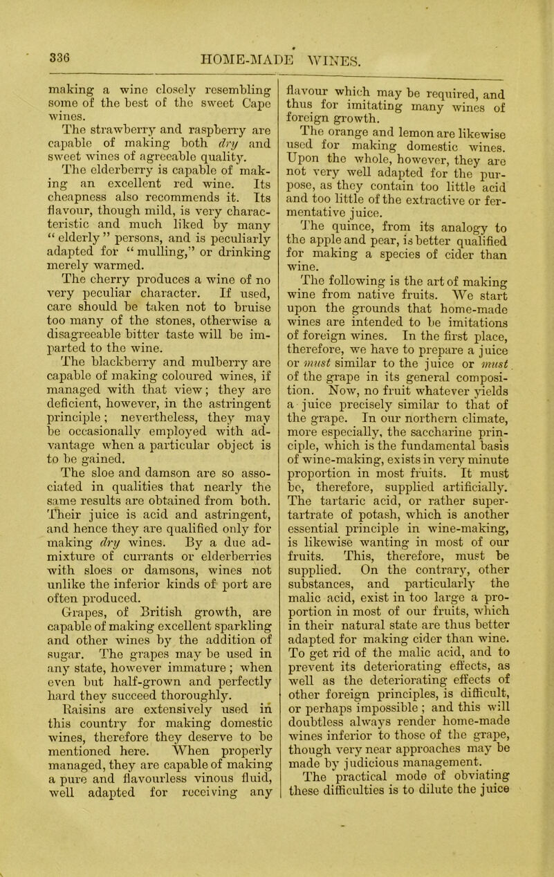 making a wine closely resembling some of the best of the sweet Cape wines. The strawberry and raspberry are capable of making both dry and sweet wines of agreeable quality. The elderberry is capable of mak- ing an excellent red wine. Its cheapness also recommends it. Its flavour, though mild, is very charac- teristic and much liked by many “ elderly ” persons, and is peculiarly adapted for “ mulling,” or drinking merely warmed. The cherry produces a wine of no very peculiar character. If used, care should be taken not to bruise too many of the stones, otherwise a disagreeable bitter taste will be im- parted to the wine. The blackberry and mulberry are capable of making coloured wines, if managed with that view; they are deficient, however, in the astringent principle; nevertheless, they may be occasionally employed with ad- vantage when a particular object is to be gained. The sloe and damson are so asso- ciated in qualities that nearly the same results are obtained from both. Their juice is acid and astringent, and hence they are qualified only for making dry wines. By a due ad- mixture of currants or elderberries with sloes or damsons, wines not unlike the inferior kinds of port are often produced. Grapes, of British growth, are capable of making excellent sparkling and other wines by the addition of sugar. The grapes may be used in any state, however immature ; when even but half-grown and perfectly hard they succeed thoroughly. Baisins are extensively used in this country for making domestic wines, therefore they deserve to be mentioned here. When properly managed, they are capable of making a pure and flavourless vinous fluid, well adapted for receiving any flavour which may be required, and thus for imitating many wines of foreign growth. The orange and lemon are likewise used for making domestic wines. Upon the whole, however, they are not very well adapted for the pur- pose, as they contain too little acid and too little of the extractive or fer- mentative juice. The quince, from its analogy to the apple and pear, is better qualified for making a species of cider than wine. The following is the art of making wine from native fruits. We start upon the grounds that home-made wines are intended to be imitations of foreign wines. In the first place, therefore, we have to prepare a j uice or must similar to the juice or must of the grape in its general composi- tion. Now, no fruit whatever yields a juice precisely similar to that of the grape. In our northern climate, more especially, the saccharine prin- ciple, which is the fundamental basis of wine-making, exists in very minute proportion in most fruits. It must be, therefore, supplied artificially. The tartaric acid, or rather super- tartrate of potash, which is another essential principle in wine-making, is likewise wanting in most of our fruits. This, therefore, must be supplied. On the contrary, other substances, and particularly the malic acid, exist in too large a pro- portion in most of our fruits, which in their natural state are thus better adapted for making cider than wine. To get rid of the malic acid, and to prevent its deteriorating effects, as well as the deteriorating effects of other foreign principles, is difficult, or perhaps impossible ; and this will doubtless always render home-made wines inferior to those of the grape, though very near approaches may be made by judicious management. The practical mode of obviating these difficulties is to dilute the juice