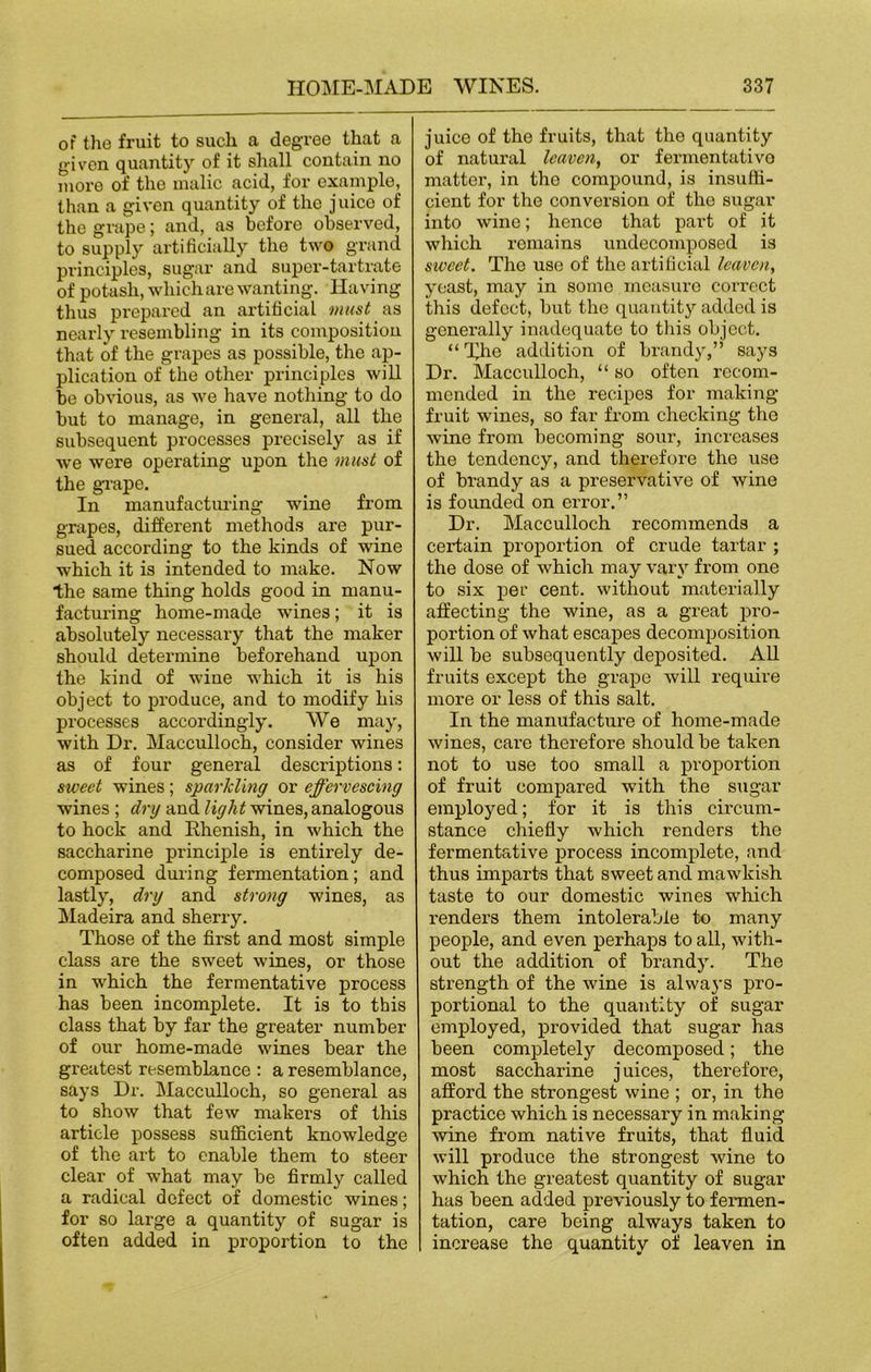 of the fruit to such a degree that a given quantity of it shall contain no more of the malic acid, for example, than a given quantity of the juice of the grape; and, as before observed, to supply artificially the two grand principles, sugar and super-tartrate of potash, which are wanting. Having thus prepared an artificial must as nearly resembling in its composition that of the grapes as possible, the ap- plication of the other principles will be obvious, as we have nothing to do but to manage, in general, all the subsequent processes precisely as if we were operating upon the must of the grape. In manufacturing wine from grapes, different methods are pur- sued according to the kinds of wine which it is intended to make. Now the same thing holds good in manu- facturing home-made wines; it is absolutely necessary that the maker should determine beforehand upon the kind of wine which it is his object to produce, and to modify his processes accordingly. We may, with Dr. Macculloch, consider wines as of four general descriptions: sweet wines; sparkling or effervescing wines ; dry and light wines, analogous to hock and Rhenish, in which the saccharine principle is entirely de- composed during fermentation; and lastly, dry and. strong wines, as Madeira and sherry. Those of the first and most simple class are the sweet wines, or those in which the fermentative process has been incomplete. It is to this class that by far the greater number of our home-made wines bear the greatest resemblance : a resemblance, says Dr. Macculloch, so general as to show that few makers of this article possess sufficient knowledge of the art to enable them to steer clear of what may be firmly called a radical defect of domestic wines; for so large a quantity of sugar is often added in proportion to the juice of the fruits, that the quantity of natural leaven, or fermentative matter, in the compound, is insuffi- cient for the conversion of the sugar into wine; hence that part of it which remains undecomposed is sweet. The use of the artificial leaven, yeast, may in some measure correct this defect, but the quantity added is generally inadequate to this object. “The addition of brandy,” says Dr. Macculloch, “ so often recom- mended in the recipes for making- fruit wines, so far from checking the wine from becoming sour, increases the tendency, and therefore the use of brandy as a preservative of wine is founded on error.” Dr. Macculloch recommends a certain proportion of crude tartar ; the dose of which may vary from one to six per cent, without materially affecting the wine, as a great pro- portion of what escapes decomposition will be subsequently deposited. All fruits except the grape will require more or less of this salt. In the manufacture of home-made wines, care therefore should be taken not to use too small a proportion of fruit compared with the sugar employed; for it is this circum- stance chiefly which renders the fermentative process incomplete, and thus imparts that sweet and mawkish taste to our domestic wines which rendei’s them intolerable to many people, and even perhaps to all, with- out the addition of brandy. The strength of the wine is always pro- portional to the quantity of sugar employed, provided that sugar has been completely decomposed; the most saccharine juices, therefore, afford the strongest wine ; or, in the practice which is necessary in making wine from native fruits, that fluid will produce the strongest wine to which the greatest quantity of sugar has been added previously to fermen- tation, care being always taken to increase the quantity of leaven in