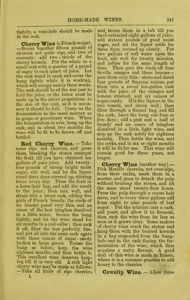 tightly, a vent-hole should he made in the cask. Cherry Wine (a French recipe). —Bruise together fifteen pounds of cheri'ies not quite ripe, and two of currants ; add two - thirds of . the cherry kernels. Put the whole in a small cask with a quarter of a pound of sugar to each quart of juice. Let the cask stand in sand, and cover tho bung tightly while it is working, which will occupy nearly three weeks. The cask should be of the size just to hold the juice, or the latter must be made up in the above proportions to the size of the cask, as it is neces- sary it should be full. Carry on the fermentation in the usual manner as in grape or gooseberry wine. When the fermentation is over, bung up the cask, and in about two months the wine will be fit to be drawn off and bottled. Red Cherry Wine.—Take some ripe red cherries, and press them, breaking the stones amongst the fruit, till you have obtained ten gallons of pure juice. Add twenty- four pounds of strong bright moist sugar, stir well, and let the liquor stand three days covered up, stirring twice every day. Press the fruit in a horse-hair bag, and add the result to the juice; then mix w^ell, and strain into a sweet cask, adding five pints of French brandy, the rinds of six lemons pared very thin, and an ounce of the best isinglass dissolved in a little water. Secure the bung tightly, and let the wine stand for six months in a cool cellar; then rack it off, filter the lees perfectly fine, and put all into the same cask again with three ounces of sugar - candy broken in large pieces. Fasten the bung as before, keep the wine eighteen months, and then bottle it. This excellent wine deserves keep- ing till it is very old. A rich light cherry wine maybe made as follows: —Take all kinds of ripe cherries, L and4 bruise them in a tub till you have extracted eight gallons of j uice; add sixteen pounds of good moist sugar, and set the liquor aside for three days, covered up closely. Put two gallons of soft w'-ater upon the fruit, stir well for twTenty minutes, and infuse for the same length of time. Then pare the rinds off four Seville oranges and three lemons— pare them very thin—stone and shred four pounds of Smyrna raisins, put them into a sweet ten-gallon cask with the juice of the oranges and lemons strained, and six ounces of sugar-candy. Mix the liquors in the two vessels, and strain well; then filter through a flannel bag, and fill the cask; leave the bung out four or five days; add a pint and a half of brandy and an ounce of isinglass dissolved in a little light wine, and stop up the cask safely for eighteen months. Then bottle the wine, seal the corks, and in six or eight months it will be fit for use. This wine will remain good for three years, not longer. Cherry Wine (another way).— Pick Morello cherries, not over-ripe, from their stalks, mash them in a mortar, and press to detach the pulp without bruising the stones, and let the mass stand twenty-four hours. Press the pulp through a coarse hair sieve, and to every three gallons add from eight to nine pounds of loaf sugar. Put the mixture into a cask, add yeast, and allow it to ferment, then rack the wine from its lees as soon as it grows clear. Some makers of cherry wine crack the stones and hang them with the bruised kernels in a bag suspended from the bung- hole and in the cask during the fer- mentation of the wine, which thus acquires a nutty flavour. A good deal of this wine is made in Russia, where it is a common practice to add honey to the cherries. Cowslip Wine. — Allow three