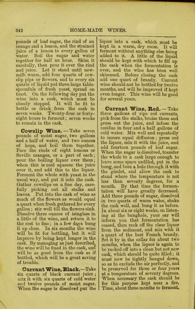 pounds of loaf sugar, the rind of an orange and a lemon, and the strained juice of a lemon to every gallon of water. Boil the sugar and water together for half an hour. Skim it carefully, then pour it over the rind and juice. Let it stand until new- milk warm, add four quarts of cow- slip pips or flowers, and to every six quarts of liquid put three large table- spoonfuls of fresh yeast, spread on toast. On the following day put the wine into a cask, which must be closely stopped. It will be fit to bottle or drink from the cask in seven weeks. Twenty-four or forty- eight hours to ferment; seven weeks to remain in the cask. Cowslip Wine. — Take seven pounds of moist sugar, two gallons and a half of water, and two ounces of hops, and boil them together. Pare the rinds of eight lemons or Seville oranges, or a part of each; pour the boiling liquor over them; when this is cool squeeze the juice over it, and add this to the liquor. Ferment the whole with yeast in the usual way, and put it into the cask. Gather cowslips on a fine day, care- fully picking out all stalks and leaves. Put into the cask of wine as much of the flowers as would equal a quart when fresh gathered for every gallon ; stir well till the flowers sink. Dissolve three ounces of isinglass in a little of the wine, and return it to the rest to fine ; in a few days bung it up close. In six months the wine will be fit for bottling, but it will improve by being kept longer in the cask. By managing as just described, the wine will be fined in the cask, and will bo as good from the cask as if bottled, which will be a great saving of trouble. Currant Wine, Black.—Take six quarts of black currant juice ; mix it with six quarts of cold water and twelve pounds of moist sugar. When the sugar is dissolved put the liquor into a cask, which must be kept in a warm, dry room. It will ferment without anything else being added to it. A little of the liquid should be kept with which to fill up the cask when the fermentation is over, and the wine has been well skimmed. Before closing the cask add one quart of brandy. Currant wine should not be bottled for twelvo months, and will be improved if kept even longer. This wine will be good for several years. Currant Wine, Red. — Take three gallons of ripe red currants, pick from the stalks, bruise them and press out the juice, and infuse the residue in four and a half gallons of cold water. Mix well and repeatedly to insure equal diffusion ; press out the liquor, mix it with the juice, and add fourteen pounds of loaf sugar. When the sugar is dissolved, transfer the whole to a cask large enough to leave some space unfilled, put in the bung, and bore a hole through it with the gimlet, and allow the cask to stand where the temperature is not less than seventy degrees, for a month. By that time the fermen- tation will have greatly decreased. Add three pounds of sugar, dissolved in two quarts of warm water, shake the cask well, and bung it as before. In about six or eight weeks, on listen- ing at the bunghole, your ear will inform you that fermentation has ceased, then rack off the clear liquor from the sediment, and mix with it a quart of the best French brandy. Set it by in the cellar for about two months, when the liquor is again to be x'acked off into a clean but not new cask, which should be quite filled; it must now be tightly bunged down, so as to exclude the air perfectly, and be preserved for three or four years at a temperature of seventy degrees. WTen necessary the cask should be for this purpose kept near a fire. Time, about three months to ferment.