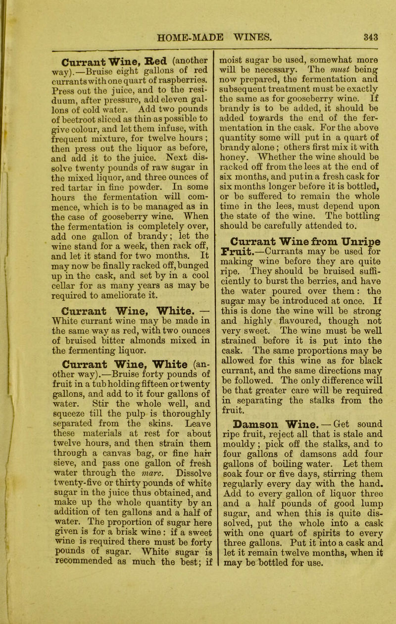 Currant Wine, Red (another way).—Bruise eight gallons of red currants with one quart of raspberries. Press out the juice, and to the resi- duum, after pressure, add eleven gal- lons of cold water. Add two pounds of beetroot sliced as thin as possible to give colour, and let them inf use, with frequent mixture, for twelve hours ; then press out the liquor as before, and add it to the juice. Next dis- solve twenty pounds of raw sugar in the mixed liquor, and three ounces of red tartar in tine powder. In some hours the fermentation will com- mence, which is to be managed as in the case of gooseberry wine. When the fermentation is completely over, add one gallon of brandy; let the wine stand for a week, then rack off, and let it stand for two months. It may now be finally racked off, bunged up in the cask, and set by in a cool cellar for as many years as may be required to ameliorate it. Currant Wine, White. — White currant wine may be made in the same way as red, with two ounces of bruised bitter almonds mixed in the fermenting liquor. Currant Wine, White (an- other way).—Bruise forty pounds of fruit in a tub holding fifteen or twenty gallons, and add to it four gallons of water. Stir the whole well, and squeeze till the pulp is thoroughly separated from the skins. Leave these materials at rest for about twelve hours, and then strain them through a canvas bag, or fine hair sieve, and pass one gallon of fresh water through the marc. Dissolve twenty-five or thirty pounds of white sugar in the juice thus obtained, and make up the whole quantity by an addition of ten gallons and a half of water. The proportion of sugar here given is for a brisk wine : if a sweet wine is required there must be forty pounds of sugar. White sugar is recommended as much the best; if moist sugar bo used, somewhat more will be necessaiy. Tho must being now prepared, the fermentation and subsequent treatment must be exactly the same as for gooseberry wine. If brandy is to be added, it should be added towards the end of the fer- mentation in the cask. For the above quantity some will put in a quart of brandy alone ; others first mix it with honey. Whether the wine should be racked off from the lees at the end of six months, and putin a fresh cask for six months longer before it is bottled, or be suffered to remain the whole time in the lees, must depend upon the state of the wine. The bottling should be carefully attended to. Currant Wine from Unripe Fruit.—Currants may be used for making wine before they are quite ripe. They should be bruised suffi- ciently to burst the berries, and have the water poured over them: the sugar may be introduced at once. If this is done the wine will be strong and highly flavoured, though not very sweet. The wine must be well strained before it is put into the cask. The same proportions may be allowed for this wine as for black currant, and the same directions may be followed. The only difference will be that greater care wall be required in separating the stalks from the fruit. Damson Wine. — Get sound ripe fruit, reject all that is stale and mouldy; pick off the stalks, and to four gallons of damsons add four gallons of boiling water. Let them soak four or five days, stirring them regularly every day with the hand. Add to every gallon of liquor three and a half pounds of good lump sugar, and when this is quite dis- solved, put the whole into a cask with one quart of spirits to every three gallons. Put it into a cask and let it remain twelve months, when it may be bottled for use.