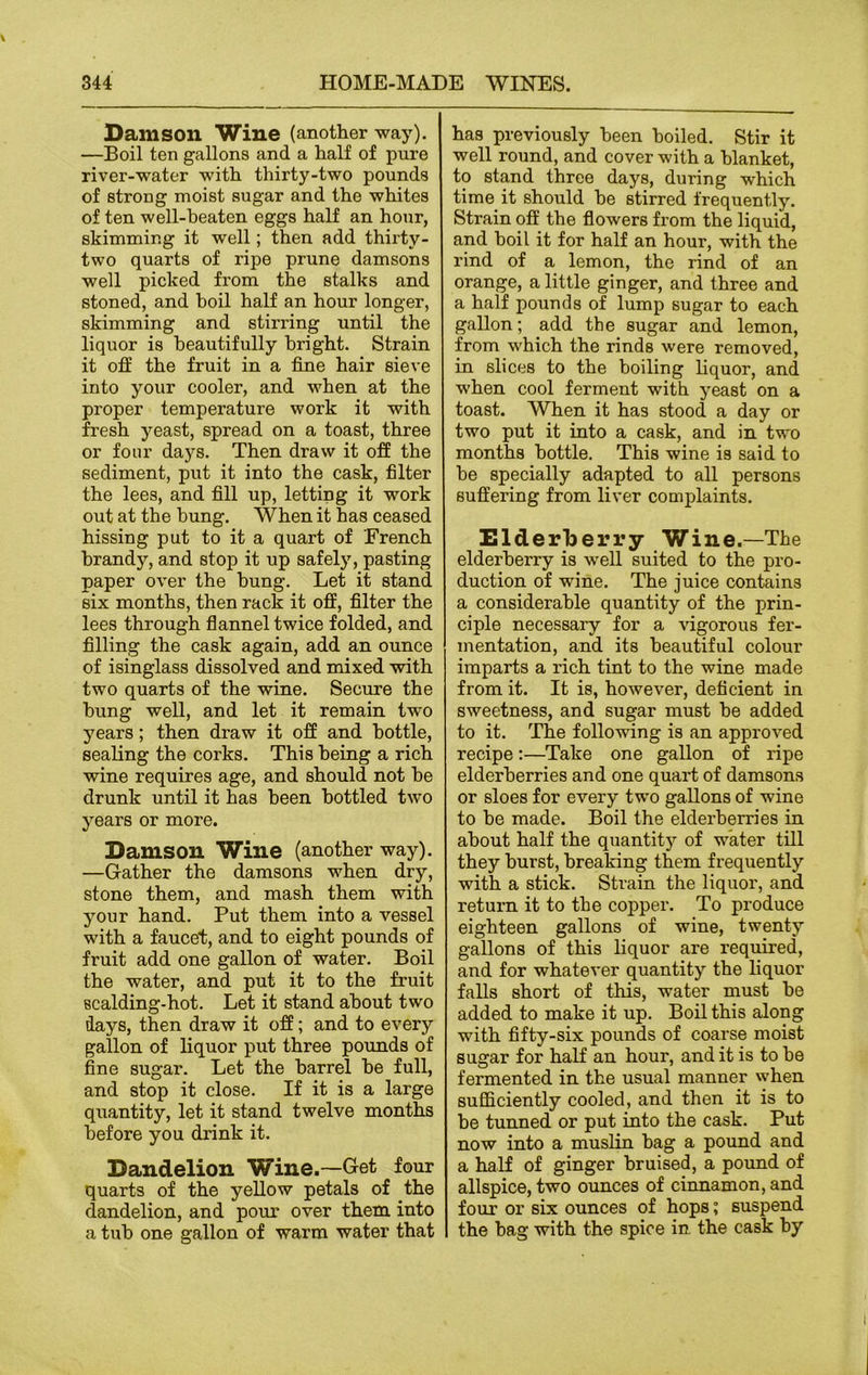 Damson Wine (another way). —Boil ten gallons and a half of pure river-water with thirty-two pounds of strong moist sugar and the whites of ten well-beaten eggs half an hour, skimming it well; then add thirty- two quarts of ripe prune damsons well picked from the stalks and stoned, and boil half an hour longer, skimming and stirring until the liquor is beautifully bright. Strain it off the fruit in a fine hair sieve into your cooler, and when at the proper temperature work it with fresh yeast, spread on a toast, three or four days. Then draw it off the sediment, put it into the cask, filter the lees, and fill up, letting it work out at the bung. When it has ceased hissing put to it a quart of French brandy, and stop it up safely, pasting paper over the bung. Let it stand six months, then rack it off, filter the lees through flannel twice folded, and filling the cask again, add an ounce of isinglass dissolved and mixed with two quarts of the wine. Secure the hung well, and let it remain two years; then draw it off and bottle, sealing the corks. This being a rich wine requires age, and should not he drunk until it has been bottled two years or more. Damson Wine (another way). —Gather the damsons when dry, stone them, and mash them with your hand. Put them into a vessel with a faucet, and to eight pounds of fruit add one gallon of water. Boil the water, and put it to the fruit scalding-hot. Let it stand about two days, then draw it off; and to every gallon of liquor put three pounds of fine sugar. Let the barrel be full, and stop it close. If it is a large quantity, let it stand twelve months before you drink it. Dandelion Wine.—Get four quarts of the yellow petals of the dandelion, and pour over them into a tub one gallon of warm water that has previously been boiled. Stir it well round, and cover with a blanket, to stand three days, during which time it should be stirred frequently. Strain off the flowers from the liquid, and boil it for half an hour, with the rind of a lemon, the rind of an orange, a little ginger, and three and a half pounds of lump sugar to each gallon; add the sugar and lemon, from which the rinds were removed, in slices to the boiling liquor, and when cool ferment with yeast on a toast. When it has stood a day or two put it into a cask, and in two months bottle. This wine is said to be specially adapted to all persons suffering from liver complaints. Elderberry Wine.—The elderberry is well suited to the pro- duction of wine. The juice contains a considerable quantity of the prin- ciple necessary for a vigorous fer- mentation, and its beautiful colour imparts a rich tint to the wine made from it. It is, however, deficient in sweetness, and sugar must be added to it. The following is an approved recipe:—Take one gallon of ripe elderberries and one quart of damsons or sloes for every two gallons of wine to be made. Boil the elderberries in about half the quantity of water till they burst, breaking them frequently with a stick. Strain the liquor, and return it to the copper. To produce eighteen gallons of wine, twenty gallons of this liquor are required, and for whatever quantity the liquor falls short of this, water must be added to make it up. Boil this along with fifty-six pounds of coarse moist sugar for half an hour, and it is to be fermented in the usual manner when sufficiently cooled, and then it is to be tunned or put into the cask. Put now into a muslin bag a pound and a half of ginger bruised, a pound of allspice, two ounces of cinnamon, and four or six ounces of hops; suspend the bag with the spice in. the cask by