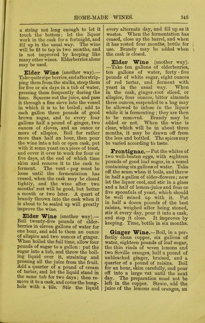 a string not long enough to let it touch the bottom; let the liquor work in the cask for a fortnight, and till up in the usual way. The wine will be fit to tap in two months, and is not improved by keeping like many other wines. Elderberries alone may be used. Elder wine (another way).— Take quite ripe berries, and after strip- ping them from the stalks, steep them for five or six days in a tub of water, pressing them frequently during the time. Squeeze out the juice, and pass it through a fine sieve into the vessel in which it is to be boiled; add to each gallon three pounds of good brown sugar, and to every four gallons half a pound of ginger, two ounces of cloves, and an ounce or more of allspice. Boil for rather more than half an hour, then pour the wine into a tub or open cask, put with it some yeast on a piece of toast, and cover it over to work for four or five days, at the end of which time skim and remove it to the cask to ferment. The vent - peg must be loose until the fermentation has ceased, when the cask may be closed tightly, and the wine after two months’ rest will be good, but better a month or two later. A quart of brandy thrown into the cask when it is about to be sealed up will greatly improve the wine. Elder Wine (another way).— Boil twenty-five pounds of elder- berries in eleven gallons of water for one hour, and add to them an ounce of allspice and two ounces of ginger. When boiled the full time, allow four pounds of sugar to a gallon : put the sugar into a tub, and throw the boil- ing liquid over it, straining and pressing all the juice from the fruit. Add a quarter of a pound of cream of tartar, and let the liquid stand in the same tub for two days ; then re- move it to a cask, and cover the bung- hole with a tile. Stir the liquid every alternate day, and fill up as it wastes. When the fermentation has ceased, close up the barrel, and when it has rested four months, bottle for use. Brandy may be added when the cask is closed. Elder Wine (another way). —Take ten gallons of elderberries, ten gallons of water, forty - five pounds of white sugar, eight ounces of red tartar, and ferment with yeast in the usual way. When in the cask, ginger-root sliced, or allspice, four ounces, bitter almonds three ounces, suspended to a bag may be allowed to infuse in the liquor while it is fermenting ; they are then to be removed. Brandy may be added or not. When the wine is clear, which will be in about three months, it may be drawn off from the lees and bottled. The spices may be varied according to taste. Frontignac.—Put the whites of two well-beaten eggs, with eighteen pounds of good loaf sugar, in a vessel containing six gallons of water. Take off the scum when it boils, and throw in half a gallon of elder-flowers; now let the liquor cool, and stir in a glass and a half of lemon-juice and four or five spoonfuls of yeast, which should be well mixed up with it. Put in half a dozen pounds of the best raisins, weighed after being stoned, stir it every day, pour it into a cask, and stop it close. It improves by keeping. Time, bottle in six months. Ginger Wine.—Boil, in a per- fectly clean copper, six gallons of water, eighteen pounds of loaf sugar, the thin rinds of seven lemons and two Seville oranges, half a pound of unbleached ginger, bruised, and a quarter of a pound of raisins. Boil for an hour, skim carefully, and pour off into a large vat until the next day. The preparation must not be left in the copper. Strain, add the juice of the lemons and oranges, an